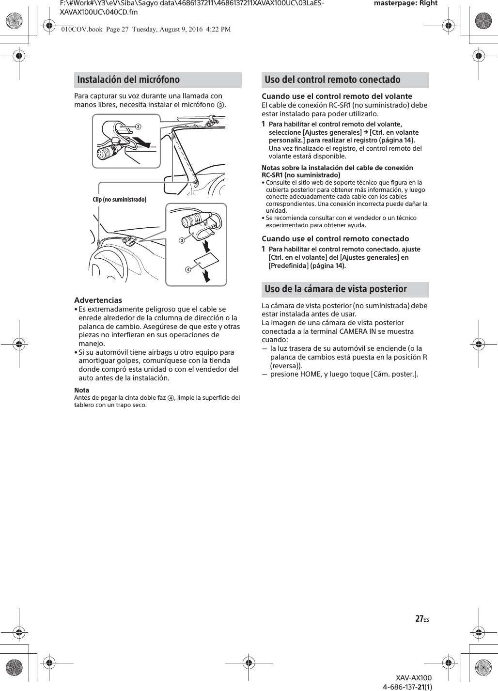 27ESF:\#Work#\Y3\eV\Siba\Sagyo data\4686137211\4686137211XAVAX100UC\03LaES-XAVAX100UC\040CD.fmmasterpage: RightXAV-AX1004-686-137-21(1)Para capturar su voz durante una llamada con manos libres, necesita instalar el micr&oacute;fono ʕ.Advertencias&bull; Es extremadamente peligroso que el cable se enrede alrededor de la columna de direcci&oacute;n o la palanca de cambio. Aseg&uacute;rese de que este y otras piezas no interfieran en sus operaciones de manejo.&bull; Si su autom&oacute;vil tiene airbags u otro equipo para amortiguar golpes, comun&iacute;quese con la tienda donde compr&oacute; esta unidad o con el vendedor del auto antes de la instalaci&oacute;n.NotaAntes de pegar la cinta doble faz ʖ, limpie la superficie del tablero con un trapo seco.Cuando use el control remoto del volanteEl cable de conexi&oacute;n RC-SR1 (no suministrado) debe estar instalado para poder utilizarlo.1Para habilitar el control remoto del volante, seleccione [Ajustes generales] q [Ctrl. en volante personaliz.] para realizar el registro (p&aacute;gina 14).Una vez finalizado el registro, el control remoto del volante estar&aacute; disponible.Notas sobre la instalaci&oacute;n del cable de conexi&oacute;n RC-SR1 (no suministrado)&bull; Consulte el sitio web de soporte t&eacute;cnico que figura en la cubierta posterior para obtener m&aacute;s informaci&oacute;n, y luego conecte adecuadamente cada cable con los cables correspondientes. Una conexi&oacute;n incorrecta puede da&ntilde;ar la unidad.&bull; Se recomienda consultar con el vendedor o un t&eacute;cnico experimentado para obtener ayuda.Cuando use el control remoto conectado1Para habilitar el control remoto conectado, ajuste [Ctrl. en el volante] del [Ajustes generales] en [Predefinida] (p&aacute;gina 14).La c&aacute;mara de vista posterior (no suministrada) debe estar instalada antes de usar.La imagen de una c&aacute;mara de vista posterior conectada a la terminal CAMERA IN se muestra cuando:ˋla luz trasera de su autom&oacute;vil se enciende (o la palanca de cambios est&aacute; puesta en la posici&oacute;n R (reversa)).ˋpresione HOME, y luego toque [C&aacute;m. poster.].Instalaci&oacute;n del micr&oacute;fonoʖʕClip (no suministrado)ʕUso del control remoto conectadoUso de la c&aacute;mara de vista posterior010COV.book  Page 27  Tuesday, August 9, 2016  4:22 PM