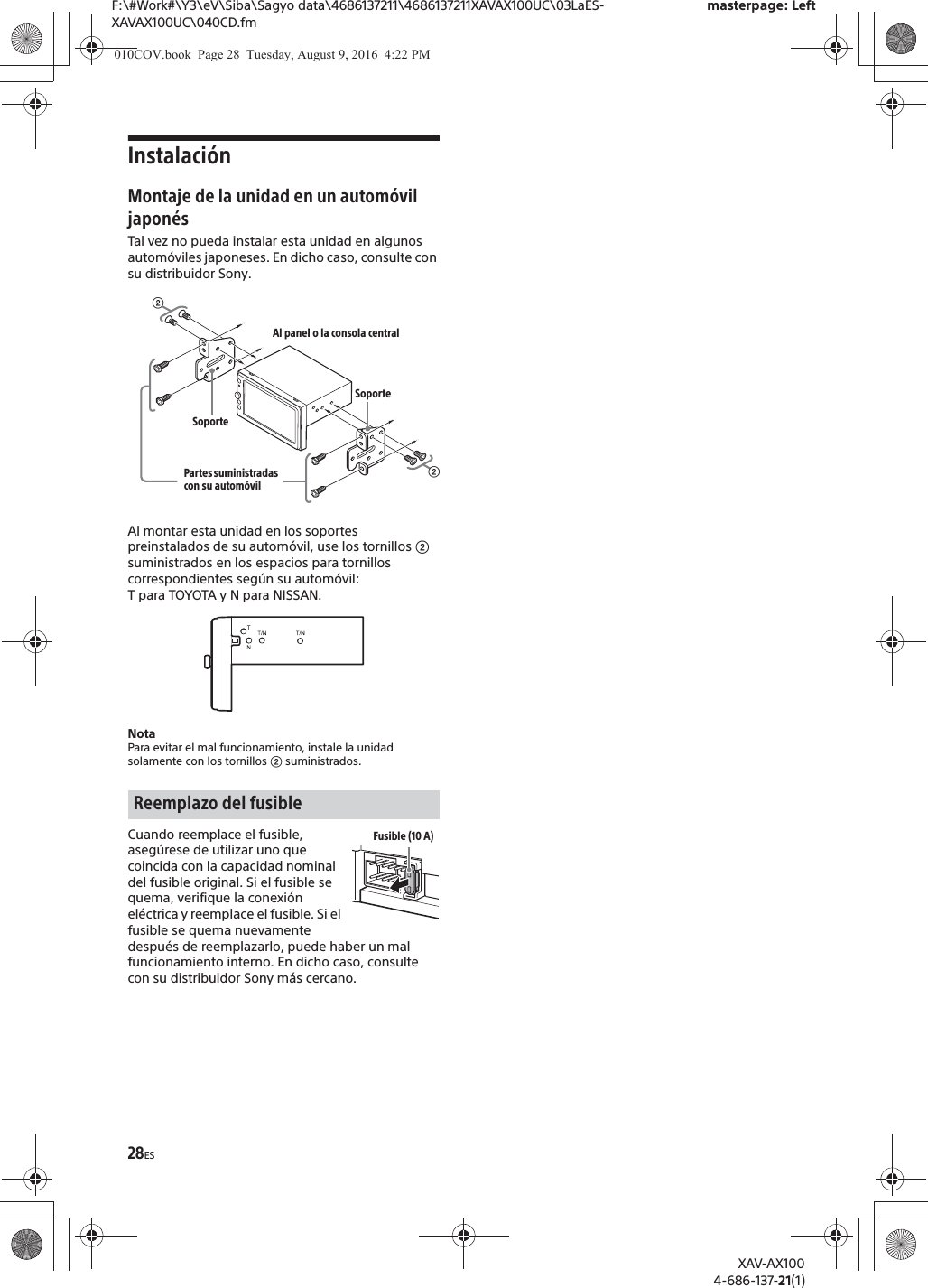 28ESF:\#Work#\Y3\eV\Siba\Sagyo data\4686137211\4686137211XAVAX100UC\03LaES-XAVAX100UC\040CD.fmmasterpage: LeftXAV-AX1004-686-137-21(1)Instalaci&oacute;nMontaje de la unidad en un autom&oacute;vil japon&eacute;sTal vez no pueda instalar esta unidad en algunos autom&oacute;viles japoneses. En dicho caso, consulte con su distribuidor Sony.Al montar esta unidad en los soportes preinstalados de su autom&oacute;vil, use los tornillos ʔ suministrados en los espacios para tornillos correspondientes seg&uacute;n su autom&oacute;vil: T para TOYOTA y N para NISSAN.NotaPara evitar el mal funcionamiento, instale la unidad solamente con los tornillos ʔ suministrados.Cuando reemplace el fusible, aseg&uacute;rese de utilizar uno que coincida con la capacidad nominal del fusible original. Si el fusible se quema, verifique la conexi&oacute;n el&eacute;ctrica y reemplace el fusible. Si el fusible se quema nuevamente despu&eacute;s de reemplazarlo, puede haber un mal funcionamiento interno. En dicho caso, consulte con su distribuidor Sony m&aacute;s cercano.Reemplazo del fusibleʔAl panel o la consola centralPartes suministradas con su autom&oacute;vilʔSoporteSoporteFusible (10 A)010COV.book  Page 28  Tuesday, August 9, 2016  4:22 PM