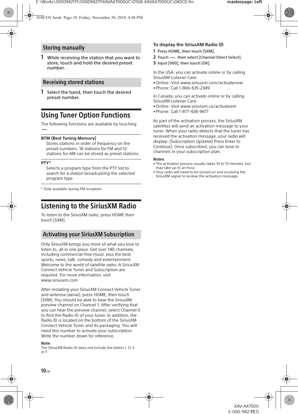 10GBE:\Works\5000942111\5000942111XAVAX7000UC\01GB-XAVAX7000UC\040CD.fm masterpage: LeftXAV-AX70005-000-942-11(1)1While receiving the station that you want to store, touch and hold the desired preset number.1Select the band, then touch the desired preset number.Using Tuner Option FunctionsThe following functions are available by touching .BTM (Best Tuning Memory)Stores stations in order of frequency on the preset numbers. 18 stations for FM and 12 stations for AM can be stored as preset stations.PTY*Selects a program type from the PTY list to search for a station broadcasting the selected program type.* Only available during FM reception.Listening to the SiriusXM Radio To listen to the SiriusXM radio, press HOME then touch [SXM].Only SiriusXM brings you more of what you love to listen to, all in one place. Get over 140 channels, including commercial-free music plus the best sports, news, talk, comedy and entertainment. Welcome to the world of satellite radio. A SiriusXM Connect Vehicle Tuner and Subscription are required. For more information, visit www.siriusxm.comAfter installing your SiriusXM Connect Vehicle Tuner and antenna (aerial), press HOME, then touch [SXM]. You should be able to hear the SiriusXM preview channel on Channel 1. After verifying that you can hear the preview channel, select Channel 0 to find the Radio ID of your tuner. In addition, the Radio ID is located on the bottom of the SiriusXM Connect Vehicle Tuner and its packaging. You will need this number to activate your subscription. Write the number down for reference.NoteThe SiriusXM Radio ID does not include the letters I, O, S or F.To display the SiriusXM Radio ID1Press HOME, then touch [SXM].2Touch  , then select [Channel Direct Select].3Input [000], then touch [OK].In the USA, you can activate online or by calling SiriusXM Listener Care:&bull; Online: Visit www.siriusxm.com/activatenow&bull;Phone: Call 1-866-635-2349In Canada, you can activate online or by calling SiriusXM Listener Care:&bull; Online: Visit www.siriusxm.ca/activatexm&bull;Phone: Call 1-877-438-9677As part of the activation process, the SiriusXM satellites will send an activation message to your tuner. When your radio detects that the tuner has received the activation message, your radio will display: [Subscription Updated Press Enter to Continue]. Once subscribed, you can tune to channels in your subscription plan.Notes&bull; The activation process usually takes 10 to 15 minutes, but may take up to an hour.&bull; Your radio will need to be turned on and receiving the SiriusXM signal to receive the activation message.Storing manuallyReceiving stored stationsActivating your SiriusXM Subscription010COV.book  Page 10  Friday, November 30, 2018  4:48 PM