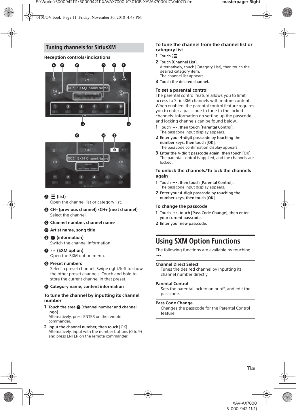 11GBE:\Works\5000942111\5000942111XAVAX7000UC\01GB-XAVAX7000UC\040CD.fm masterpage: RightXAV-AX70005-000-942-11(1)Reception controls/indicationsɸ (list)Open the channel list or category list.ɹCH&ndash; (previous channel) /CH+ (next channel)Select the channel.ɺChannel number, channel nameɻArtist name, song titleɼ (information)Switch the channel information.ɽ (SXM option)Open the SXM option menu.ɾPreset numbersSelect a preset channel. Swipe right/left to show the other preset channels. Touch and hold to store the current channel in that preset.ɿCategory name, content informationTo tune the channel by inputting its channel number1Touch the area ɺ (channel number and channel logo).Alternatively, press ENTER on the remote commander.2Input the channel number, then touch [OK].Alternatively, input with the number buttons (0 to 9) and press ENTER on the remote commander.To tune the channel from the channel list or category list1Tou ch .2Touch [Channel List].Alternatively, touch [Category List], then touch the desired category item.The channel list appears.3Touch the desired channel.To set a parental controlThe parental control feature allows you to limit access to SiriusXM channels with mature content. When enabled, the parental control feature requires you to enter a passcode to tune to the locked channels. Information on setting up the passcode and locking channels can be found below.1Touch  , then touch [Parental Control].The passcode input display appears.2Enter your 4-digit passcode by touching the number keys, then touch [OK].The passcode confirmation display appears.3Enter the 4-digit passcode again, then touch [OK].The parental control is applied, and the channels are locked.To unlock the channels/To lock the channels again1Touch  , then touch [Parental Control].The passcode input display appears.2Enter your 4-digit passcode by touching the number keys, then touch [OK].To change the passcode1Touch  , touch [Pass Code Change], then enter your current passcode.2Enter your new passcode.Using SXM Option FunctionsThe following functions are available by touching .Channel Direct SelectTunes the desired channel by inputting its channel number directly.Parental ControlSets the parental lock to on or off, and edit the passcode.Pass Code ChangeChanges the passcode for the Parental Control feature.Tuning channels for SiriusXM010COV.book  Page 11  Friday, November 30, 2018  4:48 PM