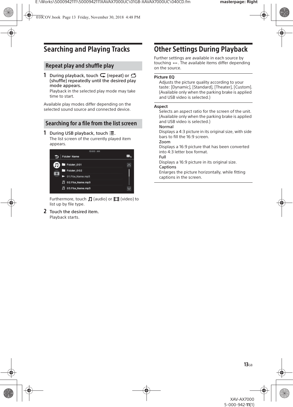 13GBE:\Works\5000942111\5000942111XAVAX7000UC\01GB-XAVAX7000UC\040CD.fm masterpage: RightXAV-AX70005-000-942-11(1)Searching and Playing Tracks1During playback, touch   (repeat) or   (shuffle) repeatedly until the desired play mode appears.Playback in the selected play mode may take time to start.Available play modes differ depending on the selected sound source and connected device.1During USB playback, touch  .The list screen of the currently played item appears.Furthermore, touch   (audio) or   (video) to list up by file type.2Touch the desired item.Playback starts.Other Settings During PlaybackFurther settings are available in each source by touching  . The available items differ depending on the source.Picture EQAdjusts the picture quality according to your taste: [Dynamic], [Standard], [Theater], [Custom].(Available only when the parking brake is applied and USB video is selected.)AspectSelects an aspect ratio for the screen of the unit.(Available only when the parking brake is applied and USB video is selected.)NormalDisplays a 4:3 picture in its original size, with side bars to fill the 16:9 screen.ZoomDisplays a 16:9 picture that has been converted into 4:3 letter box format.FullDisplays a 16:9 picture in its original size.CaptionsEnlarges the picture horizontally, while fitting captions in the screen.Repeat play and shuffle playSearching for a file from the list screen010COV.book  Page 13  Friday, November 30, 2018  4:48 PM
