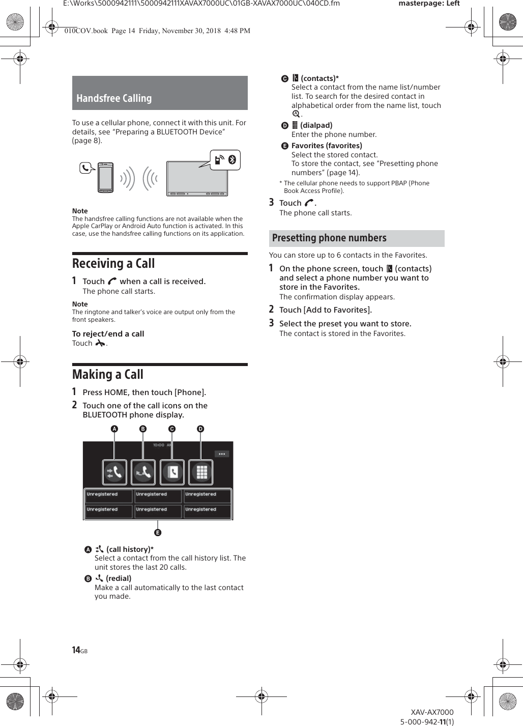 14GBE:\Works\5000942111\5000942111XAVAX7000UC\01GB-XAVAX7000UC\040CD.fm masterpage: LeftXAV-AX70005-000-942-11(1)To use a cellular phone, connect it with this unit. For details, see &ldquo;Preparing a BLUETOOTH Device&rdquo; (page 8).NoteThe handsfree calling functions are not available when the Apple CarPlay or Android Auto function is activated. In this case, use the handsfree calling functions on its application.Receiving a Call1Touch   when a call is received.The phone call starts.NoteThe ringtone and talker&rsquo;s voice are output only from the front speakers.To reject/end a callTouch .Making a Call1Press HOME, then touch [Phone].2Touch one of the call icons on the BLUETOOTH phone display.ɸ (call history)*Select a contact from the call history list. The unit stores the last 20 calls.ɹ (redial)Make a call automatically to the last contact you made.ɺ (contacts)*Select a contact from the name list/number list. To search for the desired contact in alphabetical order from the name list, touch .ɻ (dialpad)Enter the phone number.ɼFavorites (favorites)Select the stored contact.To store the contact, see &ldquo;Presetting phone numbers&rdquo; (page 14).* The cellular phone needs to support PBAP (Phone Book Access Profile).3Touch .The phone call starts.You can store up to 6 contacts in the Favorites.1On the phone screen, touch   (contacts) and select a phone number you want to store in the Favorites.The confirmation display appears.2Touch [Add to Favorites].3Select the preset you want to store.The contact is stored in the Favorites.Handsfree CallingPresetting phone numbers010COV.book  Page 14  Friday, November 30, 2018  4:48 PM