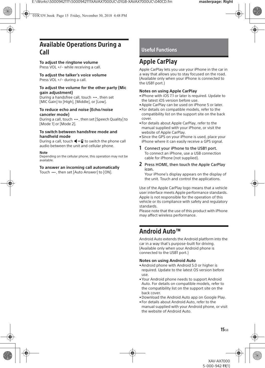 15GBE:\Works\5000942111\5000942111XAVAX7000UC\01GB-XAVAX7000UC\040CD.fm masterpage: RightXAV-AX70005-000-942-11(1)Available Operations During a CallTo adjust the ringtone volumePress VOL +/&ndash; while receiving a call.To adjust the talker&rsquo;s voice volumePress VOL +/&ndash; during a call.To adjust the volume for the other party (Mic gain adjustment)During a handsfree call, touch  , then set [MIC Gain] to [High], [Middle], or [Low].To reduce echo and noise (Echo/noise canceler mode)During a call, touch  , then set [Speech Quality] to [Mode 1] or [Mode 2].To switch between handsfree mode and handheld modeDuring a call, touch   to switch the phone call audio between the unit and cellular phone.NoteDepending on the cellular phone, this operation may not be available.To answer an incoming call automaticallyTouch  , then set [Auto Answer] to [ON].Apple CarPlayApple CarPlay lets you use your iPhone in the car in a way that allows you to stay focused on the road.(Available only when your iPhone is connected to the USB1 port.)Notes on using Apple CarPlay&bull; iPhone with iOS 7.1 or later is required. Update to the latest iOS version before use.&bull;Apple CarPlay can be used on iPhone 5 or later.&bull; For details on compatible models, refer to the compatibility list on the support site on the back cover.&bull; For details about Apple CarPlay, refer to the manual supplied with your iPhone, or visit the website of Apple CarPlay.&bull; Since the GPS on your iPhone is used, place your iPhone where it can easily receive a GPS signal.1Connect your iPhone to the USB1 port.To connect an iPhone, use a USB connection cable for iPhone (not supplied).2Press HOME, then touch the Apple CarPlay icon.Your iPhone&rsquo;s display appears on the display of the unit. Touch and control the applications.Use of the Apple CarPlay logo means that a vehicle user interface meets Apple performance standards. Apple is not responsible for the operation of this vehicle or its compliance with safety and regulatory standards. Please note that the use of this product with iPhone may affect wireless performance.Android Auto&trade;Android Auto extends the Android platform into the car in a way that&rsquo;s purpose-built for driving.(Available only when your Android phone is connected to the USB1 port.)Notes on using Android Auto&bull;Android phone with Android 5.0 or higher is required. Update to the latest OS version before use.&bull; Your Android phone needs to support Android Auto. For details on compatible models, refer to the compatibility list on the support site on the back cover.&bull; Download the Android Auto app on Google Play.&bull;For details about Android Auto, refer to the manual supplied with your Android phone, or visit the website of Android Auto.Useful Functions010COV.book  Page 15  Friday, November 30, 2018  4:48 PM