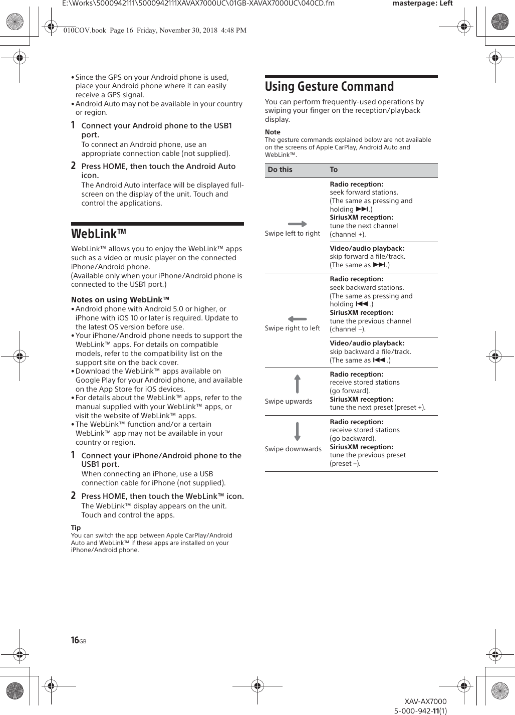 16GBE:\Works\5000942111\5000942111XAVAX7000UC\01GB-XAVAX7000UC\040CD.fm masterpage: LeftXAV-AX70005-000-942-11(1)&bull; Since the GPS on your Android phone is used, place your Android phone where it can easily receive a GPS signal.&bull; Android Auto may not be available in your country or region.1Connect your Android phone to the USB1 port.To connect an Android phone, use an appropriate connection cable (not supplied).2Press HOME, then touch the Android Auto icon.The Android Auto interface will be displayed full-screen on the display of the unit. Touch and control the applications.WebLink&trade;WebLink&trade; allows you to enjoy the WebLink&trade; apps such as a video or music player on the connected iPhone/Android phone.(Available only when your iPhone/Android phone is connected to the USB1 port.)Notes on using WebLink&trade;&bull; Android phone with Android 5.0 or higher, or iPhone with iOS 10 or later is required. Update to the latest OS version before use.&bull; Your iPhone/Android phone needs to support the WebLink&trade; apps. For details on compatible models, refer to the compatibility list on the support site on the back cover.&bull; Download the WebLink&trade; apps available on Google Play for your Android phone, and available on the App Store for iOS devices.&bull; For details about the WebLink&trade; apps, refer to the manual supplied with your WebLink&trade; apps, or visit the website of WebLink&trade; apps.&bull; The WebLink&trade; function and/or a certain WebLink&trade; app may not be available in your country or region.1Connect your iPhone/Android phone to the USB1 port.When connecting an iPhone, use a USB connection cable for iPhone (not supplied).2Press HOME, then touch the WebLink&trade; icon.The WebLink&trade; display appears on the unit. Touch and control the apps.TipYou can switch the app between Apple CarPlay/Android Auto and WebLink&trade; if these apps are installed on your iPhone/Android phone.Using Gesture CommandYou can perform frequently-used operations by swiping your finger on the reception/playback display.NoteThe gesture commands explained below are not available on the screens of Apple CarPlay, Android Auto and WebLink&trade;.Do this ToSwipe left to rightRadio reception: seek forward stations.(The same as pressing and holding &Ntilde;.)SiriusXM reception: tune the next channel (channel +).Video/audio playback: skip forward a file/track.(The same as &Ntilde;.)Swipe right to leftRadio reception: seek backward stations.(The same as pressing and holding &Atilde;.)SiriusXM reception: tune the previous channel (channel &ndash;).Video/audio playback: skip backward a file/track.(The same as &Atilde;.)Swipe upwardsRadio reception: receive stored stations (go forward).SiriusXM reception: tune the next preset (preset +).Swipe downwardsRadio reception: receive stored stations (go backward).SiriusXM reception: tune the previous preset (preset &ndash;).010COV.book  Page 16  Friday, November 30, 2018  4:48 PM