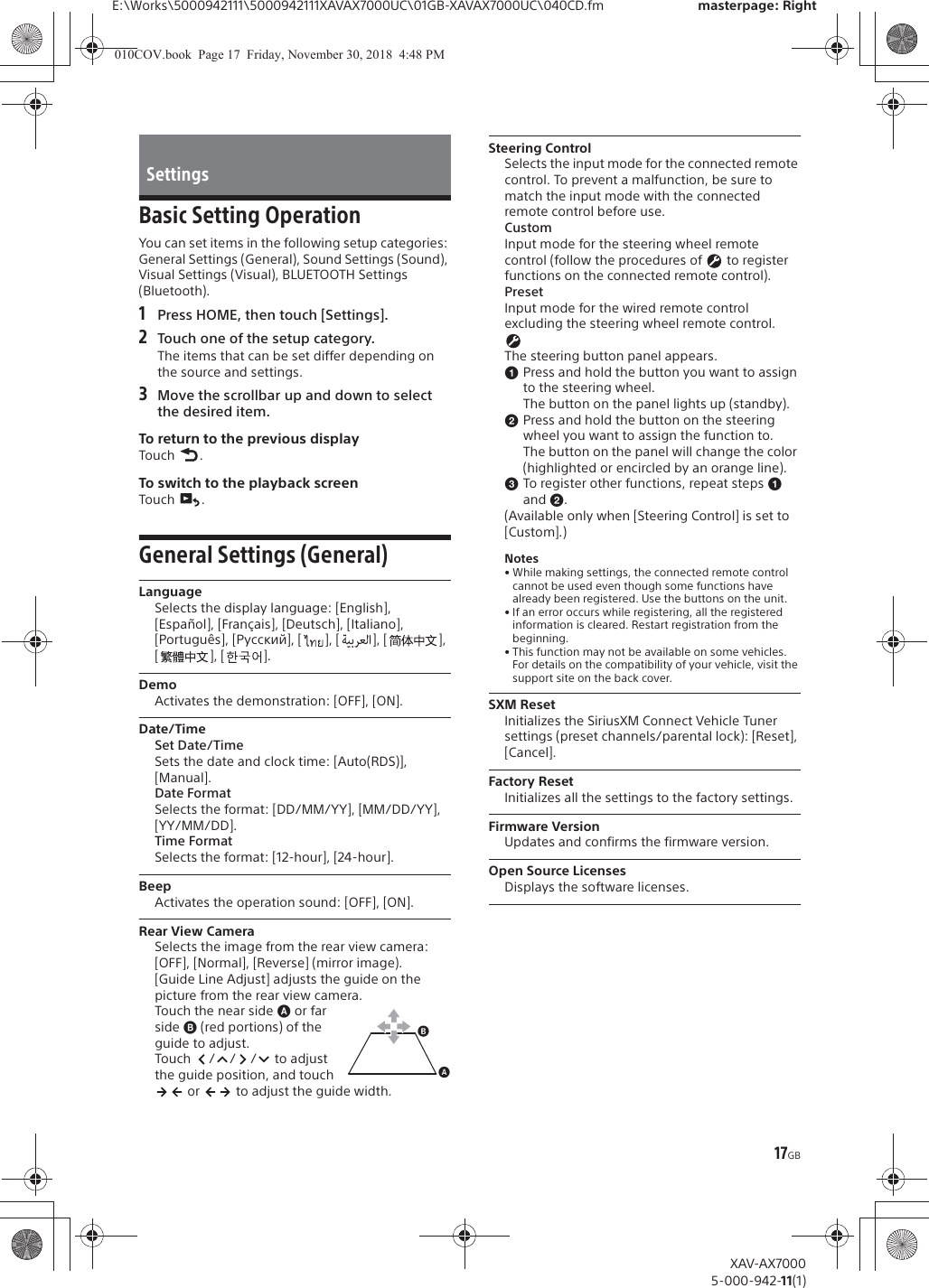 17GBE:\Works\5000942111\5000942111XAVAX7000UC\01GB-XAVAX7000UC\040CD.fm masterpage: RightXAV-AX70005-000-942-11(1)Basic Setting OperationYou can set items in the following setup categories: General Settings (General), Sound Settings (Sound), Visual Settings (Visual), BLUETOOTH Settings (Bluetooth).1Press HOME, then touch [Settings].2Touch one of the setup category.The items that can be set differ depending on the source and settings.3Move the scrollbar up and down to select the desired item.To return to the previous displayTouch .To switch to the playback screenTouch .General Settings (General)LanguageSelects the display language: [English], [Espa&ntilde;ol], [Fran&ccedil;ais], [Deutsch], [Italiano], [Portugu&ecirc;s], [Русский], [ ], [ ], [ ], [], [].DemoActivates the demonstration: [OFF], [ON].Date/TimeSet Date/TimeSets the date and clock time: [Auto(RDS)], [Manual].Date FormatSelects the format: [DD/MM/YY], [MM/DD/YY], [YY/MM/DD].Time FormatSelects the format: [12-hour], [24-hour].BeepActivates the operation sound: [OFF], [ON].Rear View CameraSelects the image from the rear view camera: [OFF], [Normal], [Reverse] (mirror image).[Guide Line Adjust] adjusts the guide on the picture from the rear view camera.Touch the near side ɸ or far side ɹ (red portions) of the guide to adjust.Touch  /// to adjust the guide position, and touch  or   to adjust the guide width. Steering ControlSelects the input mode for the connected remote control. To prevent a malfunction, be sure to match the input mode with the connected remote control before use.CustomInput mode for the steering wheel remote control (follow the procedures of   to register functions on the connected remote control).PresetInput mode for the wired remote control excluding the steering wheel remote control.The steering button panel appears.ɞPress and hold the button you want to assign to the steering wheel.The button on the panel lights up (standby).ɟPress and hold the button on the steering wheel you want to assign the function to.The button on the panel will change the color (highlighted or encircled by an orange line).ɠTo register other functions, repeat steps ɞ and ɟ.(Available only when [Steering Control] is set to [Custom].)Notes&bull; While making settings, the connected remote control cannot be used even though some functions have already been registered. Use the buttons on the unit.&bull; If an error occurs while registering, all the registered information is cleared. Restart registration from the beginning.&bull; This function may not be available on some vehicles. For details on the compatibility of your vehicle, visit the support site on the back cover.SXM ResetInitializes the SiriusXM Connect Vehicle Tuner settings (preset channels/parental lock): [Reset], [Cancel].Factory ResetInitializes all the settings to the factory settings.Firmware VersionUpdates and confirms the firmware version.Open Source LicensesDisplays the software licenses.Settings010COV.book  Page 17  Friday, November 30, 2018  4:48 PM