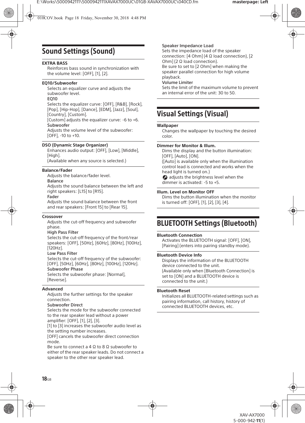 18GBE:\Works\5000942111\5000942111XAVAX7000UC\01GB-XAVAX7000UC\040CD.fm masterpage: LeftXAV-AX70005-000-942-11(1)Sound Settings (Sound)EXTRA BASSReinforces bass sound in synchronization with the volume level: [OFF], [1], [2].EQ10/SubwooferSelects an equalizer curve and adjusts the subwoofer level.EQ10Selects the equalizer curve: [OFF], [R&amp;B], [Rock], [Pop], [Hip-Hop], [Dance], [EDM], [Jazz], [Soul], [Country], [Custom].[Custom] adjusts the equalizer curve: -6 to +6.SubwooferAdjusts the volume level of the subwoofer: [OFF], -10 to +10.DSO (Dynamic Stage Organizer)Enhances audio output: [OFF], [Low], [Middle], [High].(Available when any source is selected.)Balance/FaderAdjusts the balance/fader level.BalanceAdjusts the sound balance between the left and right speakers: [L15] to [R15].FaderAdjusts the sound balance between the front and rear speakers: [Front 15] to [Rear 15].CrossoverAdjusts the cut-off frequency and subwoofer phase.High Pass FilterSelects the cut-off frequency of the front/rear speakers: [OFF], [50Hz], [60Hz], [80Hz], [100Hz], [120Hz].Low Pass FilterSelects the cut-off frequency of the subwoofer: [OFF], [50Hz], [60Hz], [80Hz], [100Hz], [120Hz].Subwoofer PhaseSelects the subwoofer phase: [Normal], [Reverse].AdvancedAdjusts the further settings for the speaker connection.Subwoofer DirectSelects the mode for the subwoofer connected to the rear speaker lead without a power amplifier: [OFF], [1], [2], [3].[1] to [3] increases the subwoofer audio level as the setting number increases.[OFF] cancels the subwoofer direct connection mode.Be sure to connect a 4 &Omega; to 8 &Omega; subwoofer to either of the rear speaker leads. Do not connect a speaker to the other rear speaker lead.Speaker Impedance LoadSets the impedance load of the speaker connection: [4 Ohm] (4 &Omega; load connection), [2 Ohm] (2 &Omega; load connection).Be sure to set to [2 Ohm] when making the speaker parallel connection for high volume playback. Volume LimiterSets the limit of the maximum volume to prevent an internal error of the unit: 30 to 50.Visual Settings (Visual)WallpaperChanges the wallpaper by touching the desired color.Dimmer for Monitor &amp; Illum.Dims the display and the button illumination: [OFF], [Auto], [ON].([Auto] is available only when the illumination control lead is connected and works when the head light is turned on.) adjusts the brightness level when the dimmer is activated: -5 to +5.Illum. Level on Monitor OFFDims the button illumination when the monitor is turned off: [OFF], [1], [2], [3], [4].BLUETOOTH Settings (Bluetooth)Bluetooth ConnectionActivates the BLUETOOTH signal: [OFF], [ON], [Pairing] (enters into pairing standby mode).Bluetooth Device InfoDisplays the information of the BLUETOOTH device connected to the unit.(Available only when [Bluetooth Connection] is set to [ON] and a BLUETOOTH device is connected to the unit.)Bluetooth ResetInitializes all BLUETOOTH-related settings such as pairing information, call history, history of connected BLUETOOTH devices, etc.010COV.book  Page 18  Friday, November 30, 2018  4:48 PM