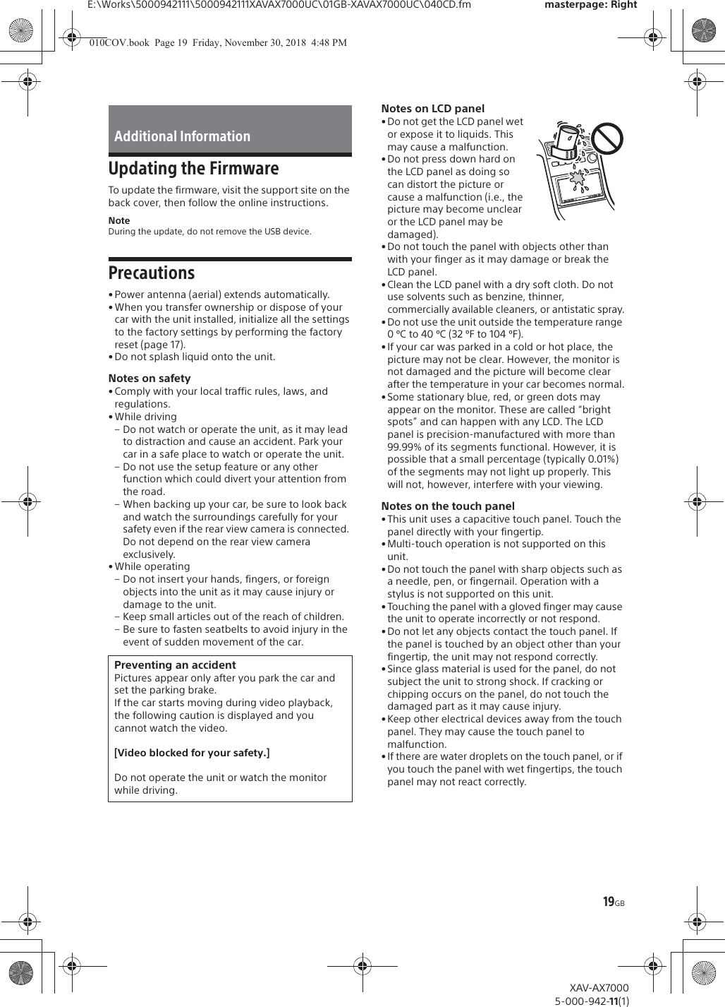 19GBE:\Works\5000942111\5000942111XAVAX7000UC\01GB-XAVAX7000UC\040CD.fm masterpage: RightXAV-AX70005-000-942-11(1)Updating the FirmwareTo update the firmware, visit the support site on the back cover, then follow the online instructions.NoteDuring the update, do not remove the USB device.Precautions&bull; Power antenna (aerial) extends automatically.&bull; When you transfer ownership or dispose of your car with the unit installed, initialize all the settings to the factory settings by performing the factory reset (page 17).&bull; Do not splash liquid onto the unit.Notes on safety&bull; Comply with your local traffic rules, laws, and regulations.&bull; While driving&ndash; Do not watch or operate the unit, as it may lead to distraction and cause an accident. Park your car in a safe place to watch or operate the unit.&ndash; Do not use the setup feature or any other function which could divert your attention from the road.&ndash; When backing up your car, be sure to look back and watch the surroundings carefully for your safety even if the rear view camera is connected. Do not depend on the rear view camera exclusively.&bull; While operating&ndash; Do not insert your hands, fingers, or foreign objects into the unit as it may cause injury or damage to the unit.&ndash; Keep small articles out of the reach of children.&ndash; Be sure to fasten seatbelts to avoid injury in the event of sudden movement of the car.Notes on LCD panel&bull;Do not get the LCD panel wet or expose it to liquids. This may cause a malfunction.&bull; Do not press down hard on the LCD panel as doing so can distort the picture or cause a malfunction (i.e., the picture may become unclear or the LCD panel may be damaged).&bull; Do not touch the panel with objects other than with your finger as it may damage or break the LCD panel.&bull; Clean the LCD panel with a dry soft cloth. Do not use solvents such as benzine, thinner, commercially available cleaners, or antistatic spray.&bull; Do not use the unit outside the temperature range 0 &ordm;C to 40 &ordm;C (32 &ordm;F to 104 &ordm;F).&bull; If your car was parked in a cold or hot place, the picture may not be clear. However, the monitor is not damaged and the picture will become clear after the temperature in your car becomes normal.&bull; Some stationary blue, red, or green dots may appear on the monitor. These are called &ldquo;bright spots&rdquo; and can happen with any LCD. The LCD panel is precision-manufactured with more than 99.99% of its segments functional. However, it is possible that a small percentage (typically 0.01%) of the segments may not light up properly. This will not, however, interfere with your viewing.Notes on the touch panel&bull;This unit uses a capacitive touch panel. Touch the panel directly with your fingertip. &bull; Multi-touch operation is not supported on this unit.&bull; Do not touch the panel with sharp objects such as a needle, pen, or fingernail. Operation with a stylus is not supported on this unit.&bull; Touching the panel with a gloved finger may cause the unit to operate incorrectly or not respond.&bull; Do not let any objects contact the touch panel. If the panel is touched by an object other than your fingertip, the unit may not respond correctly.&bull;Since glass material is used for the panel, do not subject the unit to strong shock. If cracking or chipping occurs on the panel, do not touch the damaged part as it may cause injury.&bull; Keep other electrical devices away from the touch panel. They may cause the touch panel to malfunction.&bull; If there are water droplets on the touch panel, or if you touch the panel with wet fingertips, the touch panel may not react correctly.Additional InformationPreventing an accidentPictures appear only after you park the car and set the parking brake.If the car starts moving during video playback, the following caution is displayed and you cannot watch the video.[Video blocked for your safety.]Do not operate the unit or watch the monitor while driving.010COV.book  Page 19  Friday, November 30, 2018  4:48 PM