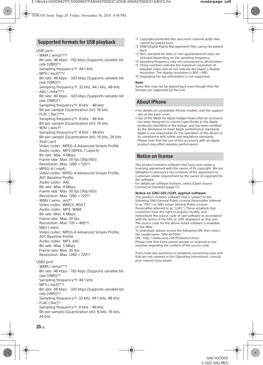 20GBE:\Works\5000942111\5000942111XAVAX7000UC\01GB-XAVAX7000UC\040CD.fm masterpage: LeftXAV-AX70005-000-942-11(1)USB1 port:&ndash;WMA (.wma)*1*2Bit rate: 48 kbps &ndash; 192 kbps (Supports variable bit rate (VBR))*3Sampling frequency*4: 44.1 kHz&ndash;MP3 (.mp3)*1*2Bit rate: 48 kbps &ndash; 320 kbps (Supports variable bit rate (VBR))*3Sampling frequency*4: 32 kHz, 44.1 kHz, 48 kHz&ndash;AAC (.m4a)*1*2Bit rate: 40 kbps &ndash; 320 kbps (Supports variable bit rate (VBR))*3Sampling frequency*4: 8 kHz &ndash; 48 kHzBit per sample (Quantization bit): 16 bits&ndash; FLAC (.flac)*1*6Sampling frequency*4: 8 kHz &ndash; 48 kHzBit per sample (Quantization bit): 16 bits&ndash;WAV (.wav)*1Sampling frequency*4: 8 kHz &ndash; 48 kHzBit per sample (Quantization bit): 16 bits, 24 bits&ndash;Xvid (.avi)Video codec: MPEG-4 Advanced Simple ProfileAudio codec: MP3 (MPEG-1 Layer3)Bit rate: Max. 4 MbpsFrame rate: Max. 30 fps (30p/60i)Resolution: Max. 1280 &times; 720*5&ndash;MPEG-4 (.mp4)Video codec: MPEG-4 Advanced Simple Profile, AVC Baseline ProfileAudio codec: AACBit rate: Max. 4 MbpsFrame rate: Max. 30 fps (30p/60i)Resolution: Max. 1280 &times; 720*5&ndash;WMV (.wmv, .avi)*1Video codec: WMV3, WVC1Audio codec: MP3, WMABit rate: Max. 6 MbpsFrame rate: Max. 30 fpsResolution: Max. 720 &times; 480*5&ndash;MKV (.mkv)Video codec: MPEG-4 Advanced Simple Profile, AVC Baseline ProfileAudio codec: MP3, AACBit rate: Max. 5 MbpsFrame rate: Max. 30 fpsResolution: Max. 1280 &times; 720*5USB2 port:&ndash;WMA (.wma)*1*2Bit rate: 48 kbps &ndash; 192 kbps (Supports variable bit rate (VBR))*3Sampling frequency*4: 44.1 kHz&ndash;MP3 (.mp3)*1*2Bit rate: 48 kbps &ndash; 320 kbps (Supports variable bit rate (VBR))*3Sampling frequency*4: 32 kHz, 44.1 kHz, 48 kHz&ndash;FLAC (.flac)*1Sampling frequency*4: 8 kHz &ndash; 48 kHzBit per sample (Quantization bit): 8 bits, 16 bits, 24 bits*1 Copyright-protected files and multi-channel audio files cannot be played back.*2 DRM (Digital Rights Management) files cannot be played back.*3 Non-standard bit rates or non-guaranteed bit rates are included depending on the sampling frequency.*4 Sampling frequency may not correspond to all encoders.*5 These numbers indicate the maximum resolution of playable video and do not indicate the player&rsquo;s display resolution. The display resolution is 800 &times; 480.*6 Displaying the tag information is not supported.NoteSome files may not be played back even though their file formats are supported by the unit.&bull; For details on compatible iPhone models, visit the support site on the back cover.&bull; Use of the Made for Apple badge means that an accessory has been designed to connect specifically to the Apple product(s) identified in the badge, and has been certified by the developer to meet Apple performance standards. Apple is not responsible for the operation of this device or its compliance with safety and regulatory standards. Please note that the use of this accessory with an Apple product may affect wireless performance.This product contains software that Sony uses under a licensing agreement with the owner of its copyright. We are obligated to announce the contents of the agreement to customers under requirement by the owner of copyright for the software.For details on software licenses, select [Open Source License] in [General] (page 17).Notice on GNU GPL/LGPL applied softwareThis product contains software that is subject to the following GNU General Public License (hereinafter referred to as &ldquo;GPL&rdquo;) or GNU Lesser General Public License (hereinafter referred to as &ldquo;LGPL&rdquo;). These establish that customers have the right to acquire, modify, and redistribute the source code of said software in accordance with the terms of the GPL or LGPL displayed on this unit.The source code for the above-listed software is available on the Web.To download, please access the following URL then select the model name &ldquo;XAV-AX7000.&rdquo;URL: http://www.sony.net/Products/Linux/Please note that Sony cannot answer or respond to any inquiries regarding the content of the source code.If you have any questions or problems concerning your unit that are not covered in this Operating Instructions, consult your nearest Sony dealer.Supported formats for USB playbackAbout iPhoneNotice on license010COV.book  Page 20  Friday, November 30, 2018  4:48 PM