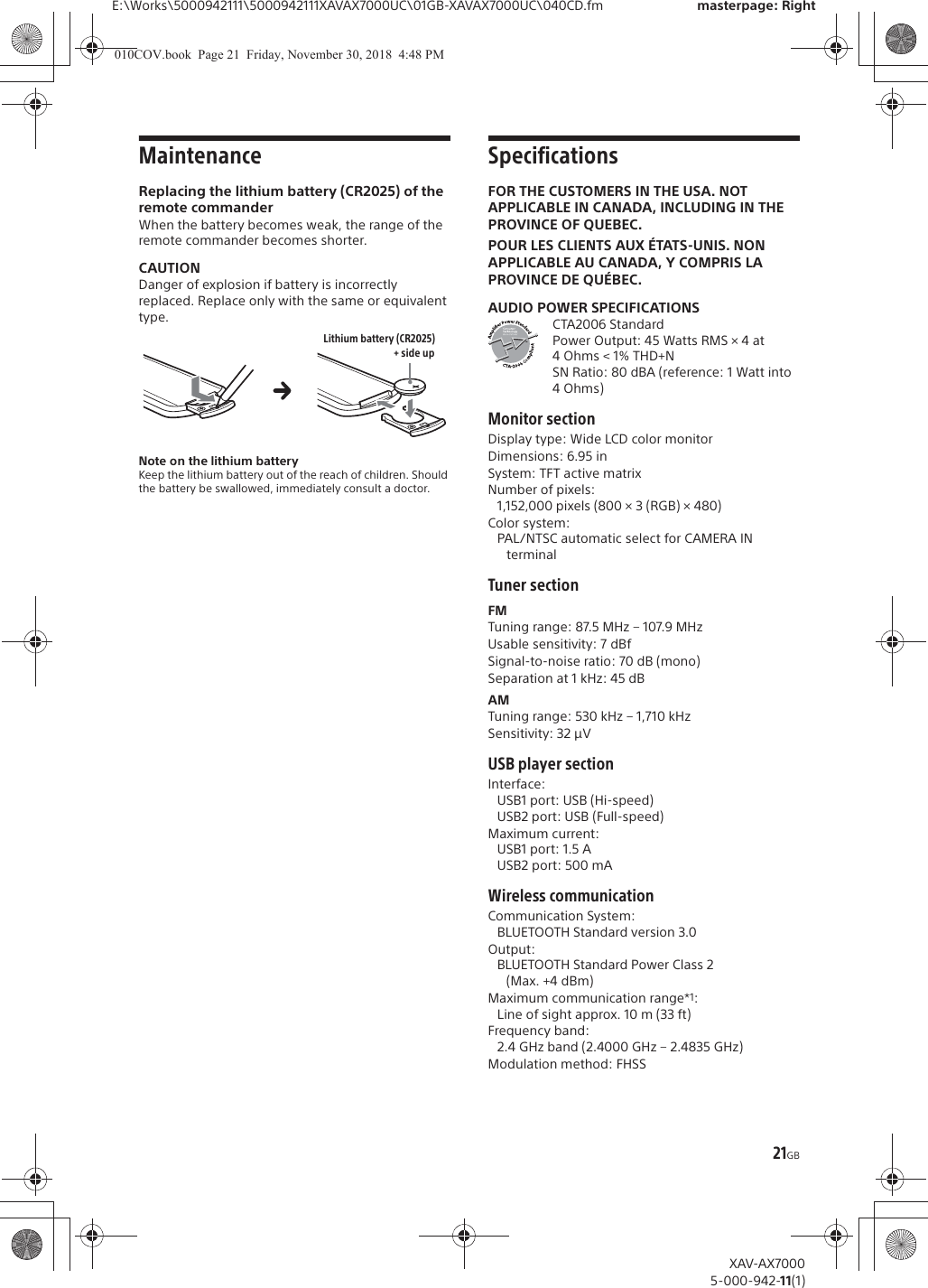 21GBE:\Works\5000942111\5000942111XAVAX7000UC\01GB-XAVAX7000UC\040CD.fm masterpage: RightXAV-AX70005-000-942-11(1)MaintenanceReplacing the lithium battery (CR2025) of the remote commanderWhen the battery becomes weak, the range of the remote commander becomes shorter.CAUTIONDanger of explosion if battery is incorrectly replaced. Replace only with the same or equivalent type.Note on the lithium batteryKeep the lithium battery out of the reach of children. Should the battery be swallowed, immediately consult a doctor.SpecificationsFOR THE CUSTOMERS IN THE USA. NOT APPLICABLE IN CANADA, INCLUDING IN THE PROVINCE OF QUEBEC.POUR LES CLIENTS AUX &Eacute;TATS-UNIS. NON APPLICABLE AU CANADA, Y COMPRIS LA PROVINCE DE QU&Eacute;BEC.AUDIO POWER SPECIFICATIONSCTA2006 StandardPower Output: 45 Watts RMS &times; 4 at 4Ohms < 1% THD+NSN Ratio: 80 dBA (reference: 1 Watt into 4 Ohms)Monitor sectionDisplay type: Wide LCD color monitorDimensions: 6.95 inSystem: TFT active matrixNumber of pixels: 1,152,000 pixels (800 &times; 3 (RGB) &times; 480)Color system:PAL/NTSC automatic select for CAMERA IN terminalTuner sectionFMTuning range: 87.5 MHz &ndash; 107.9 MHzUsable sensitivity: 7 dBfSignal-to-noise ratio: 70 dB (mono)Separation at 1 kHz: 45 dBAMTuning range: 530 kHz &ndash; 1,710 kHzSensitivity: 32 &mu;VUSB player sectionInterface: USB1 port: USB (Hi-speed)USB2 port: USB (Full-speed)Maximum current: USB1 port: 1.5 AUSB2 port: 500 mAWireless communicationCommunication System: BLUETOOTH Standard version 3.0Output: BLUETOOTH Standard Power Class 2 (Max. +4 dBm)Maximum communication range*1: Line of sight approx. 10 m (33 ft)Frequency band: 2.4 GHz band (2.4000 GHz &ndash; 2.4835 GHz)Modulation method: FHSS+ side upLithium battery (CR2025)010COV.book  Page 21  Friday, November 30, 2018  4:48 PM