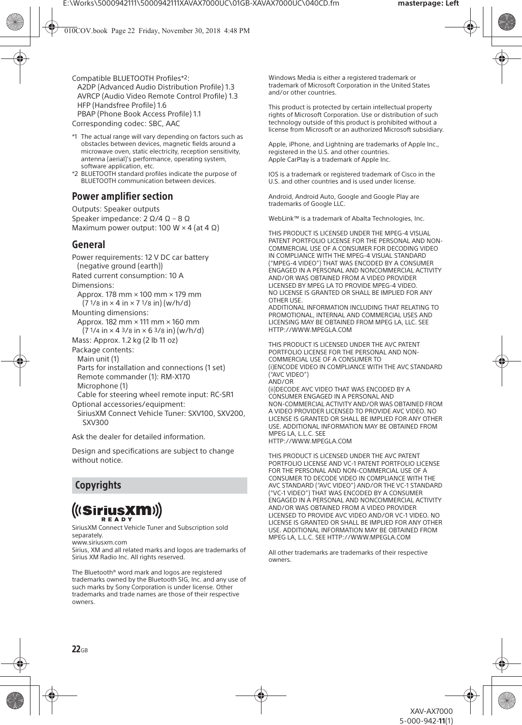 22GBE:\Works\5000942111\5000942111XAVAX7000UC\01GB-XAVAX7000UC\040CD.fm masterpage: LeftXAV-AX70005-000-942-11(1)Compatible BLUETOOTH Profiles*2:A2DP (Advanced Audio Distribution Profile) 1.3AVRCP (Audio Video Remote Control Profile) 1.3HFP (Handsfree Profile) 1.6PBAP (Phone Book Access Profile) 1.1Corresponding codec: SBC, AAC*1 The actual range will vary depending on factors such as obstacles between devices, magnetic fields around a microwave oven, static electricity, reception sensitivity, antenna (aerial)&rsquo;s performance, operating system, software application, etc.*2 BLUETOOTH standard profiles indicate the purpose of BLUETOOTH communication between devices.Power amplifier sectionOutputs: Speaker outputsSpeaker impedance: 2 &Omega;/4 &Omega; &ndash; 8 &Omega;Maximum power output: 100 W &times; 4 (at 4 &Omega;)GeneralPower requirements: 12 V DC car battery (negative ground (earth))Rated current consumption: 10 ADimensions:Approx. 178 mm &times; 100 mm &times; 179 mm (7 1/8 in &times; 4 in &times; 7 1/8 in) (w/h/d)Mounting dimensions:Approx. 182 mm &times; 111 mm &times; 160 mm (7 1/4 in &times; 4 3/8 in &times; 6 3/8 in) (w/h/d)Mass: Approx. 1.2 kg (2 lb 11 oz)Package contents: Main unit (1)Parts for installation and connections (1 set)Remote commander (1): RM-X170Microphone (1)Cable for steering wheel remote input: RC-SR1Optional accessories/equipment:SiriusXM Connect Vehicle Tuner: SXV100, SXV200, SXV300Ask the dealer for detailed information.Design and specifications are subject to change without notice.SiriusXM Connect Vehicle Tuner and Subscription sold separately.www.siriusxm.comSirius, XM and all related marks and logos are trademarks of Sirius XM Radio Inc. All rights reserved.The Bluetooth&reg; word mark and logos are registered trademarks owned by the Bluetooth SIG, Inc. and any use of such marks by Sony Corporation is under license. Other trademarks and trade names are those of their respective owners.Windows Media is either a registered trademark or trademark of Microsoft Corporation in the United States and/or other countries.This product is protected by certain intellectual property rights of Microsoft Corporation. Use or distribution of such technology outside of this product is prohibited without a license from Microsoft or an authorized Microsoft subsidiary.Apple, iPhone, and Lightning are trademarks of Apple Inc., registered in the U.S. and other countries.Apple CarPlay is a trademark of Apple Inc.IOS is a trademark or registered trademark of Cisco in the U.S. and other countries and is used under license.Android, Android Auto, Google and Google Play are trademarks of Google LLC.WebLink&trade; is a trademark of Abalta Technologies, Inc.THIS PRODUCT IS LICENSED UNDER THE MPEG-4 VISUAL PATENT PORTFOLIO LICENSE FOR THE PERSONAL AND NON-COMMERCIAL USE OF A CONSUMER FOR DECODING VIDEO IN COMPLIANCE WITH THE MPEG-4 VISUAL STANDARD (&ldquo;MPEG-4 VIDEO&rdquo;) THAT WAS ENCODED BY A CONSUMER ENGAGED IN A PERSONAL AND NONCOMMERCIAL ACTIVITY AND/OR WAS OBTAINED FROM A VIDEO PROVIDER LICENSED BY MPEG LA TO PROVIDE MPEG-4 VIDEO.NO LICENSE IS GRANTED OR SHALL BE IMPLIED FOR ANY OTHER USE.ADDITIONAL INFORMATION INCLUDING THAT RELATING TO PROMOTIONAL, INTERNAL AND COMMERCIAL USES AND LICENSING MAY BE OBTAINED FROM MPEG LA, LLC. SEEHTTP://WWW.MPEGLA.COMTHIS PRODUCT IS LICENSED UNDER THE AVC PATENT PORTFOLIO LICENSE FOR THE PERSONAL AND NON-COMMERCIAL USE OF A CONSUMER TO(i)ENCODE VIDEO IN COMPLIANCE WITH THE AVC STANDARD (&ldquo;AVC VIDEO&rdquo;)AND/OR(ii)DECODE AVC VIDEO THAT WAS ENCODED BY A CONSUMER ENGAGED IN A PERSONAL ANDNON-COMMERCIAL ACTIVITY AND/OR WAS OBTAINED FROM A VIDEO PROVIDER LICENSED TO PROVIDE AVC VIDEO. NO LICENSE IS GRANTED OR SHALL BE IMPLIED FOR ANY OTHER USE. ADDITIONAL INFORMATION MAY BE OBTAINED FROM MPEG LA, L.L.C. SEE HTTP://WWW.MPEGLA.COMTHIS PRODUCT IS LICENSED UNDER THE AVC PATENT PORTFOLIO LICENSE AND VC-1 PATENT PORTFOLIO LICENSE FOR THE PERSONAL AND NON-COMMERCIAL USE OF A CONSUMER TO DECODE VIDEO IN COMPLIANCE WITH THE AVC STANDARD (&ldquo;AVC VIDEO&rdquo;) AND/OR THE VC-1 STANDARD (&ldquo;VC-1 VIDEO&rdquo;) THAT WAS ENCODED BY A CONSUMER ENGAGED IN A PERSONAL AND NONCOMMERCIAL ACTIVITY AND/OR WAS OBTAINED FROM A VIDEO PROVIDER LICENSED TO PROVIDE AVC VIDEO AND/OR VC-1 VIDEO. NO LICENSE IS GRANTED OR SHALL BE IMPLIED FOR ANY OTHER USE. ADDITIONAL INFORMATION MAY BE OBTAINED FROM MPEG LA, L.L.C. SEE HTTP://WWW.MPEGLA.COMAll other trademarks are trademarks of their respective owners.Copyrights010COV.book  Page 22  Friday, November 30, 2018  4:48 PM