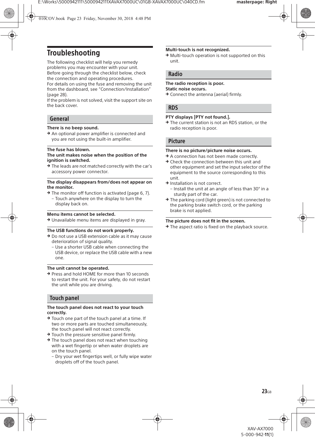 23GBE:\Works\5000942111\5000942111XAVAX7000UC\01GB-XAVAX7000UC\040CD.fm masterpage: RightXAV-AX70005-000-942-11(1)TroubleshootingThe following checklist will help you remedy problems you may encounter with your unit.Before going through the checklist below, check the connection and operating procedures.For details on using the fuse and removing the unit from the dashboard, see &ldquo;Connection/Installation&rdquo; (page 28).If the problem is not solved, visit the support site on the back cover.GeneralThere is no beep sound.qAn optional power amplifier is connected and you are not using the built-in amplifier.The fuse has blown.The unit makes noise when the position of the ignition is switched.qThe leads are not matched correctly with the car&rsquo;s accessory power connector.The display disappears from/does not appear on the monitor.qThe monitor off function is activated (page 6, 7).&ndash; Touch anywhere on the display to turn the display back on.Menu items cannot be selected.qUnavailable menu items are displayed in gray.The USB functions do not work properly.qDo not use a USB extension cable as it may cause deterioration of signal quality.&ndash; Use a shorter USB cable when connecting the USB device, or replace the USB cable with a new one.The unit cannot be operated.qPress and hold HOME for more than 10 seconds to restart the unit. For your safety, do not restart the unit while you are driving.Touch panelThe touch panel does not react to your touch correctly.qTouch one part of the touch panel at a time. If two or more parts are touched simultaneously, the touch panel will not react correctly.qTouch the pressure sensitive panel firmly.qThe touch panel does not react when touching with a wet fingertip or when water droplets are on the touch panel.&ndash; Dry your wet fingertips well, or fully wipe water droplets off of the touch panel.Multi-touch is not recognized.qMulti-touch operation is not supported on this unit.RadioThe radio reception is poor.Static noise occurs.qConnect the antenna (aerial) firmly.RDSPTY displays [PTY not found.].qThe current station is not an RDS station, or the radio reception is poor.PictureThere is no picture/picture noise occurs.qA connection has not been made correctly.qCheck the connection between this unit and other equipment and set the input selector of the equipment to the source corresponding to this unit.qInstallation is not correct.&ndash; Install the unit at an angle of less than 30&deg; in a sturdy part of the car.qThe parking cord (light green) is not connected to the parking brake switch cord, or the parking brake is not applied.The picture does not fit in the screen.qThe aspect ratio is fixed on the playback source.010COV.book  Page 23  Friday, November 30, 2018  4:48 PM