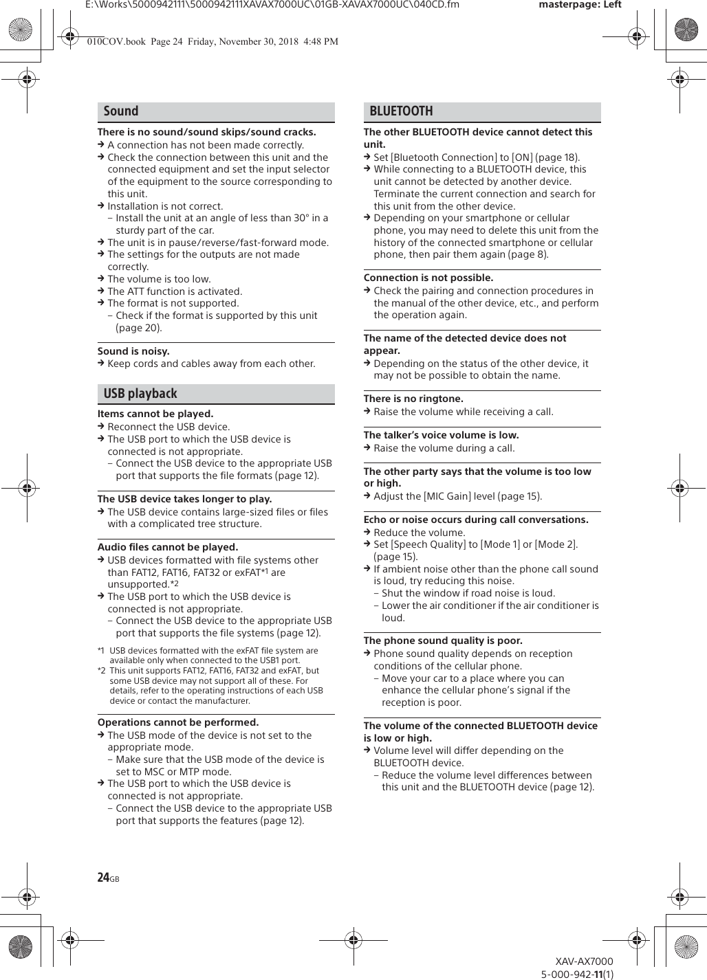 24GBE:\Works\5000942111\5000942111XAVAX7000UC\01GB-XAVAX7000UC\040CD.fm masterpage: LeftXAV-AX70005-000-942-11(1)SoundThere is no sound/sound skips/sound cracks.qA connection has not been made correctly.qCheck the connection between this unit and the connected equipment and set the input selector of the equipment to the source corresponding to this unit.qInstallation is not correct.&ndash; Install the unit at an angle of less than 30&deg; in a sturdy part of the car.qThe unit is in pause/reverse/fast-forward mode.qThe settings for the outputs are not made correctly.qThe volume is too low.qThe ATT function is activated.qThe format is not supported.&ndash; Check if the format is supported by this unit (page 20).Sound is noisy.qKeep cords and cables away from each other.USB playbackItems cannot be played.qReconnect the USB device.qThe USB port to which the USB device is connected is not appropriate.&ndash; Connect the USB device to the appropriate USB port that supports the file formats (page 12).The USB device takes longer to play.qThe USB device contains large-sized files or files with a complicated tree structure.Audio files cannot be played.qUSB devices formatted with file systems other than FAT12, FAT16, FAT32 or exFAT*1 are unsupported.*2qThe USB port to which the USB device is connected is not appropriate.&ndash; Connect the USB device to the appropriate USB port that supports the file systems (page 12).*1 USB devices formatted with the exFAT file system are available only when connected to the USB1 port.*2 This unit supports FAT12, FAT16, FAT32 and exFAT, but some USB device may not support all of these. For details, refer to the operating instructions of each USB device or contact the manufacturer.Operations cannot be performed.qThe USB mode of the device is not set to the appropriate mode.&ndash; Make sure that the USB mode of the device is set to MSC or MTP mode.qThe USB port to which the USB device is connected is not appropriate.&ndash; Connect the USB device to the appropriate USB port that supports the features (page 12).BLUETOOTHThe other BLUETOOTH device cannot detect this unit.qSet [Bluetooth Connection] to [ON] (page 18).qWhile connecting to a BLUETOOTH device, this unit cannot be detected by another device. Terminate the current connection and search for this unit from the other device.qDepending on your smartphone or cellular phone, you may need to delete this unit from the history of the connected smartphone or cellular phone, then pair them again (page 8).Connection is not possible.qCheck the pairing and connection procedures in the manual of the other device, etc., and perform the operation again.The name of the detected device does not appear.qDepending on the status of the other device, it may not be possible to obtain the name.There is no ringtone.qRaise the volume while receiving a call.The talker&rsquo;s voice volume is low.qRaise the volume during a call.The other party says that the volume is too low or high.qAdjust the [MIC Gain] level (page 15).Echo or noise occurs during call conversations.qReduce the volume.qSet [Speech Quality] to [Mode 1] or [Mode 2]. (page 15).qIf ambient noise other than the phone call sound is loud, try reducing this noise.&ndash; Shut the window if road noise is loud.&ndash; Lower the air conditioner if the air conditioner is loud.The phone sound quality is poor.qPhone sound quality depends on reception conditions of the cellular phone. &ndash; Move your car to a place where you can enhance the cellular phone&rsquo;s signal if the reception is poor.The volume of the connected BLUETOOTH device is low or high.qVolume level will differ depending on the BLUETOOTH device.&ndash; Reduce the volume level differences between this unit and the BLUETOOTH device (page 12).010COV.book  Page 24  Friday, November 30, 2018  4:48 PM