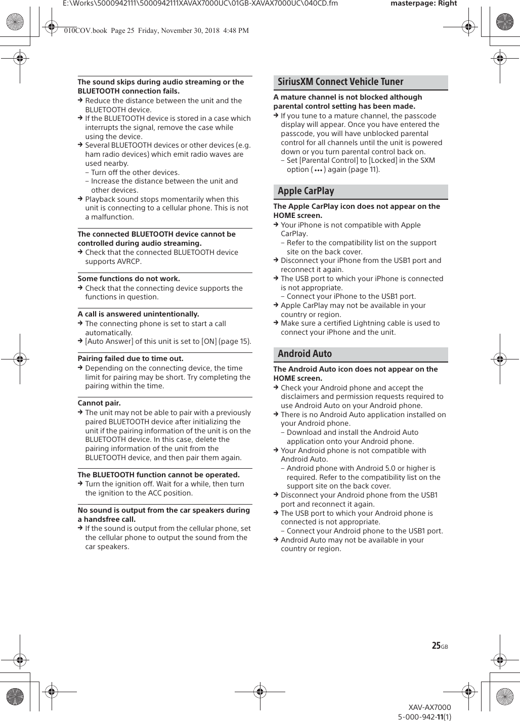 25GBE:\Works\5000942111\5000942111XAVAX7000UC\01GB-XAVAX7000UC\040CD.fm masterpage: RightXAV-AX70005-000-942-11(1)The sound skips during audio streaming or the BLUETOOTH connection fails.qReduce the distance between the unit and the BLUETOOTH device.qIf the BLUETOOTH device is stored in a case which interrupts the signal, remove the case while using the device.qSeveral BLUETOOTH devices or other devices (e.g. ham radio devices) which emit radio waves are used nearby.&ndash; Turn off the other devices.&ndash; Increase the distance between the unit and other devices.qPlayback sound stops momentarily when this unit is connecting to a cellular phone. This is not a malfunction.The connected BLUETOOTH device cannot be controlled during audio streaming.qCheck that the connected BLUETOOTH device supports AVRCP.Some functions do not work.qCheck that the connecting device supports the functions in question.A call is answered unintentionally.qThe connecting phone is set to start a call automatically.q[Auto Answer] of this unit is set to [ON] (page 15).Pairing failed due to time out.qDepending on the connecting device, the time limit for pairing may be short. Try completing the pairing within the time.Cannot pair.qThe unit may not be able to pair with a previously paired BLUETOOTH device after initializing the unit if the pairing information of the unit is on the BLUETOOTH device. In this case, delete the pairing information of the unit from the BLUETOOTH device, and then pair them again.The BLUETOOTH function cannot be operated.qTurn the ignition off. Wait for a while, then turn the ignition to the ACC position.No sound is output from the car speakers during a handsfree call.qIf the sound is output from the cellular phone, set the cellular phone to output the sound from the car speakers.SiriusXM Connect Vehicle TunerA mature channel is not blocked although parental control setting has been made.qIf you tune to a mature channel, the passcode display will appear. Once you have entered the passcode, you will have unblocked parental control for all channels until the unit is powered down or you turn parental control back on.&ndash; Set [Parental Control] to [Locked] in the SXM option ( ) again (page 11).Apple CarPlayThe Apple CarPlay icon does not appear on the HOME screen.qYour iPhone is not compatible with Apple CarPlay.&ndash; Refer to the compatibility list on the support site on the back cover.qDisconnect your iPhone from the USB1 port and reconnect it again.qThe USB port to which your iPhone is connected is not appropriate.&ndash; Connect your iPhone to the USB1 port.qApple CarPlay may not be available in your country or region.qMake sure a certified Lightning cable is used to connect your iPhone and the unit.Android AutoThe Android Auto icon does not appear on the HOME screen.qCheck your Android phone and accept the disclaimers and permission requests required to use Android Auto on your Android phone.qThere is no Android Auto application installed on your Android phone.&ndash; Download and install the Android Auto application onto your Android phone.qYour Android phone is not compatible with Android Auto.&ndash; Android phone with Android 5.0 or higher is required. Refer to the compatibility list on the support site on the back cover.qDisconnect your Android phone from the USB1 port and reconnect it again.qThe USB port to which your Android phone is connected is not appropriate.&ndash; Connect your Android phone to the USB1 port.qAndroid Auto may not be available in your country or region.010COV.book  Page 25  Friday, November 30, 2018  4:48 PM