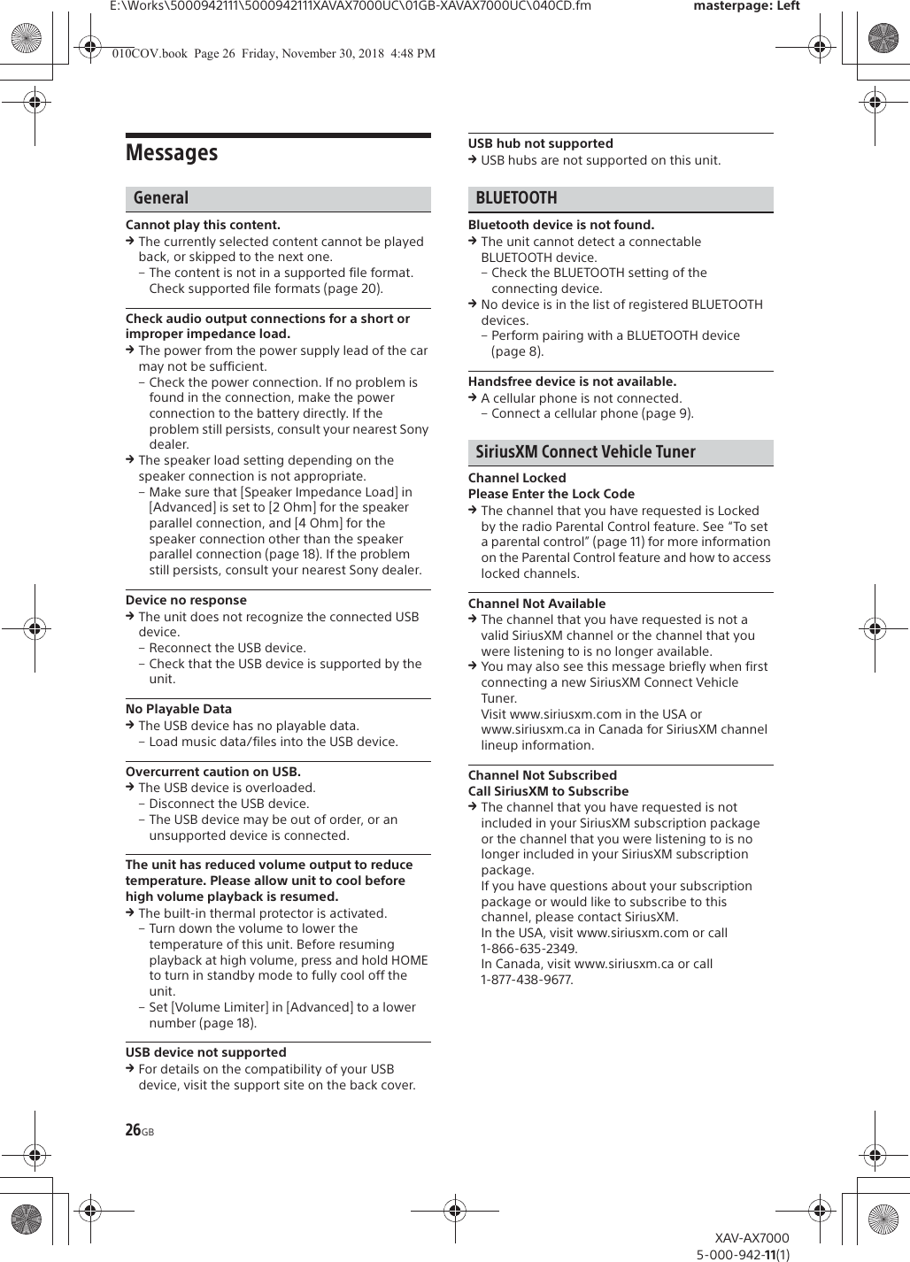 26GBE:\Works\5000942111\5000942111XAVAX7000UC\01GB-XAVAX7000UC\040CD.fm masterpage: LeftXAV-AX70005-000-942-11(1)MessagesGeneralCannot play this content.qThe currently selected content cannot be played back, or skipped to the next one.&ndash; The content is not in a supported file format. Check supported file formats (page 20).Check audio output connections for a short or improper impedance load.qThe power from the power supply lead of the car may not be sufficient.&ndash; Check the power connection. If no problem is found in the connection, make the power connection to the battery directly. If the problem still persists, consult your nearest Sony dealer.qThe speaker load setting depending on the speaker connection is not appropriate.&ndash; Make sure that [Speaker Impedance Load] in [Advanced] is set to [2 Ohm] for the speaker parallel connection, and [4 Ohm] for the speaker connection other than the speaker parallel connection (page 18). If the problem still persists, consult your nearest Sony dealer.Device no responseqThe unit does not recognize the connected USB device.&ndash; Reconnect the USB device.&ndash; Check that the USB device is supported by the unit.No Playable DataqThe USB device has no playable data.&ndash; Load music data/files into the USB device.Overcurrent caution on USB.qThe USB device is overloaded.&ndash; Disconnect the USB device.&ndash; The USB device may be out of order, or an unsupported device is connected.The unit has reduced volume output to reduce temperature. Please allow unit to cool before high volume playback is resumed.qThe built-in thermal protector is activated.&ndash; Turn down the volume to lower the temperature of this unit. Before resuming playback at high volume, press and hold HOME to turn in standby mode to fully cool off the unit.&ndash; Set [Volume Limiter] in [Advanced] to a lower number (page 18).USB device not supportedqFor details on the compatibility of your USB device, visit the support site on the back cover.USB hub not supportedqUSB hubs are not supported on this unit.BLUETOOTHBluetooth device is not found.qThe unit cannot detect a connectable BLUETOOTH device.&ndash; Check the BLUETOOTH setting of the connecting device.qNo device is in the list of registered BLUETOOTH devices.&ndash; Perform pairing with a BLUETOOTH device (page 8).Handsfree device is not available.qA cellular phone is not connected.&ndash; Connect a cellular phone (page 9).SiriusXM Connect Vehicle TunerChannel LockedPlease Enter the Lock CodeqThe channel that you have requested is Locked by the radio Parental Control feature. See &ldquo;To set a parental control&rdquo; (page 11) for more information on the Parental Control feature and how to access locked channels.Channel Not AvailableqThe channel that you have requested is not a valid SiriusXM channel or the channel that you were listening to is no longer available.qYou may also see this message briefly when first connecting a new SiriusXM Connect Vehicle Tuner.Visit www.siriusxm.com in the USA or www.siriusxm.ca in Canada for SiriusXM channel lineup information.Channel Not SubscribedCall SiriusXM to SubscribeqThe channel that you have requested is not included in your SiriusXM subscription package or the channel that you were listening to is no longer included in your SiriusXM subscription package.If you have questions about your subscription package or would like to subscribe to this channel, please contact SiriusXM.In the USA, visit www.siriusxm.com or call 1-866-635-2349.In Canada, visit www.siriusxm.ca or call 1-877-438-9677.010COV.book  Page 26  Friday, November 30, 2018  4:48 PM