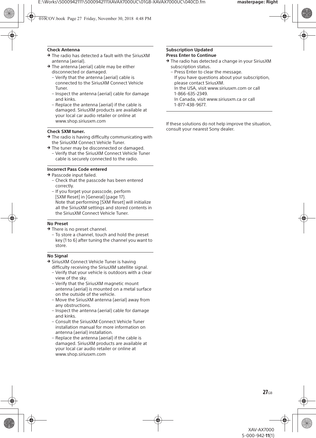 27GBE:\Works\5000942111\5000942111XAVAX7000UC\01GB-XAVAX7000UC\040CD.fm masterpage: RightXAV-AX70005-000-942-11(1)Check AntennaqThe radio has detected a fault with the SiriusXM antenna (aerial).qThe antenna (aerial) cable may be either disconnected or damaged.&ndash; Verify that the antenna (aerial) cable is connected to the SiriusXM Connect Vehicle Tuner.&ndash; Inspect the antenna (aerial) cable for damage and kinks.&ndash; Replace the antenna (aerial) if the cable is damaged. SiriusXM products are available at your local car audio retailer or online atwww.shop.siriusxm.comCheck SXM tuner.qThe radio is having difficulty communicating with the SiriusXM Connect Vehicle Tuner.qThe tuner may be disconnected or damaged.&ndash; Verify that the SiriusXM Connect Vehicle Tuner cable is securely connected to the radio.Incorrect Pass Code enteredqPasscode input failed.&ndash; Check that the passcode has been entered correctly.&ndash; If you forget your passcode, perform [SXM Reset] in [General] (page 17).Note that performing [SXM Reset] will initialize all the SiriusXM settings and stored contents in the SiriusXM Connect Vehicle Tuner.No PresetqThere is no preset channel.&ndash; To store a channel, touch and hold the preset key (1 to 6) after tuning the channel you want to store.No SignalqSiriusXM Connect Vehicle Tuner is having difficulty receiving the SiriusXM satellite signal.&ndash; Verify that your vehicle is outdoors with a clear view of the sky.&ndash; Verify that the SiriusXM magnetic mount antenna (aerial) is mounted on a metal surface on the outside of the vehicle.&ndash; Move the SiriusXM antenna (aerial) away from any obstructions.&ndash; Inspect the antenna (aerial) cable for damage and kinks.&ndash; Consult the SiriusXM Connect Vehicle Tuner installation manual for more information on antenna (aerial) installation.&ndash; Replace the antenna (aerial) if the cable is damaged. SiriusXM products are available at your local car audio retailer or online atwww.shop.siriusxm.comSubscription UpdatedPress Enter to ContinueqThe radio has detected a change in your SiriusXM subscription status.&ndash; Press Enter to clear the message.If you have questions about your subscription, please contact SiriusXM.In the USA, visit www.siriusxm.com or call 1-866-635-2349.In Canada, visit www.siriusxm.ca or call 1-877-438-9677.If these solutions do not help improve the situation, consult your nearest Sony dealer.010COV.book  Page 27  Friday, November 30, 2018  4:48 PM