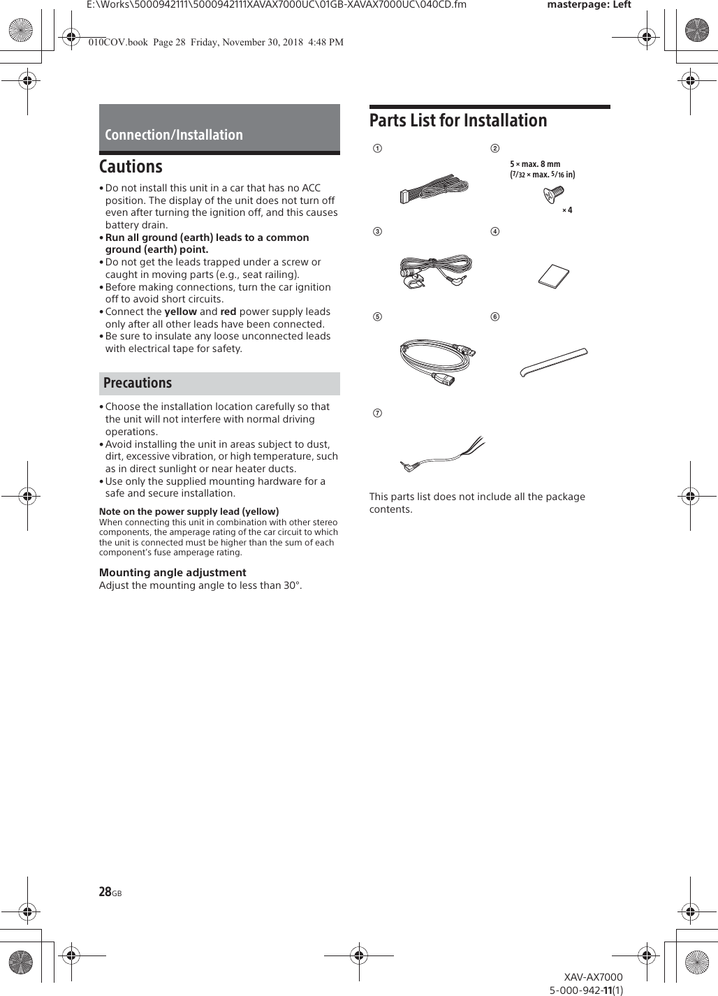 28GBE:\Works\5000942111\5000942111XAVAX7000UC\01GB-XAVAX7000UC\040CD.fm masterpage: LeftXAV-AX70005-000-942-11(1)Cautions&bull; Do not install this unit in a car that has no ACC position. The display of the unit does not turn off even after turning the ignition off, and this causes battery drain.&bull; Run all ground (earth) leads to a common ground (earth) point.&bull; Do not get the leads trapped under a screw or caught in moving parts (e.g., seat railing).&bull; Before making connections, turn the car ignition off to avoid short circuits.&bull; Connect the yellow and red power supply leads only after all other leads have been connected.&bull; Be sure to insulate any loose unconnected leads with electrical tape for safety.&bull; Choose the installation location carefully so that the unit will not interfere with normal driving operations.&bull; Avoid installing the unit in areas subject to dust, dirt, excessive vibration, or high temperature, such as in direct sunlight or near heater ducts.&bull; Use only the supplied mounting hardware for a safe and secure installation.Note on the power supply lead (yellow)When connecting this unit in combination with other stereo components, the amperage rating of the car circuit to which the unit is connected must be higher than the sum of each component&rsquo;s fuse amperage rating.Mounting angle adjustmentAdjust the mounting angle to less than 30&deg;.Parts List for InstallationThis parts list does not include all the package contents.Connection/InstallationPrecautionsʓ&times; 45 &times; max. 8 mm(7/32 &times; max. 5/16 in)ʔʕʖͪͬͫ010COV.book  Page 28  Friday, November 30, 2018  4:48 PM