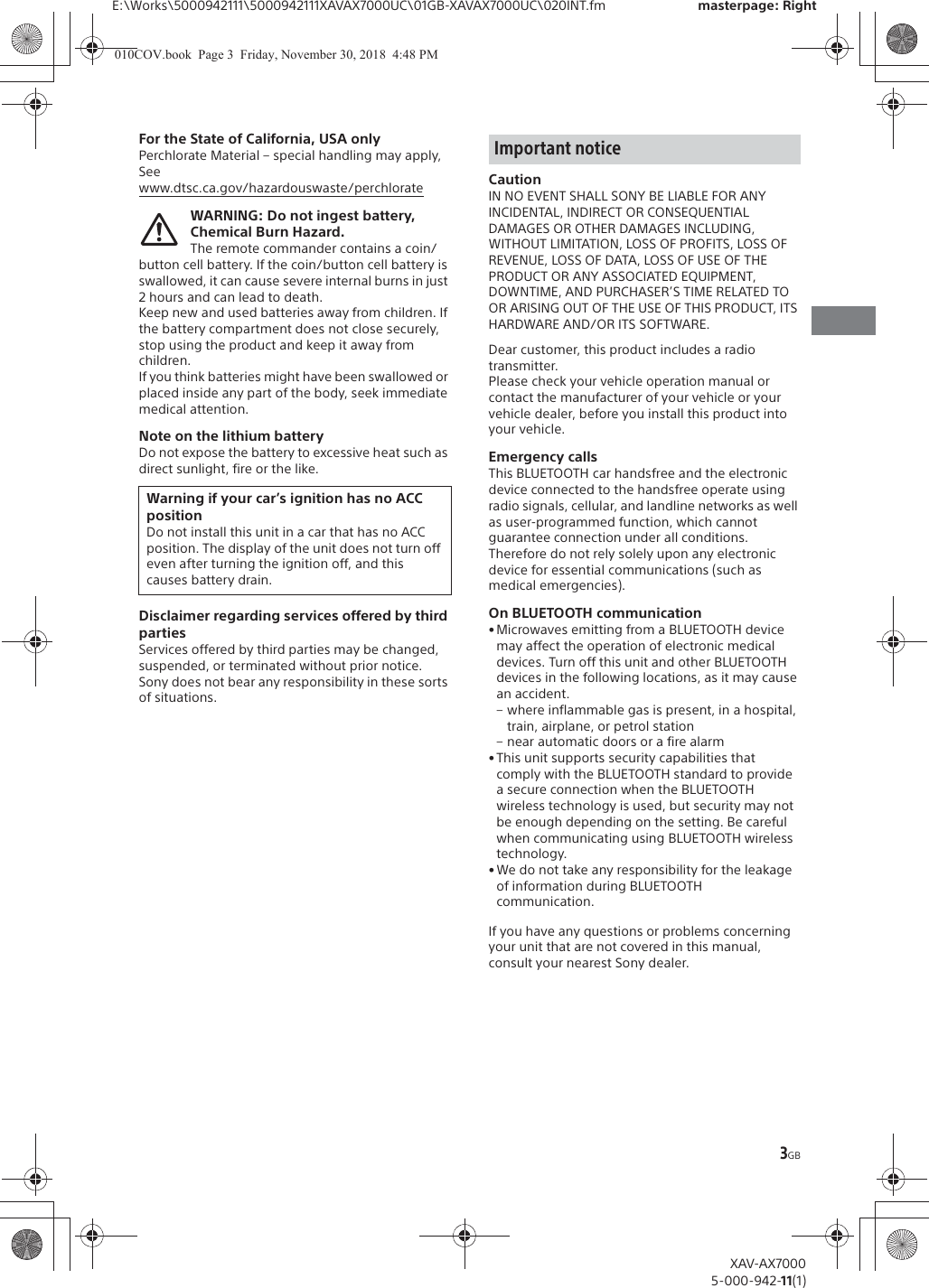 3GBE:\Works\5000942111\5000942111XAVAX7000UC\01GB-XAVAX7000UC\020INT.fm masterpage: RightXAV-AX70005-000-942-11(1)For the State of California, USA onlyPerchlorate Material &ndash; special handling may apply, Seewww.dtsc.ca.gov/hazardouswaste/perchlorateWARNING: Do not ingest battery, Chemical Burn Hazard.The remote commander contains a coin/button cell battery. If the coin/button cell battery is swallowed, it can cause severe internal burns in just 2 hours and can lead to death.Keep new and used batteries away from children. If the battery compartment does not close securely, stop using the product and keep it away from children.If you think batteries might have been swallowed or placed inside any part of the body, seek immediate medical attention.Note on the lithium batteryDo not expose the battery to excessive heat such as direct sunlight, fire or the like.Disclaimer regarding services offered by third partiesServices offered by third parties may be changed, suspended, or terminated without prior notice. Sony does not bear any responsibility in these sorts of situations.CautionIN NO EVENT SHALL SONY BE LIABLE FOR ANY INCIDENTAL, INDIRECT OR CONSEQUENTIAL DAMAGES OR OTHER DAMAGES INCLUDING, WITHOUT LIMITATION, LOSS OF PROFITS, LOSS OF REVENUE, LOSS OF DATA, LOSS OF USE OF THE PRODUCT OR ANY ASSOCIATED EQUIPMENT, DOWNTIME, AND PURCHASER&rsquo;S TIME RELATED TO OR ARISING OUT OF THE USE OF THIS PRODUCT, ITS HARDWARE AND/OR ITS SOFTWARE.Dear customer, this product includes a radio transmitter.Please check your vehicle operation manual or contact the manufacturer of your vehicle or your vehicle dealer, before you install this product into your vehicle.Emergency callsThis BLUETOOTH car handsfree and the electronic device connected to the handsfree operate using radio signals, cellular, and landline networks as well as user-programmed function, which cannot guarantee connection under all conditions.Therefore do not rely solely upon any electronic device for essential communications (such as medical emergencies).On BLUETOOTH communication&bull; Microwaves emitting from a BLUETOOTH device may affect the operation of electronic medical devices. Turn off this unit and other BLUETOOTH devices in the following locations, as it may cause an accident.&ndash; where inflammable gas is present, in a hospital, train, airplane, or petrol station&ndash; near automatic doors or a fire alarm&bull; This unit supports security capabilities that comply with the BLUETOOTH standard to provide a secure connection when the BLUETOOTH wireless technology is used, but security may not be enough depending on the setting. Be careful when communicating using BLUETOOTH wireless technology.&bull;We do not take any responsibility for the leakage of information during BLUETOOTH communication.If you have any questions or problems concerning your unit that are not covered in this manual, consult your nearest Sony dealer.Warning if your car&rsquo;s ignition has no ACC positionDo not install this unit in a car that has no ACC position. The display of the unit does not turn off even after turning the ignition off, and this causes battery drain.Important notice010COV.book  Page 3  Friday, November 30, 2018  4:48 PM