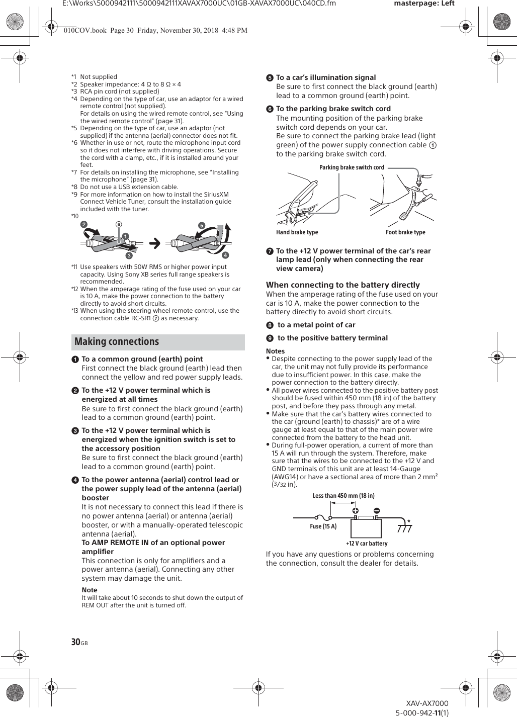 30GBE:\Works\5000942111\5000942111XAVAX7000UC\01GB-XAVAX7000UC\040CD.fm masterpage: LeftXAV-AX70005-000-942-11(1)*1 Not supplied*2 Speaker impedance: 4 &Omega; to 8 &Omega; &times; 4*3 RCA pin cord (not supplied)*4 Depending on the type of car, use an adaptor for a wired remote control (not supplied).For details on using the wired remote control, see &ldquo;Using the wired remote control&rdquo; (page 31).*5 Depending on the type of car, use an adaptor (not supplied) if the antenna (aerial) connector does not fit.*6 Whether in use or not, route the microphone input cord so it does not interfere with driving operations. Secure the cord with a clamp, etc., if it is installed around your feet. *7 For details on installing the microphone, see &ldquo;Installing the microphone&rdquo; (page 31).*8 Do not use a USB extension cable.*9 For more information on how to install the SiriusXM Connect Vehicle Tuner, consult the installation guide included with the tuner.*10*11Use speakers with 50W RMS or higher power input capacity. Using Sony XB series full range speakers is recommended.*12When the amperage rating of the fuse used on your car is 10 A, make the power connection to the battery directly to avoid short circuits.*13When using the steering wheel remote control, use the connection cable RC-SR1 ͬ as necessary.ɞTo a common ground (earth) pointFirst connect the black ground (earth) lead then connect the yellow and red power supply leads.ɟTo the +12 V power terminal which is energized at all timesBe sure to first connect the black ground (earth) lead to a common ground (earth) point.ɠTo the +12 V power terminal which is energized when the ignition switch is set to the accessory positionBe sure to first connect the black ground (earth) lead to a common ground (earth) point.ɡTo the power antenna (aerial) control lead or the power supply lead of the antenna (aerial) boosterIt is not necessary to connect this lead if there is no power antenna (aerial) or antenna (aerial) booster, or with a manually-operated telescopic antenna (aerial).To AMP REMOTE IN of an optional power amplifierThis connection is only for amplifiers and a power antenna (aerial). Connecting any other system may damage the unit.NoteIt will take about 10 seconds to shut down the output of REM OUT after the unit is turned off.ɢTo a car&rsquo;s illumination signalBe sure to first connect the black ground (earth) lead to a common ground (earth) point.ɣTo the parking brake switch cordThe mounting position of the parking brake switch cord depends on your car.Be sure to connect the parking brake lead (light green) of the power supply connection cable ʓ to the parking brake switch cord.ɤTo the +12 V power terminal of the car&rsquo;s rear lamp lead (only when connecting the rear view camera)When connecting to the battery directlyWhen the amperage rating of the fuse used on your car is 10 A, make the power connection to the battery directly to avoid short circuits.̈́to a metal point of carͅto the positive battery terminalNotesˎDespite connecting to the power supply lead of the car, the unit may not fully provide its performance due to insufficient power. In this case, make the power connection to the battery directly.ˎAll power wires connected to the positive battery post should be fused within 450 mm (18 in) of the battery post, and before they pass through any metal. ˎMake sure that the car&rsquo;s battery wires connected to the car (ground (earth) to chassis)* are of a wire gauge at least equal to that of the main power wire connected from the battery to the head unit.ˎDuring full-power operation, a current of more than 15 A will run through the system. Therefore, make sure that the wires to be connected to the +12 V and GND terminals of this unit are at least 14-Gauge (AWG14) or have a sectional area of more than 2 mm&sup2; (3/32 in).If you have any questions or problems concerning the connection, consult the dealer for details.Making connectionsͫParking brake switch cordHand brake type Foot brake type*Less than 450 mm (18 in)+12 V car batteryFuse (15 A)010COV.book  Page 30  Friday, November 30, 2018  4:48 PM