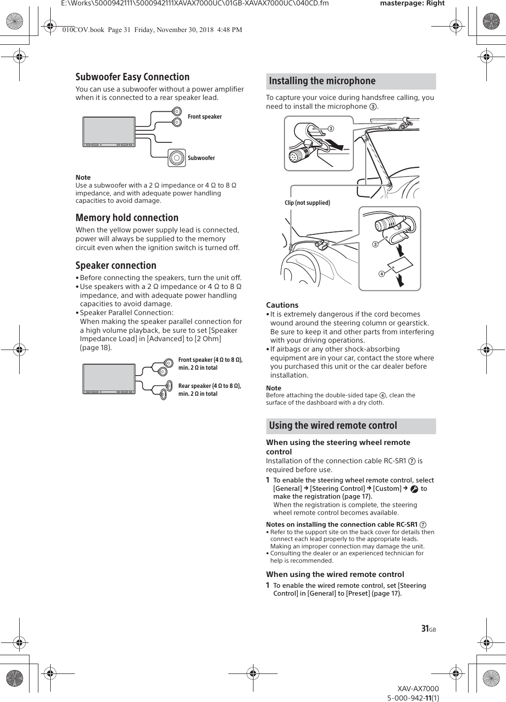 31GBE:\Works\5000942111\5000942111XAVAX7000UC\01GB-XAVAX7000UC\040CD.fm masterpage: RightXAV-AX70005-000-942-11(1)Subwoofer Easy ConnectionYou can use a subwoofer without a power amplifier when it is connected to a rear speaker lead.NoteUse a subwoofer with a 2 &Omega; impedance or 4 &Omega; to 8 &Omega; impedance, and with adequate power handling capacities to avoid damage.Memory hold connectionWhen the yellow power supply lead is connected, power will always be supplied to the memory circuit even when the ignition switch is turned off.Speaker connection&bull; Before connecting the speakers, turn the unit off.&bull; Use speakers with a 2 &Omega; impedance or 4 &Omega; to 8 &Omega; impedance, and with adequate power handling capacities to avoid damage.&bull; Speaker Parallel Connection:When making the speaker parallel connection for a high volume playback, be sure to set [Speaker Impedance Load] in [Advanced] to [2 Ohm] (page 18).To capture your voice during handsfree calling, you need to install the microphone ʕ.Cautions&bull; It is extremely dangerous if the cord becomes wound around the steering column or gearstick. Be sure to keep it and other parts from interfering with your driving operations.&bull; If airbags or any other shock-absorbing equipment are in your car, contact the store where you purchased this unit or the car dealer before installation.NoteBefore attaching the double-sided tape ʖ, clean the surface of the dashboard with a dry cloth.When using the steering wheel remote controlInstallation of the connection cable RC-SR1 ͬ is required before use.1To enable the steering wheel remote control, select [General] q [Steering Control] q [Custom] q  to make the registration (page 17).When the registration is complete, the steering wheel remote control becomes available.Notes on installing the connection cable RC-SR1 ͬ&bull; Refer to the support site on the back cover for details then connect each lead properly to the appropriate leads. Making an improper connection may damage the unit.&bull; Consulting the dealer or an experienced technician for help is recommended.When using the wired remote control1To enable the wired remote control, set [Steering Control] in [General] to [Preset] (page 17).Front speakerSubwooferFront speaker (4 &Omega; to 8 &Omega;), min. 2 &Omega; in totalRear speaker (4 &Omega; to 8 &Omega;), min. 2 &Omega; in totalInstalling the microphoneUsing the wired remote controlʖʕClip (not supplied)ʕ010COV.book  Page 31  Friday, November 30, 2018  4:48 PM