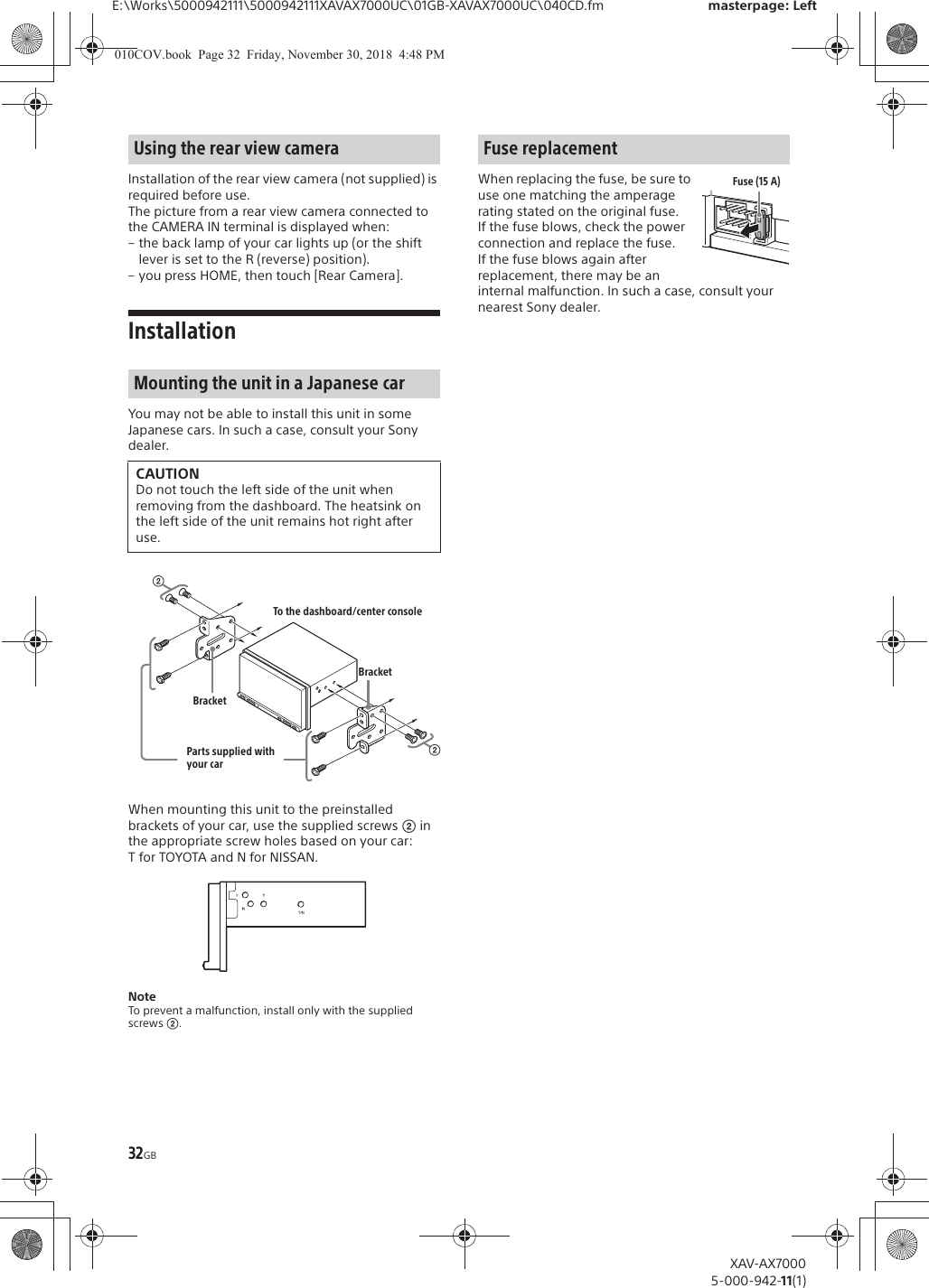 32GBE:\Works\5000942111\5000942111XAVAX7000UC\01GB-XAVAX7000UC\040CD.fm masterpage: LeftXAV-AX70005-000-942-11(1)Installation of the rear view camera (not supplied) is required before use.The picture from a rear view camera connected to the CAMERA IN terminal is displayed when:&ndash; the back lamp of your car lights up (or the shift lever is set to the R (reverse) position).&ndash; you press HOME, then touch [Rear Camera].InstallationYou may not be able to install this unit in some Japanese cars. In such a case, consult your Sony dealer.When mounting this unit to the preinstalled brackets of your car, use the supplied screws ʔ in the appropriate screw holes based on your car: T for TOYOTA and N for NISSAN.NoteTo prevent a malfunction, install only with the supplied screws ʔ.When replacing the fuse, be sure to use one matching the amperage rating stated on the original fuse. If the fuse blows, check the power connection and replace the fuse. If the fuse blows again after replacement, there may be an internal malfunction. In such a case, consult your nearest Sony dealer.Using the rear view cameraMounting the unit in a Japanese carCAUTIONDo not touch the left side of the unit when removing from the dashboard. The heatsink on the left side of the unit remains hot right after use.ʔTo the dashboard/center consoleParts supplied with your carʔBracketBracketFuse replacementFuse (15 A)010COV.book  Page 32  Friday, November 30, 2018  4:48 PM