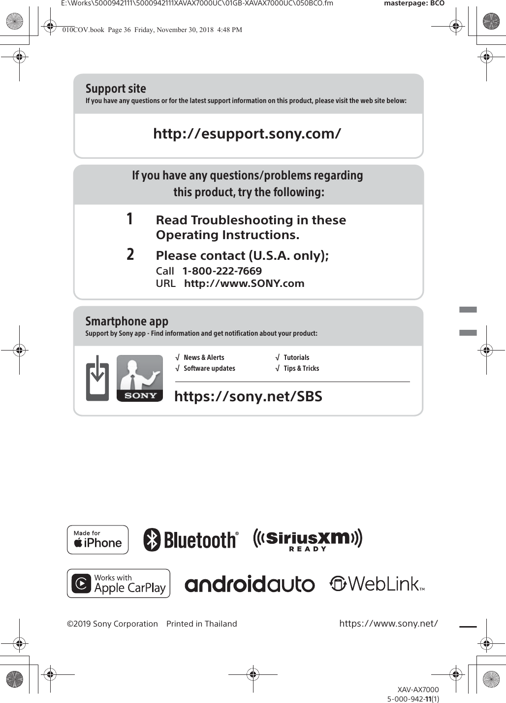 E:\Works\5000942111\5000942111XAVAX7000UC\01GB-XAVAX7000UC\050BCO.fm masterpage: BCOXAV-AX70005-000-942-11(1)&copy;2019 Sony Corporation Printed in Thailand https://www.sony.net/http://esupport.sony.com/Support siteIf you have any questions or for the latest support information on this product, please visit the web site below:If you have any questions/problems regarding this product, try the following:1 Read Troubleshooting in these Operating Instructions.2 Please contact (U.S.A. only); Call   1-800-222-7669 URL   http://www.SONY.comSmartphone appSupport by Sony app - Find information and get notification about your product:https://sony.net/SBS&radic;   News &amp; Alerts&radic;   Software updates&radic;   Tutorials&radic;   Tips &amp; Tricks010COV.book  Page 36  Friday, November 30, 2018  4:48 PM