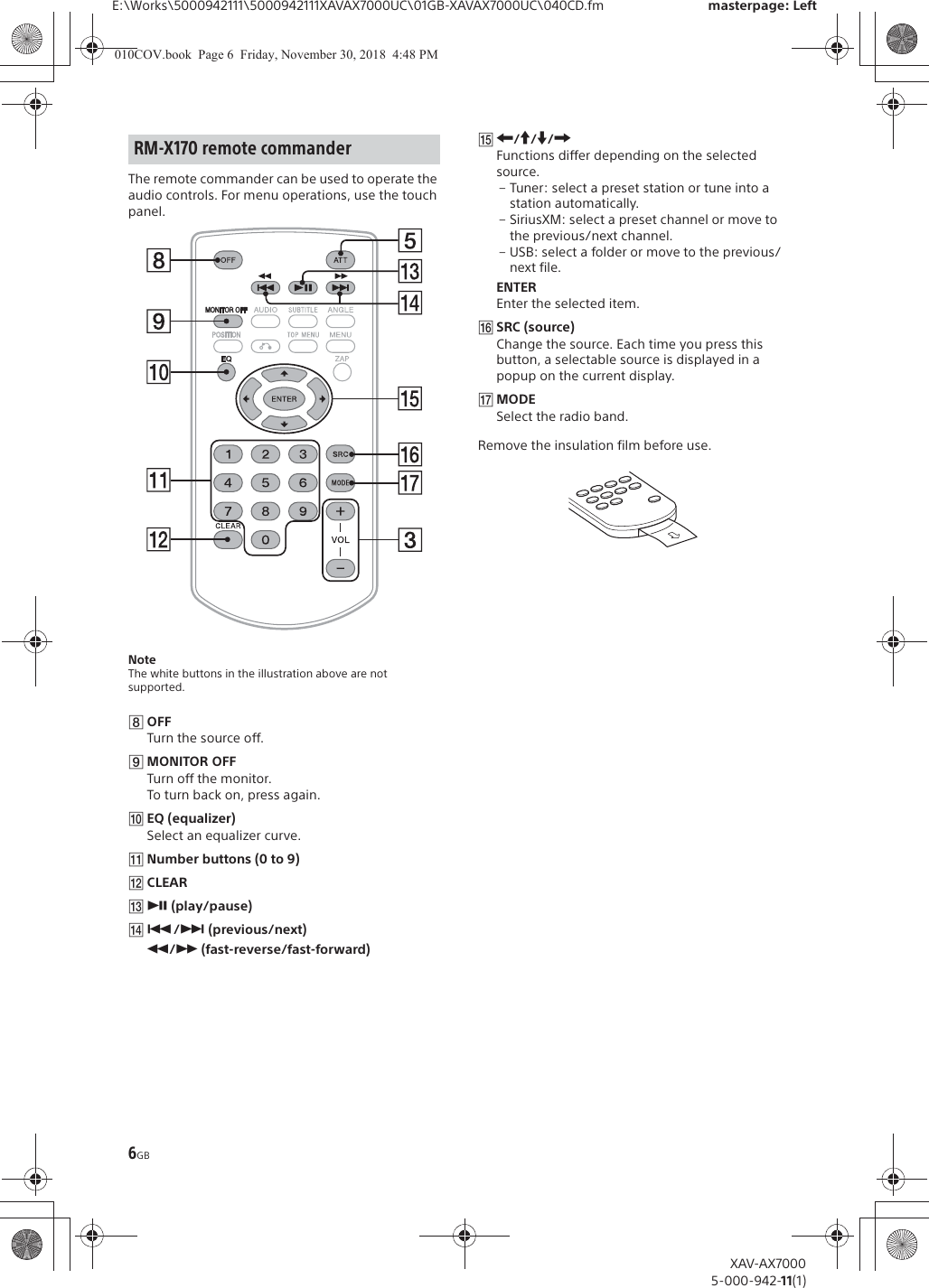 6GBE:\Works\5000942111\5000942111XAVAX7000UC\01GB-XAVAX7000UC\040CD.fm masterpage: LeftXAV-AX70005-000-942-11(1)The remote commander can be used to operate the audio controls. For menu operations, use the touch panel. NoteThe white buttons in the illustration above are not supported.ȰOFFTurn the source off.ȱMONITOR OFFTurn off the monitor.To turn back on, press again.ȲEQ (equalizer)Select an equalizer curve.ȳNumber buttons (0 to 9)̟CLEARȵā (play/pause)ȶ&Atilde;/&Ntilde; (previous/next)&ugrave;/&szlig; (fast-reverse/fast-forward)ȷR/a/{/CFunctions differ depending on the selected source.&ndash; Tuner: select a preset station or tune into a station automatically.&ndash; SiriusXM: select a preset channel or move to the previous/next channel.&ndash; USB: select a folder or move to the previous/next file.ENTEREnter the selected item.ȸSRC (source)Change the source. Each time you press this button, a selectable source is displayed in a popup on the current display.̤MODESelect the radio band.Remove the insulation film before use.RM-X170 remote commander010COV.book  Page 6  Friday, November 30, 2018  4:48 PM