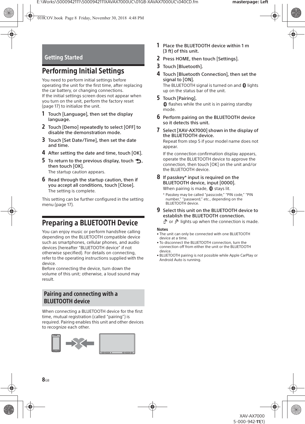 8GBE:\Works\5000942111\5000942111XAVAX7000UC\01GB-XAVAX7000UC\040CD.fm masterpage: LeftXAV-AX70005-000-942-11(1)Performing Initial SettingsYou need to perform initial settings before operating the unit for the first time, after replacing the car battery, or changing connections.If the initial settings screen does not appear when you turn on the unit, perform the factory reset (page 17) to initialize the unit.1Touch [Language], then set the display language.2Touch [Demo] repeatedly to select [OFF] to disable the demonstration mode.3Touch [Set Date/Time], then set the date and time.4After setting the date and time, touch [OK].5To return to the previous display, touch  , then touch [OK].The startup caution appears.6Read through the startup caution, then if you accept all conditions, touch [Close].The setting is complete.This setting can be further configured in the setting menu (page 17).Preparing a BLUETOOTH DeviceYou can enjoy music or perform handsfree calling depending on the BLUETOOTH compatible device such as smartphones, cellular phones, and audio devices (hereafter &ldquo;BLUETOOTH device&rdquo; if not otherwise specified). For details on connecting, refer to the operating instructions supplied with the device.Before connecting the device, turn down the volume of this unit; otherwise, a loud sound may result.When connecting a BLUETOOTH device for the first time, mutual registration (called &ldquo;pairing&rdquo;) is required. Pairing enables this unit and other devices to recognize each other.1Place the BLUETOOTH device within 1 m (3 ft) of this unit.2Press HOME, then touch [Settings].3Touch [Bluetooth].4Touch [Bluetooth Connection], then set the signal to [ON].The BLUETOOTH signal is turned on and   lights up on the status bar of the unit.5Touch [Pairing]. flashes while the unit is in pairing standby mode.6Perform pairing on the BLUETOOTH device so it detects this unit.7Select [XAV-AX7000] shown in the display of the BLUETOOTH device.Repeat from step 5 if your model name does not appear.If the connection confirmation display appears, operate the BLUETOOTH device to approve the connection, then touch [OK] on the unit and/or the BLUETOOTH device.8If passkey* input is required on the BLUETOOTH device, input [0000].When pairing is made,   stays lit.* Passkey may be called &ldquo;passcode,&rdquo; &ldquo;PIN code,&rdquo; &ldquo;PIN number,&rdquo; &ldquo;password,&rdquo; etc., depending on the BLUETOOTH device. 9Select this unit on the BLUETOOTH device to establish the BLUETOOTH connection. or   lights up when the connection is made.Notes&bull; The unit can only be connected with one BLUETOOTH device at a time.&bull; To disconnect the BLUETOOTH connection, turn the connection off from either the unit or the BLUETOOTH device.&bull; BLUETOOTH pairing is not possible while Apple CarPlay or Android Auto is running.Getting StartedPairing and connecting with a BLUETOOTH device010COV.book  Page 8  Friday, November 30, 2018  4:48 PM
