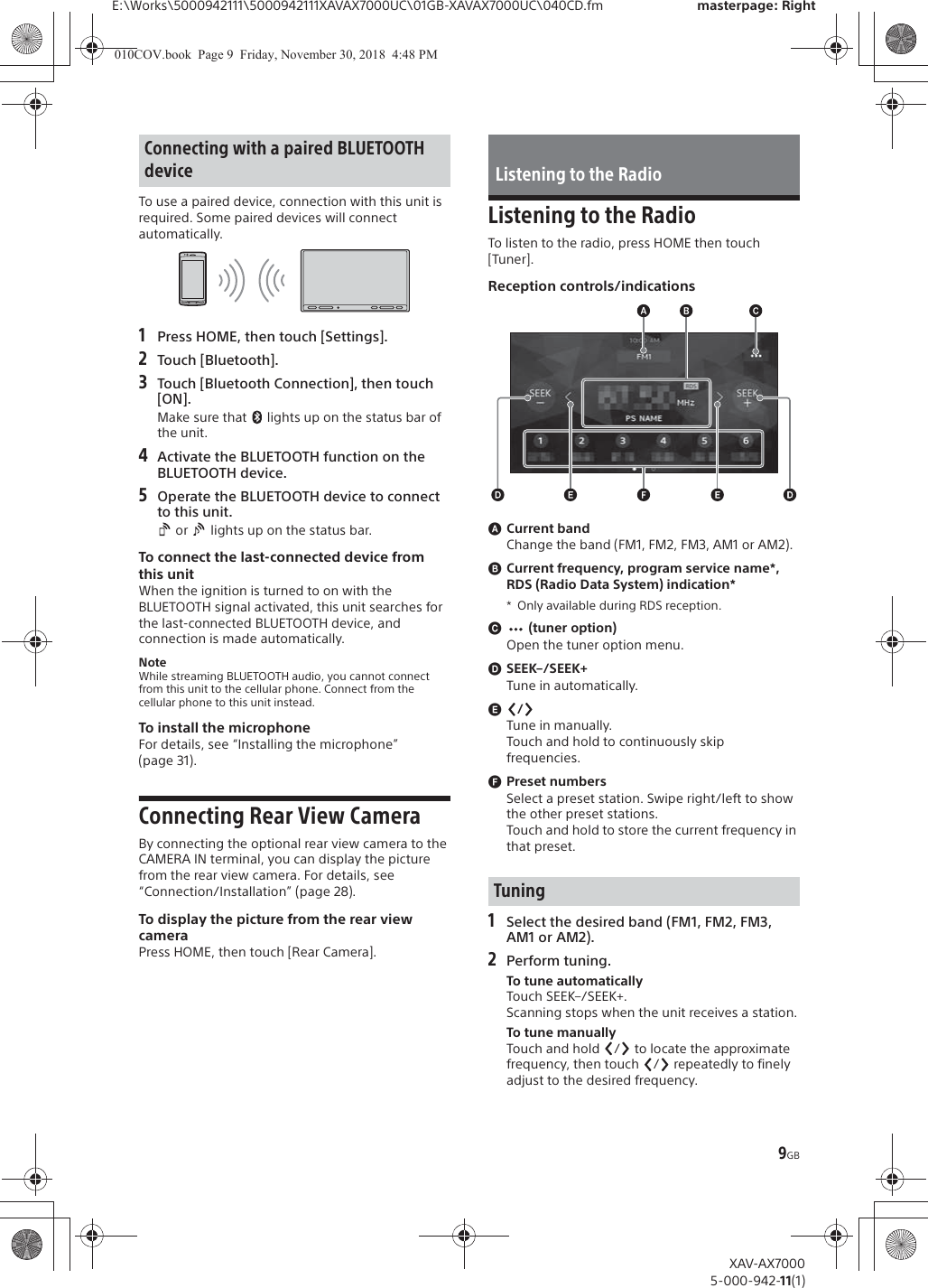 9GBE:\Works\5000942111\5000942111XAVAX7000UC\01GB-XAVAX7000UC\040CD.fm masterpage: RightXAV-AX70005-000-942-11(1)To use a paired device, connection with this unit is required. Some paired devices will connect automatically.1Press HOME, then touch [Settings].2Touch [Bluetooth].3Touch [Bluetooth Connection], then touch [ON].Make sure that   lights up on the status bar of the unit.4Activate the BLUETOOTH function on the BLUETOOTH device.5Operate the BLUETOOTH device to connect to this unit. or   lights up on the status bar.To connect the last-connected device from this unitWhen the ignition is turned to on with the BLUETOOTH signal activated, this unit searches for the last-connected BLUETOOTH device, and connection is made automatically.NoteWhile streaming BLUETOOTH audio, you cannot connect from this unit to the cellular phone. Connect from the cellular phone to this unit instead.To install the microphoneFor details, see &ldquo;Installing the microphone&rdquo; (page 31).Connecting Rear View CameraBy connecting the optional rear view camera to the CAMERA IN terminal, you can display the picture from the rear view camera. For details, see &ldquo;Connection/Installation&rdquo; (page 28).To display the picture from the rear view cameraPress HOME, then touch [Rear Camera].Listening to the RadioTo listen to the radio, press HOME then touch [Tuner].Reception controls/indicationsɸCurrent bandChange the band (FM1, FM2, FM3, AM1 or AM2).ɹCurrent frequency, program service name*, RDS (Radio Data System) indication** Only available during RDS reception.ɺ (tuner option)Open the tuner option menu.ɻSEEK&ndash;/SEEK+Tune in automatically.ɼ/Tune in manually.Touch and hold to continuously skip frequencies.ɽPreset numbersSelect a preset station. Swipe right/left to show the other preset stations.Touch and hold to store the current frequency in that preset.1Select the desired band (FM1, FM2, FM3, AM1 or AM2).2Perform tuning.To tune automaticallyTouch SEEK&ndash;/SEEK+.Scanning stops when the unit receives a station.To tune manuallyTouch and hold  /  to locate the approximate frequency, then touch  /  repeatedly to finely adjust to the desired frequency.Connecting with a paired BLUETOOTH device Listening to the RadioTuning010COV.book  Page 9  Friday, November 30, 2018  4:48 PM