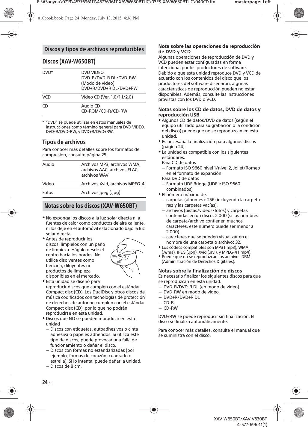 24ESF:\#Sagyou\0713\4577696111\4577696111XAVW650BTUC\03ES-XAVW650BTUC\040CD.fm masterpage: LeftXAV-W650BT/XAV-V630BT4-577-696-11(1)Discos (XAV-W650BT)* &ldquo;DVD&rdquo; se puede utilizar en estos manuales de instrucciones como t&eacute;rmino general para DVD VIDEO, DVD-R/DVD-RW, y DVD+R/DVD+RW.Tipos de archivosPara conocer m&aacute;s detalles sobre los formatos de compresi&oacute;n, consulte p&aacute;gina 25.ˎNo exponga los discos a la luz solar directa ni a fuentes de calor como conductos de aire caliente, ni los deje en el autom&oacute;vil estacionado bajo la luz solar directa.ˎAntes de reproducir los discos, l&iacute;mpielos con un pa&ntilde;o de limpieza. H&aacute;galo desde el centro hacia los bordes. No utilice disolventes como bencina, diluyentes ni productos de limpieza disponibles en el mercado.ˎEsta unidad se dise&ntilde;&oacute; para reproducir discos que cumplen con el est&aacute;ndar Compact disc (CD). Los DualDisc y otros discos de m&uacute;sica codificados con tecnolog&iacute;as de protecci&oacute;n de derechos de autor no cumplen con el est&aacute;ndar Compact disc (CD), por lo que no podr&aacute;n reproducirse en esta unidad.ˎDiscos que NO se pueden reproducir en esta unidadˋDiscos con etiquetas, autoadhesivos o cinta adhesiva o papeles adheridos. Si utiliza este tipo de discos, puede provocar una falla de funcionamiento o da&ntilde;ar el disco.ˋDiscos con formas no estandarizadas (por ejemplo, formas de coraz&oacute;n, cuadrado o estrella). Si lo intenta, puede da&ntilde;ar la unidad.ˋDiscos de 8 cm.Nota sobre las operaciones de reproducci&oacute;n de DVD y VCDAlgunas operaciones de reproducci&oacute;n de DVD y VCD pueden estar configuradas en forma intencional por los productores de software. Debido a que esta unidad reproduce DVD y VCD de acuerdo con los contenidos del disco que los productores del software dise&ntilde;aron, algunas caracter&iacute;sticas de reproducci&oacute;n pueden no estar disponibles. Adem&aacute;s, consulte las instrucciones provistas con los DVD o VCD.Notas sobre los CD de datos, DVD de datos y reproducci&oacute;n USBˎAlgunos CD de datos/DVD de datos (seg&uacute;n el equipo utilizado para su grabaci&oacute;n o la condici&oacute;n del disco) puede que no se reproduzcan en esta unidad.ˎEs necesaria la finalizaci&oacute;n para algunos discos (p&aacute;gina 24).ˎLa unidad es compatible con los siguientes est&aacute;ndares.Para CD de datosˋFormato ISO 9660 nivel 1/nivel 2, Joliet/Romeo en el formato de expansi&oacute;nPara DVD de datosˋFormato UDF Bridge (UDF e ISO 9660 combinados)ˎEl n&uacute;mero m&aacute;ximo de:ˋcarpetas (&aacute;lbumes): 256 (incluyendo la carpeta ra&iacute;z y las carpetas vac&iacute;as).ˋarchivos (pistas/videos/fotos) y carpetas contenidas en un disco: 2 000 (si los nombres de carpeta/archivo contienen muchos caracteres, este n&uacute;mero puede ser menor a 2 000).ˋcaracteres que se pueden visualizar en el nombre de una carpeta o archivo: 32.ˎLos c&oacute;decs compatibles son MP3 (.mp3), WMA (.wma), JPEG (.jpg), Xvid (.avi), y MPEG-4 (.mp4).ˎPuede que no se reproduzcan los archivos DRM (Administraci&oacute;n de Derechos Digitales).Notas sobre la finalizaci&oacute;n de discosEs necesario finalizar los siguientes discos para que se reproduzcan en esta unidad.ˋDVD-R/DVD-R DL (en modo de video)ˋDVD-RW en modo de videoˋDVD+R/DVD+R DLˋCD-RˋCD-RWDVD+RW se puede reproducir sin finalizaci&oacute;n. El disco se finaliza autom&aacute;ticamente.Para conocer m&aacute;s detalles, consulte el manual que se suministra con el disco.Discos y tipos de archivos reproduciblesDVD* DVD VIDEODVD-R/DVD-R DL/DVD-RW (Modo de video)DVD+R/DVD+R DL/DVD+RWVCD Video CD (Ver. 1.0/1.1/2.0)CD Audio CDCD-ROM/CD-R/CD-RWAudio Archivos MP3, archivos WMA, archivos AAC, archivos FLAC, archivos WAVVideo Archivos Xvid, archivos MPEG-4Fotos Archivos jpeg (.jpg)Notas sobre los discos (XAV-W650BT)010book.book  Page 24  Monday, July 13, 2015  4:36 PM