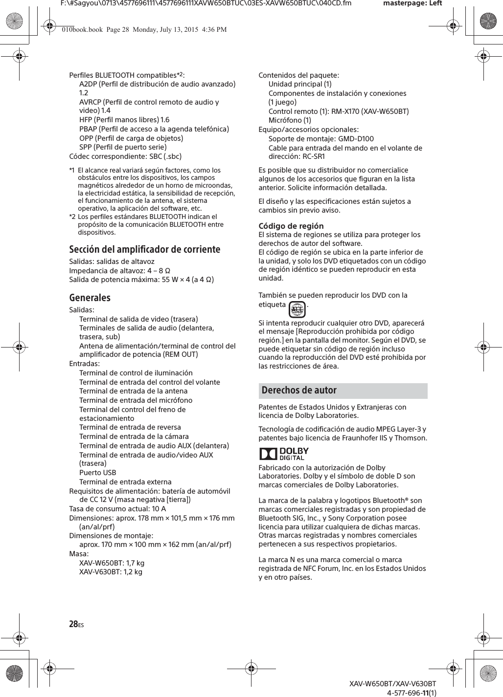 28ESF:\#Sagyou\0713\4577696111\4577696111XAVW650BTUC\03ES-XAVW650BTUC\040CD.fm masterpage: LeftXAV-W650BT/XAV-V630BT4-577-696-11(1)Perfiles BLUETOOTH compatibles*2:A2DP (Perfil de distribuci&oacute;n de audio avanzado) 1.2AVRCP (Perfil de control remoto de audio y video) 1.4HFP (Perfil manos libres) 1.6PBAP (Perfil de acceso a la agenda telef&oacute;nica)OPP (Perfil de carga de objetos)SPP (Perfil de puerto serie)C&oacute;dec correspondiente: SBC (.sbc)*1 El alcance real variar&aacute; seg&uacute;n factores, como los obst&aacute;culos entre los dispositivos, los campos magn&eacute;ticos alrededor de un horno de microondas, la electricidad est&aacute;tica, la sensibilidad de recepci&oacute;n, el funcionamiento de la antena, el sistema operativo, la aplicaci&oacute;n del software, etc.*2 Los perfiles est&aacute;ndares BLUETOOTH indican el prop&oacute;sito de la comunicaci&oacute;n BLUETOOTH entre dispositivos.Secci&oacute;n del amplificador de corrienteSalidas: salidas de altavozImpedancia de altavoz: 4 &ndash; 8 &Omega;Salida de potencia m&aacute;xima: 55 W &times; 4 (a 4 &Omega;)GeneralesSalidas: Terminal de salida de video (trasera)Terminales de salida de audio (delantera, trasera, sub)Antena de alimentaci&oacute;n/terminal de control del amplificador de potencia (REM OUT)Entradas: Terminal de control de iluminaci&oacute;nTerminal de entrada del control del volanteTerminal de entrada de la antenaTerminal de entrada del micr&oacute;fonoTerminal del control del freno de estacionamientoTerminal de entrada de reversaTerminal de entrada de la c&aacute;maraTerminal de entrada de audio AUX (delantera)Terminal de entrada de audio/video AUX (trasera)Puerto USBTerminal de entrada externaRequisitos de alimentaci&oacute;n: bater&iacute;a de autom&oacute;vil de CC 12 V (masa negativa [tierra])Tasa de consumo actual: 10 ADimensiones: aprox. 178 mm &times; 101,5 mm &times; 176 mm (an/al/prf)Dimensiones de montaje: aprox. 170 mm &times; 100 mm &times; 162 mm (an/al/prf)Masa:XAV-W650BT: 1,7 kgXAV-V630BT: 1,2 kgContenidos del paquete: Unidad principal (1)Componentes de instalaci&oacute;n y conexiones (1 juego)Control remoto (1): RM-X170 (XAV-W650BT)Micr&oacute;fono (1)Equipo/accesorios opcionales:Soporte de montaje: GMD-D100Cable para entrada del mando en el volante de direcci&oacute;n: RC-SR1Es posible que su distribuidor no comercialice algunos de los accesorios que figuran en la lista anterior. Solicite informaci&oacute;n detallada.El dise&ntilde;o y las especificaciones est&aacute;n sujetos a cambios sin previo aviso.C&oacute;digo de regi&oacute;nEl sistema de regiones se utiliza para proteger los derechos de autor del software.El c&oacute;digo de regi&oacute;n se ubica en la parte inferior de la unidad, y solo los DVD etiquetados con un c&oacute;digo de regi&oacute;n id&eacute;ntico se pueden reproducir en esta unidad.Tambi&eacute;n se pueden reproducir los DVD con la etiqueta .Si intenta reproducir cualquier otro DVD, aparecer&aacute; el mensaje [Reproducci&oacute;n prohibida por c&oacute;digo regi&oacute;n.] en la pantalla del monitor. Seg&uacute;n el DVD, se puede etiquetar sin c&oacute;digo de regi&oacute;n incluso cuando la reproducci&oacute;n del DVD est&eacute; prohibida por las restricciones de &aacute;rea.Patentes de Estados Unidos y Extranjeras con licencia de Dolby Laboratories.Tecnolog&iacute;a de codificaci&oacute;n de audio MPEG Layer-3 y patentes bajo licencia de Fraunhofer IIS y Thomson.Fabricado con la autorizaci&oacute;n de Dolby Laboratories. Dolby y el s&iacute;mbolo de doble D son marcas comerciales de Dolby Laboratories.La marca de la palabra y logotipos Bluetooth&reg; son marcas comerciales registradas y son propiedad de Bluetooth SIG, Inc., y Sony Corporation posee licencia para utilizar cualquiera de dichas marcas. Otras marcas registradas y nombres comerciales pertenecen a sus respectivos propietarios.La marca N es una marca comercial o marca registrada de NFC Forum, Inc. en los Estados Unidos y en otro pa&iacute;ses.Derechos de autor010book.book  Page 28  Monday, July 13, 2015  4:36 PM