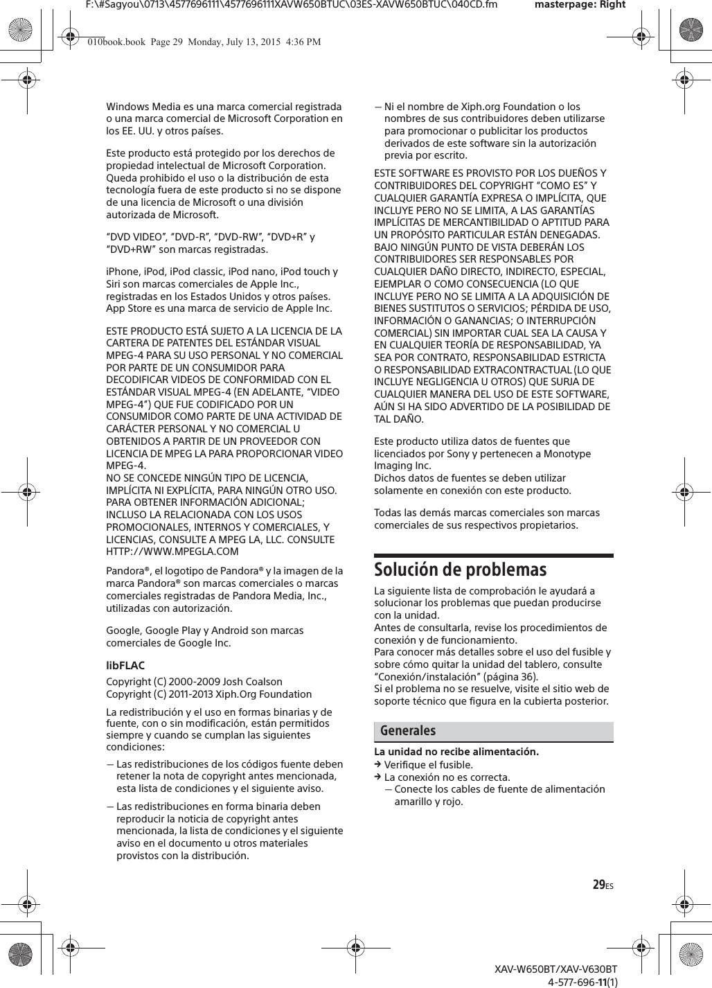29ESF:\#Sagyou\0713\4577696111\4577696111XAVW650BTUC\03ES-XAVW650BTUC\040CD.fm masterpage: RightXAV-W650BT/XAV-V630BT4-577-696-11(1)Windows Media es una marca comercial registrada o una marca comercial de Microsoft Corporation en los EE. UU. y otros pa&iacute;ses.Este producto est&aacute; protegido por los derechos de propiedad intelectual de Microsoft Corporation. Queda prohibido el uso o la distribuci&oacute;n de esta tecnolog&iacute;a fuera de este producto si no se dispone de una licencia de Microsoft o una divisi&oacute;n autorizada de Microsoft.&ldquo;DVD VIDEO&rdquo;, &ldquo;DVD-R&rdquo;, &ldquo;DVD-RW&rdquo;, &ldquo;DVD+R&rdquo; y &ldquo;DVD+RW&rdquo; son marcas registradas.iPhone, iPod, iPod classic, iPod nano, iPod touch y Siri son marcas comerciales de Apple Inc., registradas en los Estados Unidos y otros pa&iacute;ses. App Store es una marca de servicio de Apple Inc.ESTE PRODUCTO EST&Aacute; SUJETO A LA LICENCIA DE LA CARTERA DE PATENTES DEL EST&Aacute;NDAR VISUAL MPEG-4 PARA SU USO PERSONAL Y NO COMERCIAL POR PARTE DE UN CONSUMIDOR PARA DECODIFICAR VIDEOS DE CONFORMIDAD CON EL EST&Aacute;NDAR VISUAL MPEG-4 (EN ADELANTE, &ldquo;VIDEO MPEG-4&rdquo;) QUE FUE CODIFICADO POR UN CONSUMIDOR COMO PARTE DE UNA ACTIVIDAD DE CAR&Aacute;CTER PERSONAL Y NO COMERCIAL U OBTENIDOS A PARTIR DE UN PROVEEDOR CON LICENCIA DE MPEG LA PARA PROPORCIONAR VIDEO MPEG-4.NO SE CONCEDE NING&Uacute;N TIPO DE LICENCIA, IMPL&Iacute;CITA NI EXPL&Iacute;CITA, PARA NING&Uacute;N OTRO USO.PARA OBTENER INFORMACI&Oacute;N ADICIONAL; INCLUSO LA RELACIONADA CON LOS USOS PROMOCIONALES, INTERNOS Y COMERCIALES, Y LICENCIAS, CONSULTE A MPEG LA, LLC. CONSULTEHTTP://WWW.MPEGLA.COMPandora&reg;, el logotipo de Pandora&reg; y la imagen de la marca Pandora&reg; son marcas comerciales o marcas comerciales registradas de Pandora Media, Inc., utilizadas con autorizaci&oacute;n.Google, Google Play y Android son marcas comerciales de Google Inc.libFLACCopyright (C) 2000-2009 Josh CoalsonCopyright (C) 2011-2013 Xiph.Org FoundationLa redistribuci&oacute;n y el uso en formas binarias y de fuente, con o sin modificaci&oacute;n, est&aacute;n permitidos siempre y cuando se cumplan las siguientes condiciones:ˋLas redistribuciones de los c&oacute;digos fuente deben retener la nota de copyright antes mencionada, esta lista de condiciones y el siguiente aviso.ˋLas redistribuciones en forma binaria deben reproducir la noticia de copyright antes mencionada, la lista de condiciones y el siguiente aviso en el documento u otros materiales provistos con la distribuci&oacute;n.ˋNi el nombre de Xiph.org Foundation o los nombres de sus contribuidores deben utilizarse para promocionar o publicitar los productos derivados de este software sin la autorizaci&oacute;n previa por escrito.ESTE SOFTWARE ES PROVISTO POR LOS DUE&Ntilde;OS Y CONTRIBUIDORES DEL COPYRIGHT &ldquo;COMO ES&rdquo; Y CUALQUIER GARANT&Iacute;A EXPRESA O IMPL&Iacute;CITA, QUE INCLUYE PERO NO SE LIMITA, A LAS GARANT&Iacute;AS IMPL&Iacute;CITAS DE MERCANTIBILIDAD O APTITUD PARA UN PROP&Oacute;SITO PARTICULAR EST&Aacute;N DENEGADAS. BAJO NING&Uacute;N PUNTO DE VISTA DEBER&Aacute;N LOS CONTRIBUIDORES SER RESPONSABLES POR CUALQUIER DA&Ntilde;O DIRECTO, INDIRECTO, ESPECIAL, EJEMPLAR O COMO CONSECUENCIA (LO QUE INCLUYE PERO NO SE LIMITA A LA ADQUISICI&Oacute;N DE BIENES SUSTITUTOS O SERVICIOS; P&Eacute;RDIDA DE USO, INFORMACI&Oacute;N O GANANCIAS; O INTERRUPCI&Oacute;N COMERCIAL) SIN IMPORTAR CUAL SEA LA CAUSA Y EN CUALQUIER TEOR&Iacute;A DE RESPONSABILIDAD, YA SEA POR CONTRATO, RESPONSABILIDAD ESTRICTA O RESPONSABILIDAD EXTRACONTRACTUAL (LO QUE INCLUYE NEGLIGENCIA U OTROS) QUE SURJA DE CUALQUIER MANERA DEL USO DE ESTE SOFTWARE, A&Uacute;N SI HA SIDO ADVERTIDO DE LA POSIBILIDAD DE TAL DA&Ntilde;O.Este producto utiliza datos de fuentes que licenciados por Sony y pertenecen a Monotype Imaging Inc.Dichos datos de fuentes se deben utilizar solamente en conexi&oacute;n con este producto.Todas las dem&aacute;s marcas comerciales son marcas comerciales de sus respectivos propietarios.Soluci&oacute;n de problemasLa siguiente lista de comprobaci&oacute;n le ayudar&aacute; a solucionar los problemas que puedan producirse con la unidad.Antes de consultarla, revise los procedimientos de conexi&oacute;n y de funcionamiento.Para conocer m&aacute;s detalles sobre el uso del fusible y sobre c&oacute;mo quitar la unidad del tablero, consulte &ldquo;Conexi&oacute;n/instalaci&oacute;n&rdquo; (p&aacute;gina 36).Si el problema no se resuelve, visite el sitio web de soporte t&eacute;cnico que figura en la cubierta posterior.GeneralesLa unidad no recibe alimentaci&oacute;n.qVerifique el fusible.qLa conexi&oacute;n no es correcta.ˋConecte los cables de fuente de alimentaci&oacute;n amarillo y rojo.010book.book  Page 29  Monday, July 13, 2015  4:36 PM
