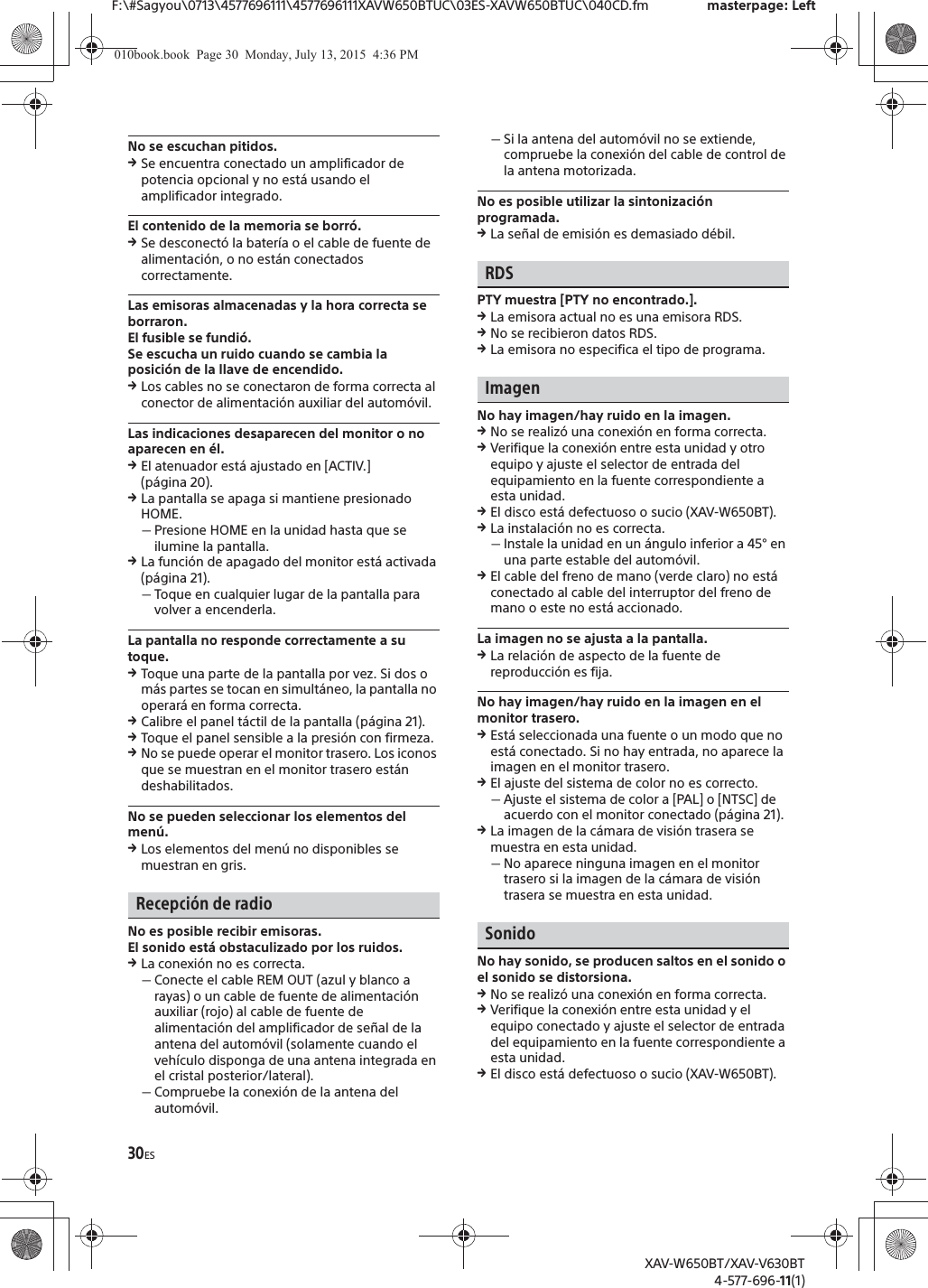 30ESF:\#Sagyou\0713\4577696111\4577696111XAVW650BTUC\03ES-XAVW650BTUC\040CD.fm masterpage: LeftXAV-W650BT/XAV-V630BT4-577-696-11(1)No se escuchan pitidos.qSe encuentra conectado un amplificador de potencia opcional y no est&aacute; usando el amplificador integrado.El contenido de la memoria se borr&oacute;.qSe desconect&oacute; la bater&iacute;a o el cable de fuente de alimentaci&oacute;n, o no est&aacute;n conectados correctamente.Las emisoras almacenadas y la hora correcta se borraron.El fusible se fundi&oacute;.Se escucha un ruido cuando se cambia la posici&oacute;n de la llave de encendido.qLos cables no se conectaron de forma correcta al conector de alimentaci&oacute;n auxiliar del autom&oacute;vil.Las indicaciones desaparecen del monitor o no aparecen en &eacute;l.qEl atenuador est&aacute; ajustado en [ACTIV.] (p&aacute;gina 20).qLa pantalla se apaga si mantiene presionado HOME.ˋPresione HOME en la unidad hasta que se ilumine la pantalla.qLa funci&oacute;n de apagado del monitor est&aacute; activada (p&aacute;gina 21).ˋToque en cualquier lugar de la pantalla para volver a encenderla.La pantalla no responde correctamente a su toque.qToque una parte de la pantalla por vez. Si dos o m&aacute;s partes se tocan en simult&aacute;neo, la pantalla no operar&aacute; en forma correcta.qCalibre el panel t&aacute;ctil de la pantalla (p&aacute;gina 21).qToque el panel sensible a la presi&oacute;n con firmeza.qNo se puede operar el monitor trasero. Los iconos que se muestran en el monitor trasero est&aacute;n deshabilitados.No se pueden seleccionar los elementos del men&uacute;.qLos elementos del men&uacute; no disponibles se muestran en gris.Recepci&oacute;n de radioNo es posible recibir emisoras.El sonido est&aacute; obstaculizado por los ruidos.qLa conexi&oacute;n no es correcta.ˋConecte el cable REM OUT (azul y blanco a rayas) o un cable de fuente de alimentaci&oacute;n auxiliar (rojo) al cable de fuente de alimentaci&oacute;n del amplificador de se&ntilde;al de la antena del autom&oacute;vil (solamente cuando el veh&iacute;culo disponga de una antena integrada en el cristal posterior/lateral).ˋCompruebe la conexi&oacute;n de la antena del autom&oacute;vil.ˋSi la antena del autom&oacute;vil no se extiende, compruebe la conexi&oacute;n del cable de control de la antena motorizada.No es posible utilizar la sintonizaci&oacute;n programada.qLa se&ntilde;al de emisi&oacute;n es demasiado d&eacute;bil.RDSPTY muestra [PTY no encontrado.].qLa emisora actual no es una emisora RDS.qNo se recibieron datos RDS.qLa emisora no especifica el tipo de programa.ImagenNo hay imagen/hay ruido en la imagen.qNo se realiz&oacute; una conexi&oacute;n en forma correcta.qVerifique la conexi&oacute;n entre esta unidad y otro equipo y ajuste el selector de entrada del equipamiento en la fuente correspondiente a esta unidad.qEl disco est&aacute; defectuoso o sucio (XAV-W650BT).qLa instalaci&oacute;n no es correcta.ˋInstale la unidad en un &aacute;ngulo inferior a 45&deg; en una parte estable del autom&oacute;vil.qEl cable del freno de mano (verde claro) no est&aacute; conectado al cable del interruptor del freno de mano o este no est&aacute; accionado.La imagen no se ajusta a la pantalla.qLa relaci&oacute;n de aspecto de la fuente de reproducci&oacute;n es fija.No hay imagen/hay ruido en la imagen en el monitor trasero.qEst&aacute; seleccionada una fuente o un modo que no est&aacute; conectado. Si no hay entrada, no aparece la imagen en el monitor trasero.qEl ajuste del sistema de color no es correcto.ˋAjuste el sistema de color a [PAL] o [NTSC] de acuerdo con el monitor conectado (p&aacute;gina 21).qLa imagen de la c&aacute;mara de visi&oacute;n trasera se muestra en esta unidad.ˋNo aparece ninguna imagen en el monitor trasero si la imagen de la c&aacute;mara de visi&oacute;n trasera se muestra en esta unidad.SonidoNo hay sonido, se producen saltos en el sonido o el sonido se distorsiona.qNo se realiz&oacute; una conexi&oacute;n en forma correcta.qVerifique la conexi&oacute;n entre esta unidad y el equipo conectado y ajuste el selector de entrada del equipamiento en la fuente correspondiente a esta unidad.qEl disco est&aacute; defectuoso o sucio (XAV-W650BT).010book.book  Page 30  Monday, July 13, 2015  4:36 PM