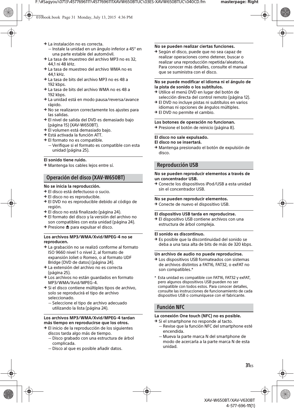 31ESF:\#Sagyou\0713\4577696111\4577696111XAVW650BTUC\03ES-XAVW650BTUC\040CD.fm masterpage: RightXAV-W650BT/XAV-V630BT4-577-696-11(1)qLa instalaci&oacute;n no es correcta.ˋInstale la unidad en un &aacute;ngulo inferior a 45&deg; en una parte estable del autom&oacute;vil.qLa tasa de muestreo del archivo MP3 no es 32, 44,1 ni 48 kHz.qLa tasa de muestreo del archivo WMA no es 44,1 kHz.qLa tasa de bits del archivo MP3 no es 48 a 192 kbps.qLa tasa de bits del archivo WMA no es 48 a 192 kbps.qLa unidad est&aacute; en modo pausa/reversa/avance r&aacute;pido.qNo se realizaron correctamente los ajustes para las salidas.qEl nivel de salida del DVD es demasiado bajo (p&aacute;gina 15) (XAV-W650BT).qEl volumen est&aacute; demasiado bajo.qEst&aacute; activada la funci&oacute;n ATT.qEl formato no es compatible.ˋVerifique si el formato es compatible con esta unidad (p&aacute;gina 25).El sonido tiene ruido.qMantenga los cables lejos entre s&iacute;.Operaci&oacute;n del disco (XAV-W650BT)No se inicia la reproducci&oacute;n.qEl disco est&aacute; defectuoso o sucio.qEl disco no es reproducible.qEl DVD no es reproducible debido al c&oacute;digo de regi&oacute;n.qEl disco no est&aacute; finalizado (p&aacute;gina 24).qEl formato del disco y la versi&oacute;n del archivo no son compatibles con esta unidad (p&aacute;gina 24).qPresione &igrave; para expulsar el disco.Los archivos MP3/WMA/Xvid/MPEG-4 no se reproducen.qLa grabaci&oacute;n no se realiz&oacute; conforme al formato ISO 9660 nivel 1 o nivel 2, al formato de expansi&oacute;n Joliet o Romeo, o al formato UDF Bridge (DVD de datos) (p&aacute;gina 24).qLa extensi&oacute;n del archivo no es correcta (p&aacute;gina 25).qLos archivos no est&aacute;n guardados en formato MP3/WMA/Xvid/MPEG-4.qSi el disco contiene m&uacute;ltiples tipos de archivo, solo se reproducir&aacute; el tipo de archivo seleccionado.ˋSeleccione el tipo de archivo adecuado utilizando la lista (p&aacute;gina 24).Los archivos MP3/WMA/Xvid/MPEG-4 tardan m&aacute;s tiempo en reproducirse que los otros.qEl inicio de la reproducci&oacute;n de los siguientes discos tarda algo m&aacute;s de tiempo.ˋDisco grabado con una estructura de &aacute;rbol complicada.ˋDisco al que es posible a&ntilde;adir datos.No se pueden realizar ciertas funciones.qSeg&uacute;n el disco, puede que no sea capaz de realizar operaciones como detener, buscar o realizar una reproducci&oacute;n repetida/aleatoria. Para conocer m&aacute;s detalles, consulte el manual que se suministra con el disco.No se puede modificar el idioma ni el &aacute;ngulo de la pista de sonido o los subt&iacute;tulos.qUtilice el men&uacute; DVD en lugar del bot&oacute;n de selecci&oacute;n directa del control remoto (p&aacute;gina 12).qEl DVD no incluye pistas ni subt&iacute;tulos en varios idiomas ni opciones de &aacute;ngulos m&uacute;ltiples.qEl DVD no permite el cambio.Los botones de operaci&oacute;n no funcionan.qPresione el bot&oacute;n de reinicio (p&aacute;gina 8).El disco no sale expulsado.El disco no se insertar&aacute;.qMantenga presionado el bot&oacute;n de expulsi&oacute;n de disco.Reproducci&oacute;n USBNo se pueden reproducir elementos a trav&eacute;s de un concentrador USB.qConecte los dispositivos iPod/USB a esta unidad sin el concentrador USB.No se pueden reproducir elementos.qConecte de nuevo el dispositivo USB.El dispositivo USB tarda en reproducirse.qEl dispositivo USB contiene archivos con una estructura de &aacute;rbol compleja.El sonido es discontinuo.qEs posible que la discontinuidad del sonido se deba a una tasa alta de bits de m&aacute;s de 320 kbps.Un archivo de audio no puede reproducirse.qLos dispositivos USB formateados con sistemas de archivos distintos a FAT16, FAT32, o exFAT no son compatibles.** Esta unidad es compatible con FAT16, FAT32 y exFAT, pero algunos dispositivos USB pueden no ser compatible con todos estos. Para conocer detalles, consulte las instrucciones de funcionamiento de cada dispositivo USB o comun&iacute;quese con el fabricante.Funci&oacute;n NFCLa conexi&oacute;n One touch (NFC) no es posible.qSi el smartphone no responde al tacto.ˋRevise que la funci&oacute;n NFC del smartphone est&eacute; encendida.ˋMueva la parte marca N del smartphone de modo de acercarla a la parte marca N de esta unidad.010book.book  Page 31  Monday, July 13, 2015  4:36 PM