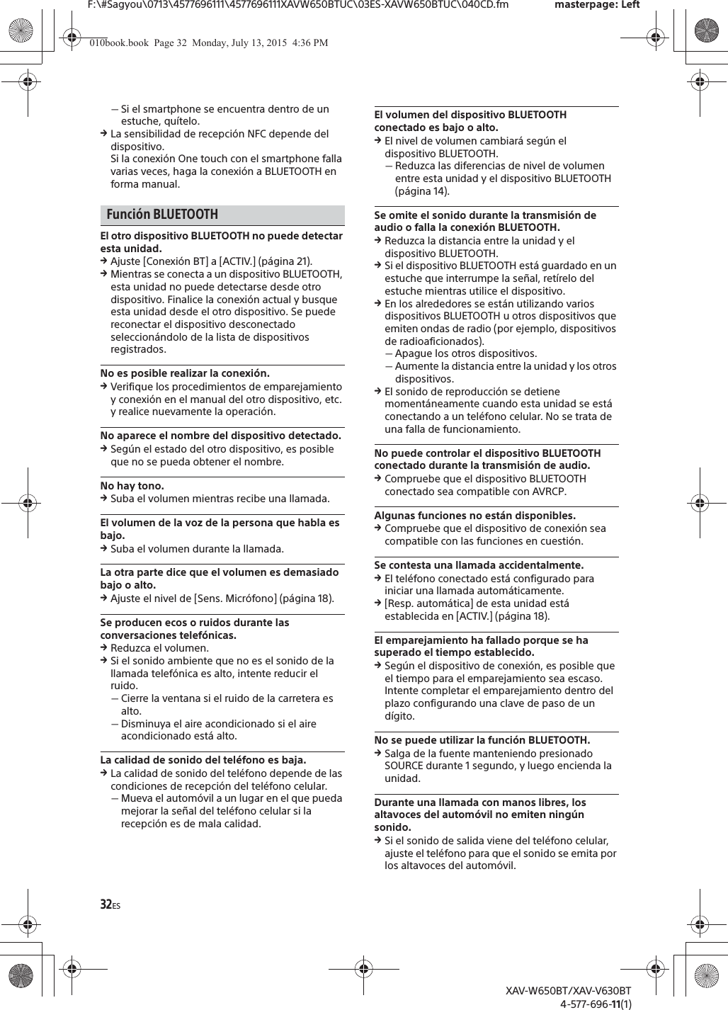 32ESF:\#Sagyou\0713\4577696111\4577696111XAVW650BTUC\03ES-XAVW650BTUC\040CD.fm masterpage: LeftXAV-W650BT/XAV-V630BT4-577-696-11(1)ˋSi el smartphone se encuentra dentro de un estuche, qu&iacute;telo.qLa sensibilidad de recepci&oacute;n NFC depende del dispositivo.Si la conexi&oacute;n One touch con el smartphone falla varias veces, haga la conexi&oacute;n a BLUETOOTH en forma manual.Funci&oacute;n BLUETOOTHEl otro dispositivo BLUETOOTH no puede detectar esta unidad.qAjuste [Conexi&oacute;n BT] a [ACTIV.] (p&aacute;gina 21).qMientras se conecta a un dispositivo BLUETOOTH, esta unidad no puede detectarse desde otro dispositivo. Finalice la conexi&oacute;n actual y busque esta unidad desde el otro dispositivo. Se puede reconectar el dispositivo desconectado seleccion&aacute;ndolo de la lista de dispositivos registrados.No es posible realizar la conexi&oacute;n.qVerifique los procedimientos de emparejamiento y conexi&oacute;n en el manual del otro dispositivo, etc. y realice nuevamente la operaci&oacute;n.No aparece el nombre del dispositivo detectado.qSeg&uacute;n el estado del otro dispositivo, es posible que no se pueda obtener el nombre.No hay tono.qSuba el volumen mientras recibe una llamada.El volumen de la voz de la persona que habla es bajo.qSuba el volumen durante la llamada.La otra parte dice que el volumen es demasiado bajo o alto.qAjuste el nivel de [Sens. Micr&oacute;fono] (p&aacute;gina 18).Se producen ecos o ruidos durante las conversaciones telef&oacute;nicas.qReduzca el volumen.qSi el sonido ambiente que no es el sonido de la llamada telef&oacute;nica es alto, intente reducir el ruido.ˋCierre la ventana si el ruido de la carretera es alto.ˋDisminuya el aire acondicionado si el aire acondicionado est&aacute; alto.La calidad de sonido del tel&eacute;fono es baja.qLa calidad de sonido del tel&eacute;fono depende de las condiciones de recepci&oacute;n del tel&eacute;fono celular. ˋMueva el autom&oacute;vil a un lugar en el que pueda mejorar la se&ntilde;al del tel&eacute;fono celular si la recepci&oacute;n es de mala calidad.El volumen del dispositivo BLUETOOTH conectado es bajo o alto.qEl nivel de volumen cambiar&aacute; seg&uacute;n el dispositivo BLUETOOTH.ˋReduzca las diferencias de nivel de volumen entre esta unidad y el dispositivo BLUETOOTH (p&aacute;gina 14).Se omite el sonido durante la transmisi&oacute;n de audio o falla la conexi&oacute;n BLUETOOTH.qReduzca la distancia entre la unidad y el dispositivo BLUETOOTH.qSi el dispositivo BLUETOOTH est&aacute; guardado en un estuche que interrumpe la se&ntilde;al, ret&iacute;relo del estuche mientras utilice el dispositivo.qEn los alrededores se est&aacute;n utilizando varios dispositivos BLUETOOTH u otros dispositivos que emiten ondas de radio (por ejemplo, dispositivos de radioaficionados).ˋApague los otros dispositivos.ˋAumente la distancia entre la unidad y los otros dispositivos.qEl sonido de reproducci&oacute;n se detiene moment&aacute;neamente cuando esta unidad se est&aacute; conectando a un tel&eacute;fono celular. No se trata de una falla de funcionamiento.No puede controlar el dispositivo BLUETOOTH conectado durante la transmisi&oacute;n de audio.qCompruebe que el dispositivo BLUETOOTH conectado sea compatible con AVRCP.Algunas funciones no est&aacute;n disponibles.qCompruebe que el dispositivo de conexi&oacute;n sea compatible con las funciones en cuesti&oacute;n.Se contesta una llamada accidentalmente.qEl tel&eacute;fono conectado est&aacute; configurado para iniciar una llamada autom&aacute;ticamente.q[Resp. autom&aacute;tica] de esta unidad est&aacute; establecida en [ACTIV.] (p&aacute;gina 18).El emparejamiento ha fallado porque se ha superado el tiempo establecido.qSeg&uacute;n el dispositivo de conexi&oacute;n, es posible que el tiempo para el emparejamiento sea escaso. Intente completar el emparejamiento dentro del plazo configurando una clave de paso de un d&iacute;gito.No se puede utilizar la funci&oacute;n BLUETOOTH.qSalga de la fuente manteniendo presionado SOURCE durante 1 segundo, y luego encienda la unidad.Durante una llamada con manos libres, los altavoces del autom&oacute;vil no emiten ning&uacute;n sonido.qSi el sonido de salida viene del tel&eacute;fono celular, ajuste el tel&eacute;fono para que el sonido se emita por los altavoces del autom&oacute;vil.010book.book  Page 32  Monday, July 13, 2015  4:36 PM