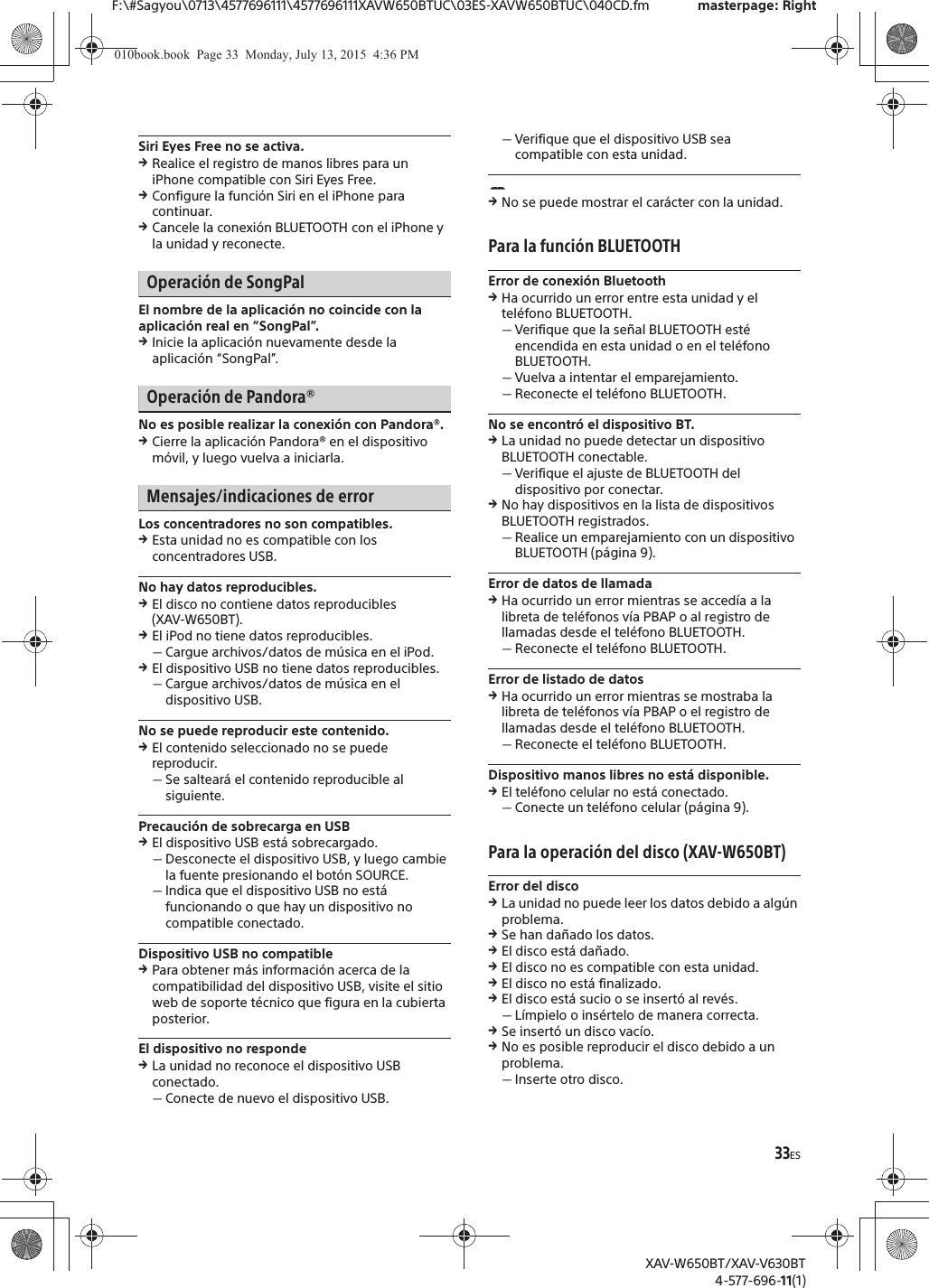 33ESF:\#Sagyou\0713\4577696111\4577696111XAVW650BTUC\03ES-XAVW650BTUC\040CD.fm masterpage: RightXAV-W650BT/XAV-V630BT4-577-696-11(1)Siri Eyes Free no se activa.qRealice el registro de manos libres para un iPhone compatible con Siri Eyes Free.qConfigure la funci&oacute;n Siri en el iPhone para continuar.qCancele la conexi&oacute;n BLUETOOTH con el iPhone y la unidad y reconecte.Operaci&oacute;n de SongPalEl nombre de la aplicaci&oacute;n no coincide con la aplicaci&oacute;n real en &ldquo;SongPal&rdquo;.qInicie la aplicaci&oacute;n nuevamente desde la aplicaci&oacute;n &ldquo;SongPal&rdquo;.Operaci&oacute;n de Pandora&reg;No es posible realizar la conexi&oacute;n con Pandora&reg;.qCierre la aplicaci&oacute;n Pandora&reg; en el dispositivo m&oacute;vil, y luego vuelva a iniciarla.Mensajes/indicaciones de errorLos concentradores no son compatibles.qEsta unidad no es compatible con los concentradores USB.No hay datos reproducibles.qEl disco no contiene datos reproducibles (XAV-W650BT).qEl iPod no tiene datos reproducibles.ˋCargue archivos/datos de m&uacute;sica en el iPod.qEl dispositivo USB no tiene datos reproducibles.ˋCargue archivos/datos de m&uacute;sica en el dispositivo USB.No se puede reproducir este contenido.qEl contenido seleccionado no se puede reproducir.ˋSe saltear&aacute; el contenido reproducible al siguiente.Precauci&oacute;n de sobrecarga en USBqEl dispositivo USB est&aacute; sobrecargado.ˋDesconecte el dispositivo USB, y luego cambie la fuente presionando el bot&oacute;n SOURCE.ˋIndica que el dispositivo USB no est&aacute; funcionando o que hay un dispositivo no compatible conectado.Dispositivo USB no compatibleqPara obtener m&aacute;s informaci&oacute;n acerca de la compatibilidad del dispositivo USB, visite el sitio web de soporte t&eacute;cnico que figura en la cubierta posterior.El dispositivo no respondeqLa unidad no reconoce el dispositivo USB conectado.ˋConecte de nuevo el dispositivo USB.ˋVerifique que el dispositivo USB sea compatible con esta unidad.qNo se puede mostrar el car&aacute;cter con la unidad.Para la funci&oacute;n BLUETOOTHError de conexi&oacute;n BluetoothqHa ocurrido un error entre esta unidad y el tel&eacute;fono BLUETOOTH.ˋVerifique que la se&ntilde;al BLUETOOTH est&eacute; encendida en esta unidad o en el tel&eacute;fono BLUETOOTH.ˋVuelva a intentar el emparejamiento.ˋReconecte el tel&eacute;fono BLUETOOTH.No se encontr&oacute; el dispositivo BT.qLa unidad no puede detectar un dispositivo BLUETOOTH conectable.ˋVerifique el ajuste de BLUETOOTH del dispositivo por conectar.qNo hay dispositivos en la lista de dispositivos BLUETOOTH registrados.ˋRealice un emparejamiento con un dispositivo BLUETOOTH (p&aacute;gina 9).Error de datos de llamadaqHa ocurrido un error mientras se acced&iacute;a a la libreta de tel&eacute;fonos v&iacute;a PBAP o al registro de llamadas desde el tel&eacute;fono BLUETOOTH.ˋReconecte el tel&eacute;fono BLUETOOTH.Error de listado de datosqHa ocurrido un error mientras se mostraba la libreta de tel&eacute;fonos v&iacute;a PBAP o el registro de llamadas desde el tel&eacute;fono BLUETOOTH.ˋReconecte el tel&eacute;fono BLUETOOTH.Dispositivo manos libres no est&aacute; disponible.qEl tel&eacute;fono celular no est&aacute; conectado.ˋConecte un tel&eacute;fono celular (p&aacute;gina 9).Para la operaci&oacute;n del disco (XAV-W650BT)Error del discoqLa unidad no puede leer los datos debido a alg&uacute;n problema.qSe han da&ntilde;ado los datos.qEl disco est&aacute; da&ntilde;ado.qEl disco no es compatible con esta unidad.qEl disco no est&aacute; finalizado.qEl disco est&aacute; sucio o se insert&oacute; al rev&eacute;s.ˋL&iacute;mpielo o ins&eacute;rtelo de manera correcta.qSe insert&oacute; un disco vac&iacute;o.qNo es posible reproducir el disco debido a un problema.ˋInserte otro disco.010book.book  Page 33  Monday, July 13, 2015  4:36 PM