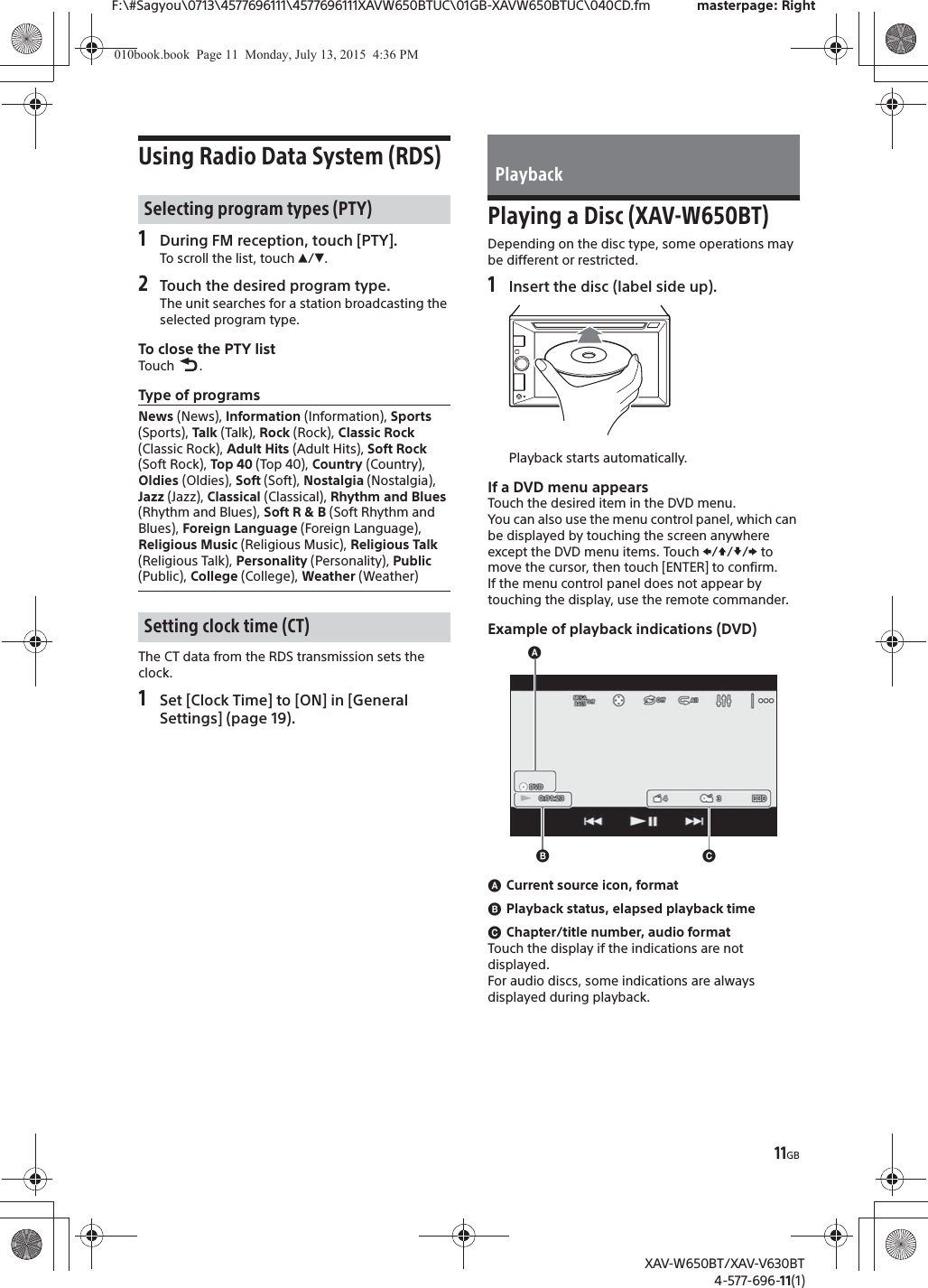 11GBF:\#Sagyou\0713\4577696111\4577696111XAVW650BTUC\01GB-XAVW650BTUC\040CD.fm masterpage: RightXAV-W650BT/XAV-V630BT4-577-696-11(1)Using Radio Data System (RDS)1During FM reception, touch [PTY].To scroll the list, touch Ă/&egrave;.2Touch the desired program type.The unit searches for a station broadcasting the selected program type.To close the PTY listTouch .Type of programsThe CT data from the RDS transmission sets the clock.1Set [Clock Time] to [ON] in [General Settings] (page 19).Playing a Disc (XAV-W650BT)Depending on the disc type, some operations may be different or restricted.1Insert the disc (label side up).Playback starts automatically.If a DVD menu appearsTouch the desired item in the DVD menu.You can also use the menu control panel, which can be displayed by touching the screen anywhere except the DVD menu items. Touch V/j//p to move the cursor, then touch [ENTER] to confirm.If the menu control panel does not appear by touching the display, use the remote commander.Example of playback indications (DVD)ɸCurrent source icon, formatɹPlayback status, elapsed playback timeɺChapter/title number, audio formatTouch the display if the indications are not displayed.For audio discs, some indications are always displayed during playback.Selecting program types (PTY)News (News), Information (Information), Sports (Sports), Talk (Talk), Rock (Rock), Classic Rock (Classic Rock), Adult Hits (Adult Hits), Soft Rock (Soft Rock), Top 40 (Top 40), Country (Country), Oldies (Oldies), Soft (Soft), Nostalgia (Nostalgia), Jazz (Jazz), Classical (Classical), Rhythm and Blues (Rhythm and Blues), Soft R &amp; B (Soft Rhythm and Blues), Foreign Language (Foreign Language), Religious Music (Religious Music), Religious Talk (Religious Talk), Personality (Personality), Public (Public), College (College), Weather (Weather)Setting clock time (CT)Playbackɸɹɺ010book.book  Page 11  Monday, July 13, 2015  4:36 PM