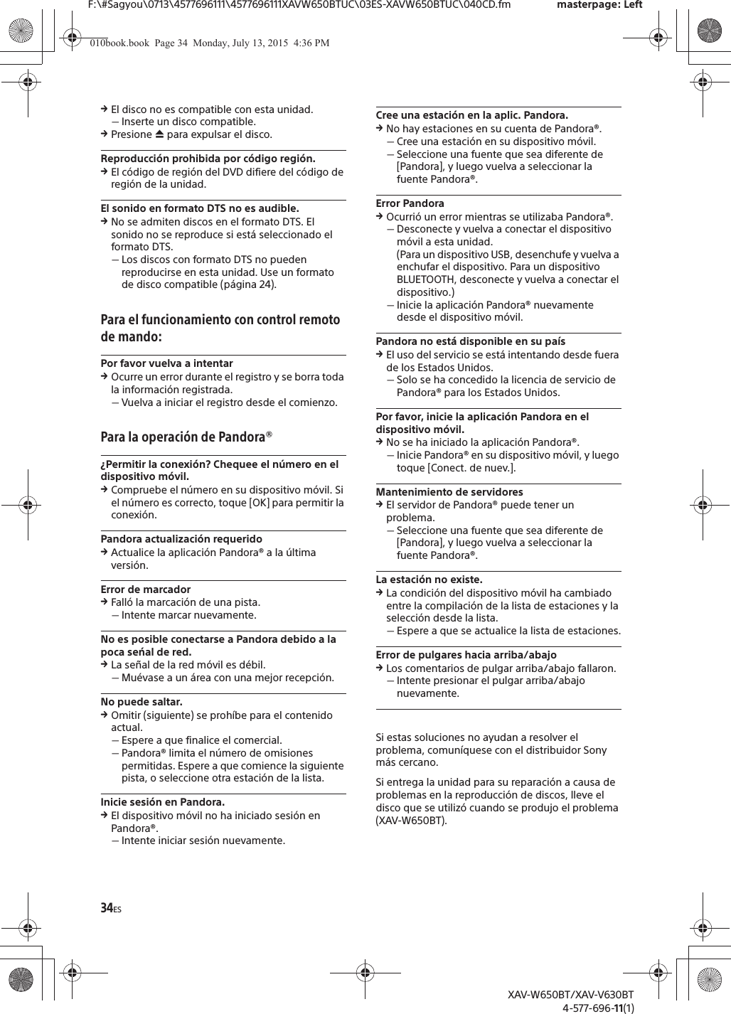 34ESF:\#Sagyou\0713\4577696111\4577696111XAVW650BTUC\03ES-XAVW650BTUC\040CD.fm masterpage: LeftXAV-W650BT/XAV-V630BT4-577-696-11(1)qEl disco no es compatible con esta unidad.ˋInserte un disco compatible.qPresione &igrave; para expulsar el disco.Reproducci&oacute;n prohibida por c&oacute;digo regi&oacute;n.qEl c&oacute;digo de regi&oacute;n del DVD difiere del c&oacute;digo de regi&oacute;n de la unidad.El sonido en formato DTS no es audible.qNo se admiten discos en el formato DTS. El sonido no se reproduce si est&aacute; seleccionado el formato DTS.ˋLos discos con formato DTS no pueden reproducirse en esta unidad. Use un formato de disco compatible (p&aacute;gina 24).Para el funcionamiento con control remoto de mando:Por favor vuelva a intentarqOcurre un error durante el registro y se borra toda la informaci&oacute;n registrada.ˋVuelva a iniciar el registro desde el comienzo.Para la operaci&oacute;n de Pandora&reg;&iquest;Permitir la conexi&oacute;n? Chequee el n&uacute;mero en el dispositivo m&oacute;vil.qCompruebe el n&uacute;mero en su dispositivo m&oacute;vil. Si el n&uacute;mero es correcto, toque [OK] para permitir la conexi&oacute;n.Pandora actualizaci&oacute;n requeridoqActualice la aplicaci&oacute;n Pandora&reg; a la &uacute;ltima versi&oacute;n.Error de marcadorqFall&oacute; la marcaci&oacute;n de una pista.ˋIntente marcar nuevamente.No es posible conectarse a Pandora debido a la poca seńal de red.qLa se&ntilde;al de la red m&oacute;vil es d&eacute;bil.ˋMu&eacute;vase a un &aacute;rea con una mejor recepci&oacute;n.No puede saltar.qOmitir (siguiente) se proh&iacute;be para el contenido actual.ˋEspere a que finalice el comercial.ˋPandora&reg; limita el n&uacute;mero de omisiones permitidas. Espere a que comience la siguiente pista, o seleccione otra estaci&oacute;n de la lista.Inicie sesi&oacute;n en Pandora.qEl dispositivo m&oacute;vil no ha iniciado sesi&oacute;n en Pandora&reg;.ˋIntente iniciar sesi&oacute;n nuevamente.Cree una estaci&oacute;n en la aplic. Pandora.qNo hay estaciones en su cuenta de Pandora&reg;.ˋCree una estaci&oacute;n en su dispositivo m&oacute;vil.ˋSeleccione una fuente que sea diferente de [Pandora], y luego vuelva a seleccionar la fuente Pandora&reg;.Error PandoraqOcurri&oacute; un error mientras se utilizaba Pandora&reg;.ˋDesconecte y vuelva a conectar el dispositivo m&oacute;vil a esta unidad.(Para un dispositivo USB, desenchufe y vuelva a enchufar el dispositivo. Para un dispositivo BLUETOOTH, desconecte y vuelva a conectar el dispositivo.)ˋInicie la aplicaci&oacute;n Pandora&reg; nuevamente desde el dispositivo m&oacute;vil.Pandora no est&aacute; disponible en su pa&iacute;sqEl uso del servicio se est&aacute; intentando desde fuera de los Estados Unidos.ˋSolo se ha concedido la licencia de servicio de Pandora&reg; para los Estados Unidos.Por favor, inicie la aplicaci&oacute;n Pandora en el dispositivo m&oacute;vil.qNo se ha iniciado la aplicaci&oacute;n Pandora&reg;.ˋInicie Pandora&reg; en su dispositivo m&oacute;vil, y luego toque [Conect. de nuev.].Mantenimiento de servidoresqEl servidor de Pandora&reg; puede tener un problema.ˋSeleccione una fuente que sea diferente de [Pandora], y luego vuelva a seleccionar la fuente Pandora&reg;.La estaci&oacute;n no existe.qLa condici&oacute;n del dispositivo m&oacute;vil ha cambiado entre la compilaci&oacute;n de la lista de estaciones y la selecci&oacute;n desde la lista.ˋEspere a que se actualice la lista de estaciones.Error de pulgares hacia arriba/abajoqLos comentarios de pulgar arriba/abajo fallaron.ˋIntente presionar el pulgar arriba/abajo nuevamente.Si estas soluciones no ayudan a resolver el problema, comun&iacute;quese con el distribuidor Sony m&aacute;s cercano.Si entrega la unidad para su reparaci&oacute;n a causa de problemas en la reproducci&oacute;n de discos, lleve el disco que se utiliz&oacute; cuando se produjo el problema (XAV-W650BT).010book.book  Page 34  Monday, July 13, 2015  4:36 PM