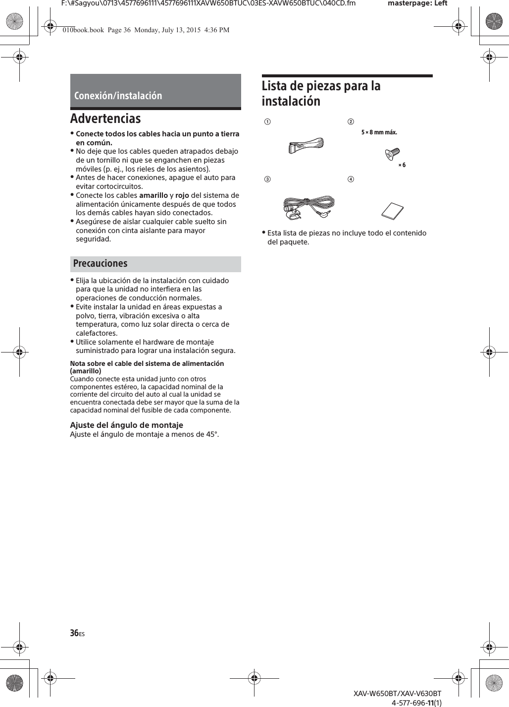 36ESF:\#Sagyou\0713\4577696111\4577696111XAVW650BTUC\03ES-XAVW650BTUC\040CD.fm masterpage: LeftXAV-W650BT/XAV-V630BT4-577-696-11(1)AdvertenciasˎConecte todos los cables hacia un punto a tierra en com&uacute;n.ˎNo deje que los cables queden atrapados debajo de un tornillo ni que se enganchen en piezas m&oacute;viles (p. ej., los rieles de los asientos).ˎAntes de hacer conexiones, apague el auto para evitar cortocircuitos.ˎConecte los cables amarillo y rojo del sistema de alimentaci&oacute;n &uacute;nicamente despu&eacute;s de que todos los dem&aacute;s cables hayan sido conectados.ˎAseg&uacute;rese de aislar cualquier cable suelto sin conexi&oacute;n con cinta aislante para mayor seguridad.ˎElija la ubicaci&oacute;n de la instalaci&oacute;n con cuidado para que la unidad no interfiera en las operaciones de conducci&oacute;n normales.ˎEvite instalar la unidad en &aacute;reas expuestas a polvo, tierra, vibraci&oacute;n excesiva o alta temperatura, como luz solar directa o cerca de calefactores.ˎUtilice solamente el hardware de montaje suministrado para lograr una instalaci&oacute;n segura.Nota sobre el cable del sistema de alimentaci&oacute;n (amarillo)Cuando conecte esta unidad junto con otros componentes est&eacute;reo, la capacidad nominal de la corriente del circuito del auto al cual la unidad se encuentra conectada debe ser mayor que la suma de la capacidad nominal del fusible de cada componente.Ajuste del &aacute;ngulo de montajeAjuste el &aacute;ngulo de montaje a menos de 45&deg;.Lista de piezas para la instalaci&oacute;nˎEsta lista de piezas no incluye todo el contenido del paquete.Conexi&oacute;n/instalaci&oacute;nPrecaucionesʓ&times; 65 &times; 8 mm m&aacute;x.ʔʕʖ010book.book  Page 36  Monday, July 13, 2015  4:36 PM