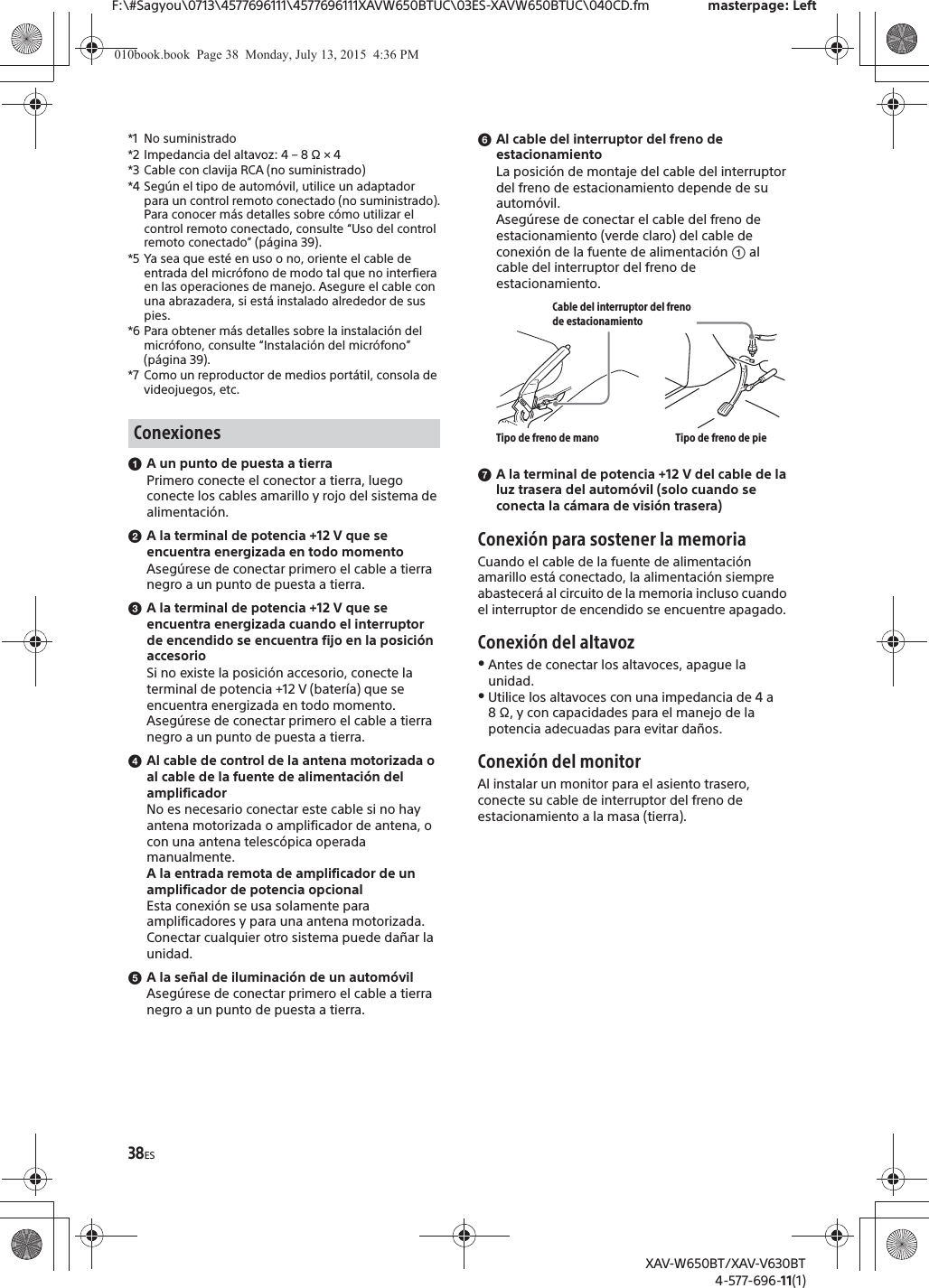 38ESF:\#Sagyou\0713\4577696111\4577696111XAVW650BTUC\03ES-XAVW650BTUC\040CD.fm masterpage: LeftXAV-W650BT/XAV-V630BT4-577-696-11(1)*1 No suministrado*2 Impedancia del altavoz: 4 &ndash; 8 &Omega; &times; 4*3 Cable con clavija RCA (no suministrado)*4 Seg&uacute;n el tipo de autom&oacute;vil, utilice un adaptador para un control remoto conectado (no suministrado).Para conocer m&aacute;s detalles sobre c&oacute;mo utilizar el control remoto conectado, consulte &ldquo;Uso del control remoto conectado&rdquo; (p&aacute;gina 39).*5 Ya sea que est&eacute; en uso o no, oriente el cable de entrada del micr&oacute;fono de modo tal que no interfiera en las operaciones de manejo. Asegure el cable con una abrazadera, si est&aacute; instalado alrededor de sus pies.*6 Para obtener m&aacute;s detalles sobre la instalaci&oacute;n del micr&oacute;fono, consulte &ldquo;Instalaci&oacute;n del micr&oacute;fono&rdquo; (p&aacute;gina 39).*7 Como un reproductor de medios port&aacute;til, consola de videojuegos, etc.ɞA un punto de puesta a tierraPrimero conecte el conector a tierra, luego conecte los cables amarillo y rojo del sistema de alimentaci&oacute;n.ɟA la terminal de potencia +12 V que se encuentra energizada en todo momentoAseg&uacute;rese de conectar primero el cable a tierra negro a un punto de puesta a tierra.ɠA la terminal de potencia +12 V que se encuentra energizada cuando el interruptor de encendido se encuentra fijo en la posici&oacute;n accesorioSi no existe la posici&oacute;n accesorio, conecte la terminal de potencia +12 V (bater&iacute;a) que se encuentra energizada en todo momento.Aseg&uacute;rese de conectar primero el cable a tierra negro a un punto de puesta a tierra.ɡAl cable de control de la antena motorizada o al cable de la fuente de alimentaci&oacute;n del amplificadorNo es necesario conectar este cable si no hay antena motorizada o amplificador de antena, o con una antena telesc&oacute;pica operada manualmente.A la entrada remota de amplificador de un amplificador de potencia opcionalEsta conexi&oacute;n se usa solamente para amplificadores y para una antena motorizada. Conectar cualquier otro sistema puede da&ntilde;ar la unidad.ɢA la se&ntilde;al de iluminaci&oacute;n de un autom&oacute;vilAseg&uacute;rese de conectar primero el cable a tierra negro a un punto de puesta a tierra.ɣAl cable del interruptor del freno de estacionamientoLa posici&oacute;n de montaje del cable del interruptor del freno de estacionamiento depende de su autom&oacute;vil.Aseg&uacute;rese de conectar el cable del freno de estacionamiento (verde claro) del cable de conexi&oacute;n de la fuente de alimentaci&oacute;n ʓ al cable del interruptor del freno de estacionamiento.ɤA la terminal de potencia +12 V del cable de la luz trasera del autom&oacute;vil (solo cuando se conecta la c&aacute;mara de visi&oacute;n trasera)Conexi&oacute;n para sostener la memoriaCuando el cable de la fuente de alimentaci&oacute;n amarillo est&aacute; conectado, la alimentaci&oacute;n siempre abastecer&aacute; al circuito de la memoria incluso cuando el interruptor de encendido se encuentre apagado.Conexi&oacute;n del altavozˎAntes de conectar los altavoces, apague la unidad.ˎUtilice los altavoces con una impedancia de 4 a 8 &Omega;, y con capacidades para el manejo de la potencia adecuadas para evitar da&ntilde;os.Conexi&oacute;n del monitorAl instalar un monitor para el asiento trasero, conecte su cable de interruptor del freno de estacionamiento a la masa (tierra).ConexionesCable del interruptor del freno de estacionamientoTipo de freno de mano Tipo de freno de pie010book.book  Page 38  Monday, July 13, 2015  4:36 PM