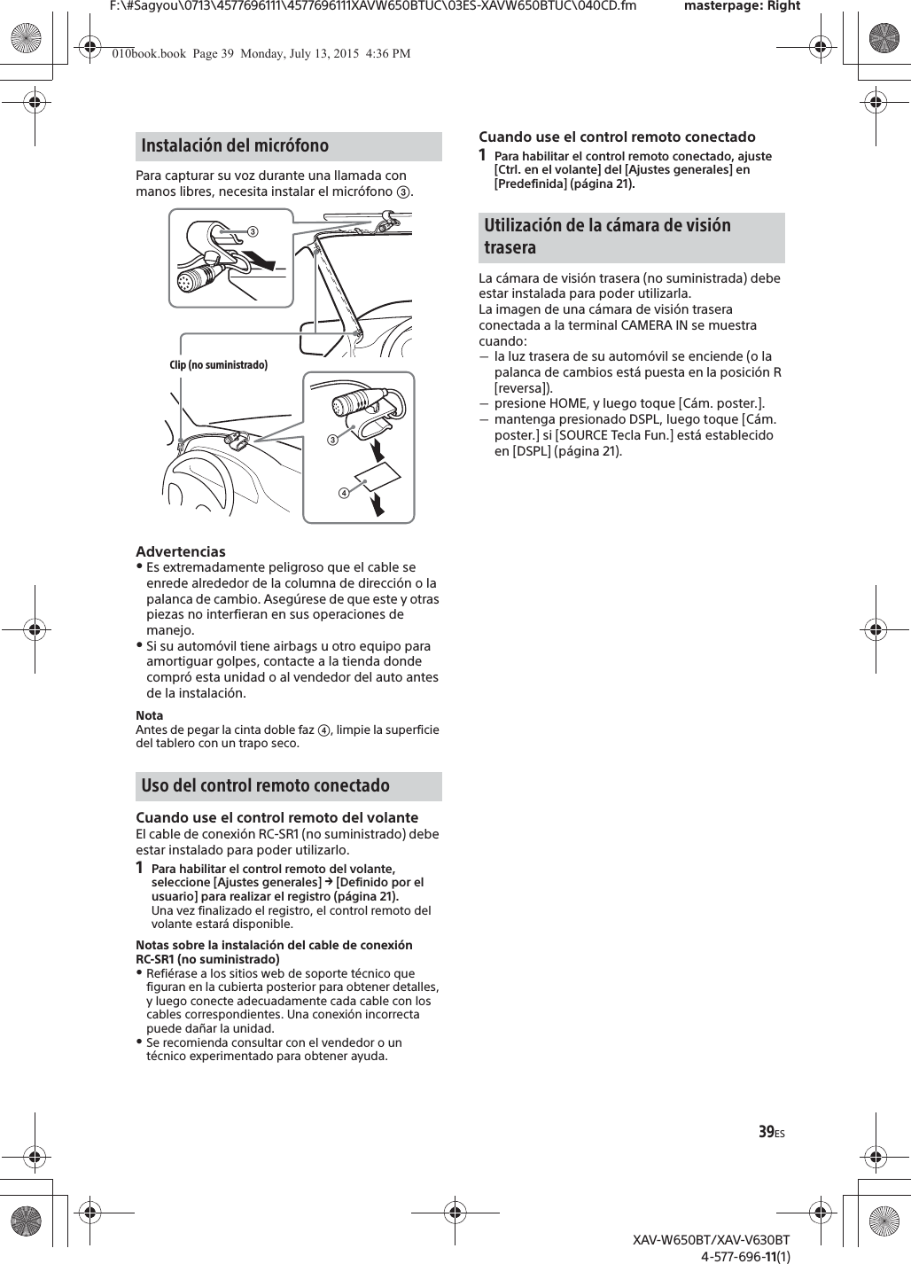 39ESF:\#Sagyou\0713\4577696111\4577696111XAVW650BTUC\03ES-XAVW650BTUC\040CD.fm masterpage: RightXAV-W650BT/XAV-V630BT4-577-696-11(1)Para capturar su voz durante una llamada con manos libres, necesita instalar el micr&oacute;fono ʕ.AdvertenciasˎEs extremadamente peligroso que el cable se enrede alrededor de la columna de direcci&oacute;n o la palanca de cambio. Aseg&uacute;rese de que este y otras piezas no interfieran en sus operaciones de manejo.ˎSi su autom&oacute;vil tiene airbags u otro equipo para amortiguar golpes, contacte a la tienda donde compr&oacute; esta unidad o al vendedor del auto antes de la instalaci&oacute;n.NotaAntes de pegar la cinta doble faz ʖ, limpie la superficie del tablero con un trapo seco.Cuando use el control remoto del volanteEl cable de conexi&oacute;n RC-SR1 (no suministrado) debe estar instalado para poder utilizarlo.1Para habilitar el control remoto del volante, seleccione [Ajustes generales] q [Definido por el usuario] para realizar el registro (p&aacute;gina 21).Una vez finalizado el registro, el control remoto del volante estar&aacute; disponible.Notas sobre la instalaci&oacute;n del cable de conexi&oacute;n RC-SR1 (no suministrado)ˎRefi&eacute;rase a los sitios web de soporte t&eacute;cnico que figuran en la cubierta posterior para obtener detalles, y luego conecte adecuadamente cada cable con los cables correspondientes. Una conexi&oacute;n incorrecta puede da&ntilde;ar la unidad.ˎSe recomienda consultar con el vendedor o un t&eacute;cnico experimentado para obtener ayuda.Cuando use el control remoto conectado1Para habilitar el control remoto conectado, ajuste [Ctrl. en el volante] del [Ajustes generales] en [Predefinida] (p&aacute;gina 21).La c&aacute;mara de visi&oacute;n trasera (no suministrada) debe estar instalada para poder utilizarla.La imagen de una c&aacute;mara de visi&oacute;n trasera conectada a la terminal CAMERA IN se muestra cuando:ˋla luz trasera de su autom&oacute;vil se enciende (o la palanca de cambios est&aacute; puesta en la posici&oacute;n R [reversa]).ˋpresione HOME, y luego toque [C&aacute;m. poster.].ˋmantenga presionado DSPL, luego toque [C&aacute;m. poster.] si [SOURCE Tecla Fun.] est&aacute; establecido en [DSPL] (p&aacute;gina 21).Instalaci&oacute;n del micr&oacute;fonoUso del control remoto conectadoʖʕClip (no suministrado)ʕUtilizaci&oacute;n de la c&aacute;mara de visi&oacute;n trasera010book.book  Page 39  Monday, July 13, 2015  4:36 PM