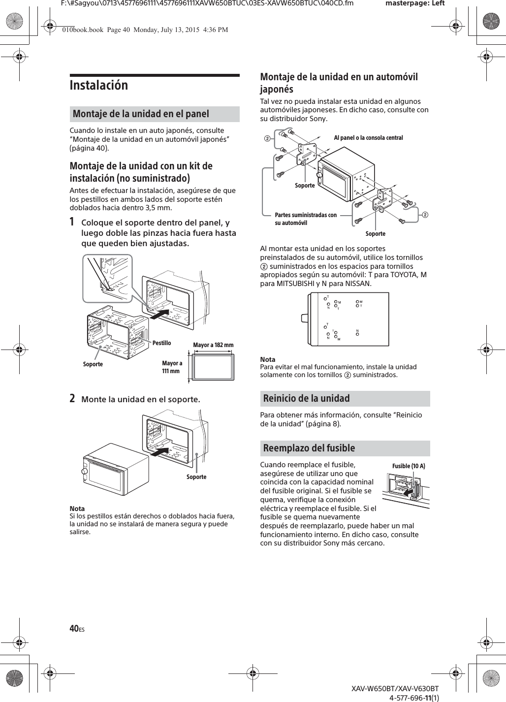 40ESF:\#Sagyou\0713\4577696111\4577696111XAVW650BTUC\03ES-XAVW650BTUC\040CD.fm masterpage: LeftXAV-W650BT/XAV-V630BT4-577-696-11(1)Instalaci&oacute;nCuando lo instale en un auto japon&eacute;s, consulte &ldquo;Montaje de la unidad en un autom&oacute;vil japon&eacute;s&rdquo; (p&aacute;gina 40).Montaje de la unidad con un kit de instalaci&oacute;n (no suministrado)Antes de efectuar la instalaci&oacute;n, aseg&uacute;rese de que los pestillos en ambos lados del soporte est&eacute;n doblados hacia dentro 3,5 mm.1Coloque el soporte dentro del panel, y luego doble las pinzas hacia fuera hasta que queden bien ajustadas.2Monte la unidad en el soporte.NotaSi los pestillos est&aacute;n derechos o doblados hacia fuera, la unidad no se instalar&aacute; de manera segura y puede salirse.Montaje de la unidad en un autom&oacute;vil japon&eacute;sTal vez no pueda instalar esta unidad en algunos autom&oacute;viles japoneses. En dicho caso, consulte con su distribuidor Sony.Al montar esta unidad en los soportes preinstalados de su autom&oacute;vil, utilice los tornillos ʔ suministrados en los espacios para tornillos apropiados seg&uacute;n su autom&oacute;vil: T para TOYOTA, M para MITSUBISHI y N para NISSAN.NotaPara evitar el mal funcionamiento, instale la unidad solamente con los tornillos ʔ suministrados.Para obtener m&aacute;s informaci&oacute;n, consulte &ldquo;Reinicio de la unidad&rdquo; (p&aacute;gina 8).Cuando reemplace el fusible, aseg&uacute;rese de utilizar uno que coincida con la capacidad nominal del fusible original. Si el fusible se quema, verifique la conexi&oacute;n el&eacute;ctrica y reemplace el fusible. Si el fusible se quema nuevamente despu&eacute;s de reemplazarlo, puede haber un mal funcionamiento interno. En dicho caso, consulte con su distribuidor Sony m&aacute;s cercano.Montaje de la unidad en el panelPestilloSoporteMayor a 182 mmMayor a 111 mmSoporteReinicio de la unidadReemplazo del fusibleʔAl panel o la consola centralPartes suministradas con su autom&oacute;vilʔSoporteSoporteFusible (10 A)010book.book  Page 40  Monday, July 13, 2015  4:36 PM