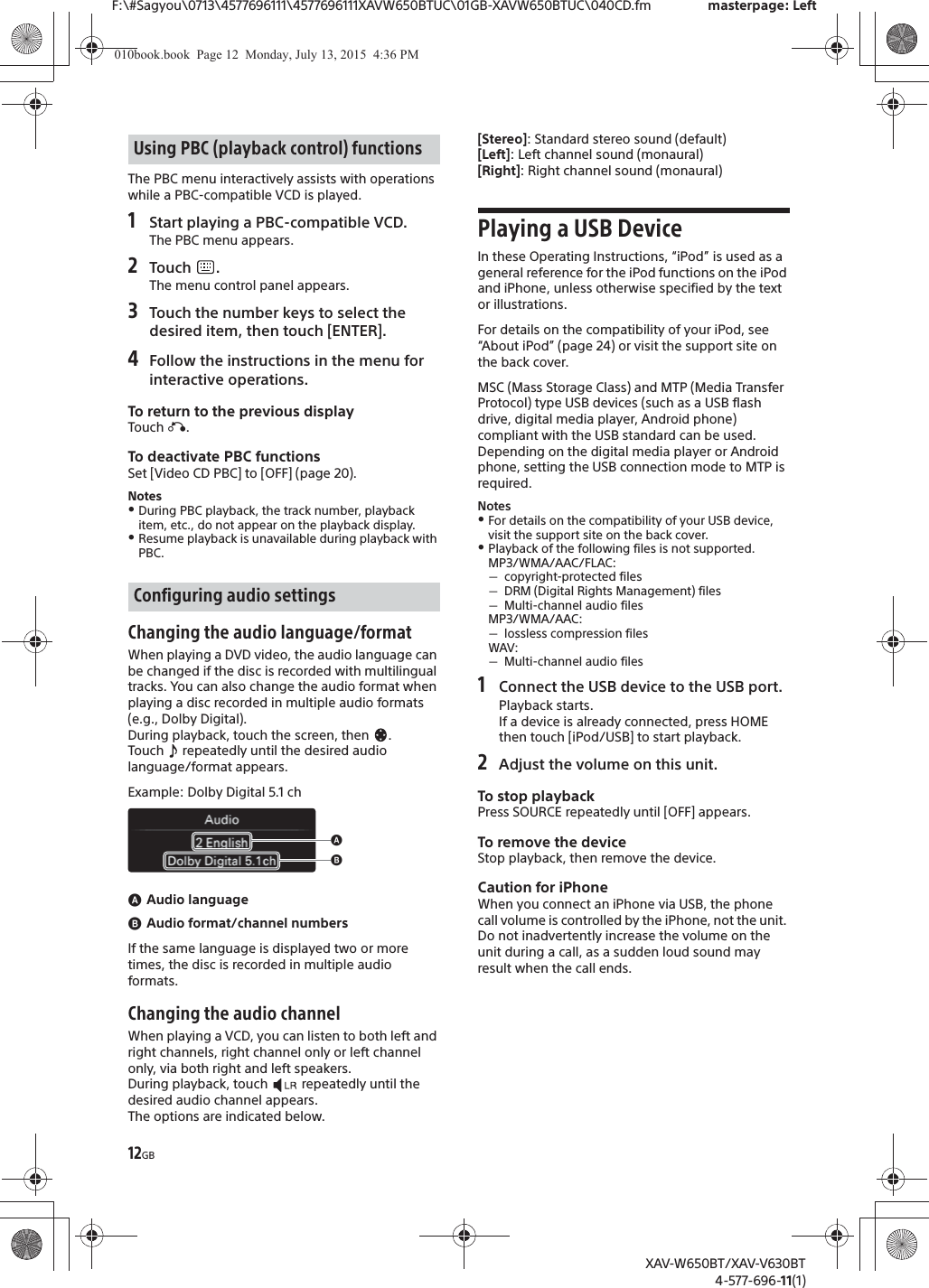 12GBF:\#Sagyou\0713\4577696111\4577696111XAVW650BTUC\01GB-XAVW650BTUC\040CD.fm masterpage: LeftXAV-W650BT/XAV-V630BT4-577-696-11(1)The PBC menu interactively assists with operations while a PBC-compatible VCD is played.1Start playing a PBC-compatible VCD.The PBC menu appears.2Touch .The menu control panel appears.3Touch the number keys to select the desired item, then touch [ENTER].4Follow the instructions in the menu for interactive operations.To return to the previous displayTouch &aacute;.To deactivate PBC functionsSet [Video CD PBC] to [OFF] (page 20).NotesˎDuring PBC playback, the track number, playback item, etc., do not appear on the playback display.ˎResume playback is unavailable during playback with PBC.Changing the audio language/formatWhen playing a DVD video, the audio language can be changed if the disc is recorded with multilingual tracks. You can also change the audio format when playing a disc recorded in multiple audio formats (e.g., Dolby Digital).During playback, touch the screen, then  .Touch   repeatedly until the desired audio language/format appears.Example: Dolby Digital 5.1 chɸAudio languageɹAudio format/channel numbersIf the same language is displayed two or more times, the disc is recorded in multiple audio formats.Changing the audio channelWhen playing a VCD, you can listen to both left and right channels, right channel only or left channel only, via both right and left speakers.During playback, touch   repeatedly until the desired audio channel appears.The options are indicated below.[Stereo]: Standard stereo sound (default)[Left]: Left channel sound (monaural)[Right]: Right channel sound (monaural)Playing a USB DeviceIn these Operating Instructions, &ldquo;iPod&rdquo; is used as a general reference for the iPod functions on the iPod and iPhone, unless otherwise specified by the text or illustrations.For details on the compatibility of your iPod, see &ldquo;About iPod&rdquo; (page 24) or visit the support site on the back cover.MSC (Mass Storage Class) and MTP (Media Transfer Protocol) type USB devices (such as a USB flash drive, digital media player, Android phone) compliant with the USB standard can be used.Depending on the digital media player or Android phone, setting the USB connection mode to MTP is required.NotesˎFor details on the compatibility of your USB device, visit the support site on the back cover.ˎPlayback of the following files is not supported.MP3/WMA/AAC/FLAC:ˋcopyright-protected filesˋDRM (Digital Rights Management) filesˋMulti-channel audio filesMP3/WMA/AAC:ˋlossless compression filesWAV:ˋMulti-channel audio files1Connect the USB device to the USB port.Playback starts.If a device is already connected, press HOME then touch [iPod/USB] to start playback.2Adjust the volume on this unit.To stop playbackPress SOURCE repeatedly until [OFF] appears.To remove the deviceStop playback, then remove the device.Caution for iPhoneWhen you connect an iPhone via USB, the phone call volume is controlled by the iPhone, not the unit. Do not inadvertently increase the volume on the unit during a call, as a sudden loud sound may result when the call ends.Using PBC (playback control) functionsConfiguring audio settingsɸɹ010book.book  Page 12  Monday, July 13, 2015  4:36 PM