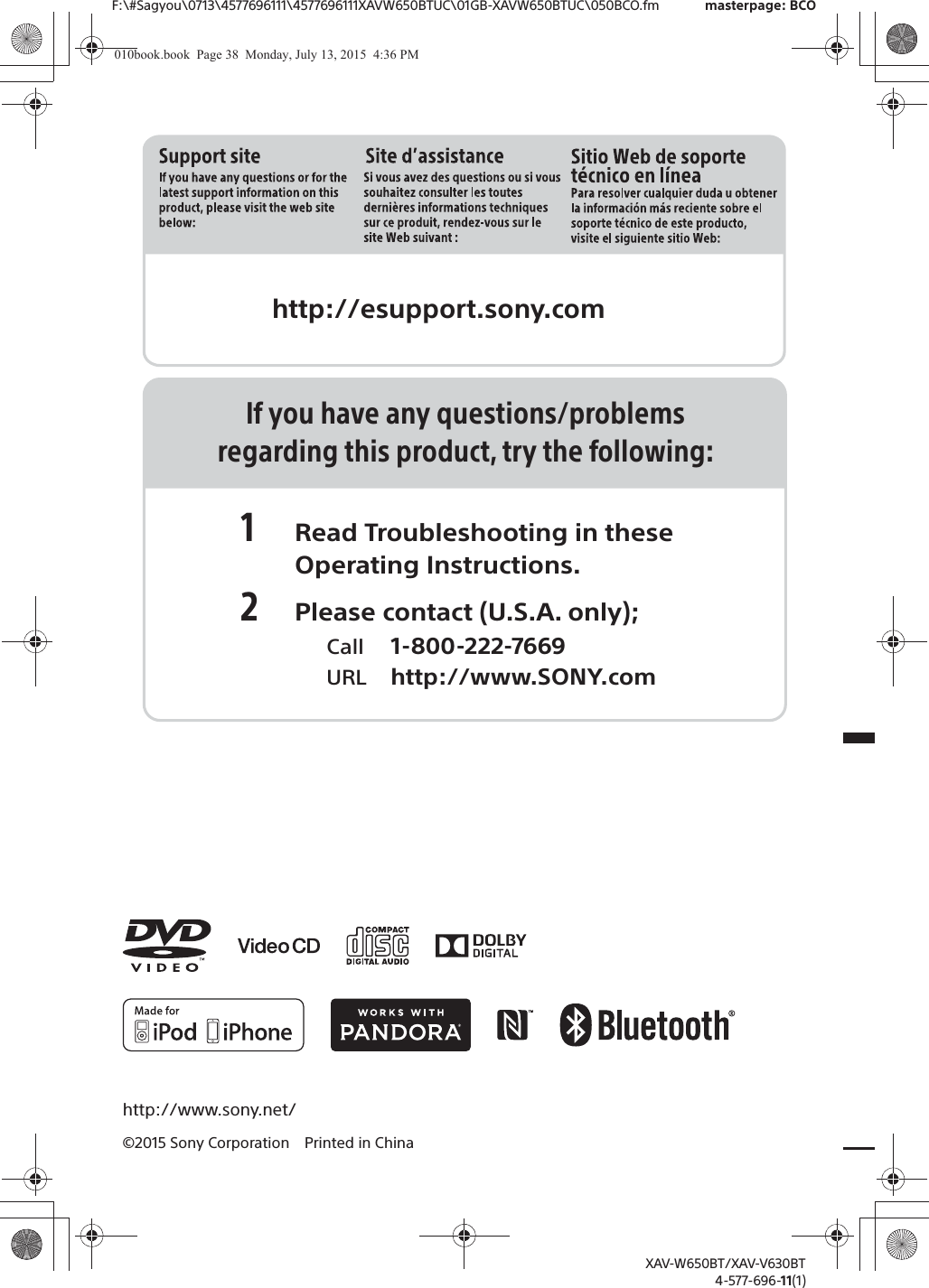 F:\#Sagyou\0713\4577696111\4577696111XAVW650BTUC\01GB-XAVW650BTUC\050BCO.fm masterpage: BCOhttp://www.sony.net/&copy;2015 Sony Corporation Printed in ChinaXAV-W650BT/XAV-V630BT4-577-696-11(1)http://esupport.sony.comIf you have any questions/problemsregarding this product, try the following:1 Read Troubleshooting in these Operating Instructions.2 Please contact (U.S.A. only);  Call 1-800-222-7669  URL http://www.SONY.com010book.book  Page 38  Monday, July 13, 2015  4:36 PM