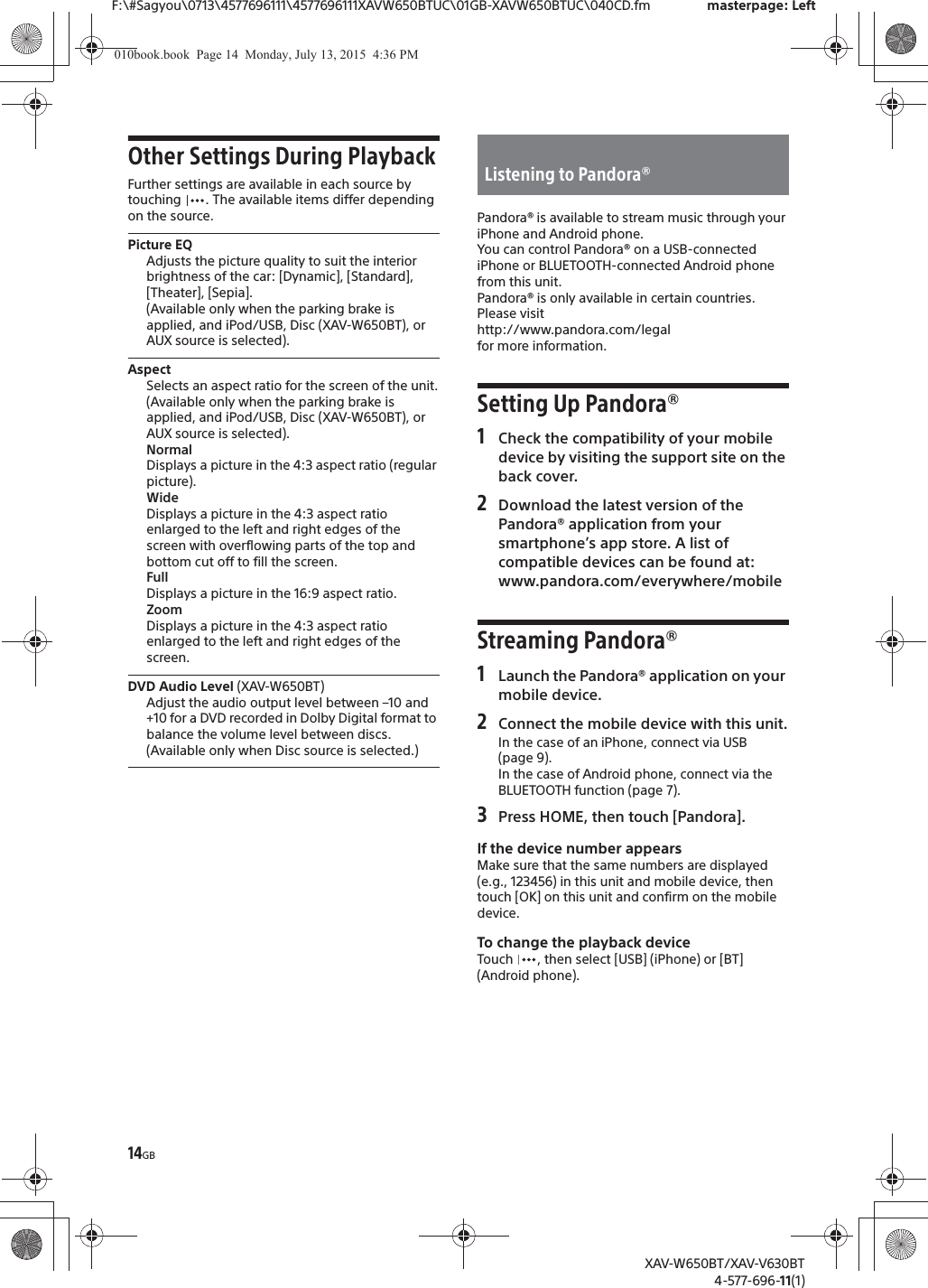 14GBF:\#Sagyou\0713\4577696111\4577696111XAVW650BTUC\01GB-XAVW650BTUC\040CD.fm masterpage: LeftXAV-W650BT/XAV-V630BT4-577-696-11(1)Other Settings During PlaybackFurther settings are available in each source by touching  . The available items differ depending on the source.Picture EQAdjusts the picture quality to suit the interior brightness of the car: [Dynamic], [Standard], [Theater], [Sepia].(Available only when the parking brake is applied, and iPod/USB, Disc (XAV-W650BT), or AUX source is selected).AspectSelects an aspect ratio for the screen of the unit.(Available only when the parking brake is applied, and iPod/USB, Disc (XAV-W650BT), or AUX source is selected).NormalDisplays a picture in the 4:3 aspect ratio (regular picture).WideDisplays a picture in the 4:3 aspect ratio enlarged to the left and right edges of the screen with overflowing parts of the top and bottom cut off to fill the screen.FullDisplays a picture in the 16:9 aspect ratio.ZoomDisplays a picture in the 4:3 aspect ratio enlarged to the left and right edges of the screen.DVD Audio Level (XAV-W650BT)Adjust the audio output level between &ndash;10 and +10 for a DVD recorded in Dolby Digital format to balance the volume level between discs.(Available only when Disc source is selected.)Pandora&reg; is available to stream music through your iPhone and Android phone.You can control Pandora&reg; on a USB-connected iPhone or BLUETOOTH-connected Android phone from this unit.Pandora&reg; is only available in certain countries.Please visithttp://www.pandora.com/legalfor more information.Setting Up Pandora&reg;1Check the compatibility of your mobile device by visiting the support site on the back cover.2Download the latest version of the Pandora&reg; application from your smartphone&rsquo;s app store. A list of compatible devices can be found at:www.pandora.com/everywhere/mobileStreaming Pandora&reg;1Launch the Pandora&reg; application on your mobile device.2Connect the mobile device with this unit.In the case of an iPhone, connect via USB (page 9).In the case of Android phone, connect via the BLUETOOTH function (page 7).3Press HOME, then touch [Pandora].If the device number appearsMake sure that the same numbers are displayed (e.g., 123456) in this unit and mobile device, then touch [OK] on this unit and confirm on the mobile device.To change the playback deviceTouch  , then select [USB] (iPhone) or [BT] (Android phone).Listening to Pandora&reg;010book.book  Page 14  Monday, July 13, 2015  4:36 PM