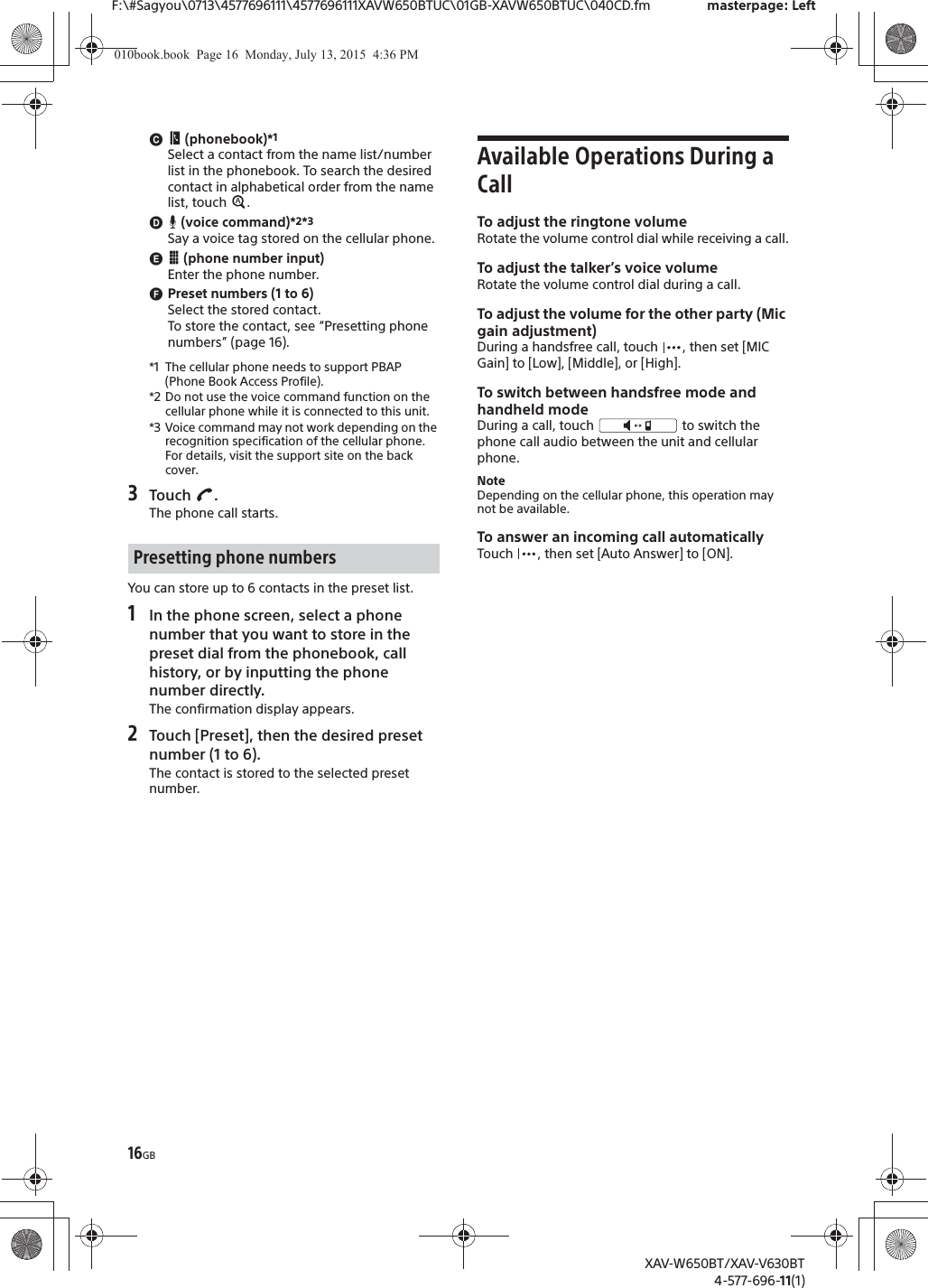 16GBF:\#Sagyou\0713\4577696111\4577696111XAVW650BTUC\01GB-XAVW650BTUC\040CD.fm masterpage: LeftXAV-W650BT/XAV-V630BT4-577-696-11(1)ɺ (phonebook)*1Select a contact from the name list/number list in the phonebook. To search the desired contact in alphabetical order from the name list, touch  .ɻ (voice command)*2*3Say a voice tag stored on the cellular phone.ɼ (phone number input)Enter the phone number.ɽPreset numbers (1 to 6)Select the stored contact.To store the contact, see &ldquo;Presetting phone numbers&rdquo; (page 16).*1 The cellular phone needs to support PBAP (Phone Book Access Profile).*2 Do not use the voice command function on the cellular phone while it is connected to this unit.*3 Voice command may not work depending on the recognition specification of the cellular phone. For details, visit the support site on the back cover.3Touch .The phone call starts.You can store up to 6 contacts in the preset list.1In the phone screen, select a phone number that you want to store in the preset dial from the phonebook, call history, or by inputting the phone number directly.The confirmation display appears.2Touch [Preset], then the desired preset number (1 to 6).The contact is stored to the selected preset number.Available Operations During a CallTo adjust the ringtone volumeRotate the volume control dial while receiving a call.To adjust the talker&rsquo;s voice volumeRotate the volume control dial during a call.To adjust the volume for the other party (Mic gain adjustment)During a handsfree call, touch  , then set [MIC Gain] to [Low], [Middle], or [High].To switch between handsfree mode and handheld modeDuring a call, touch   to switch the phone call audio between the unit and cellular phone.NoteDepending on the cellular phone, this operation may not be available.To answer an incoming call automaticallyTouch  , then set [Auto Answer] to [ON].Presetting phone numbers010book.book  Page 16  Monday, July 13, 2015  4:36 PM