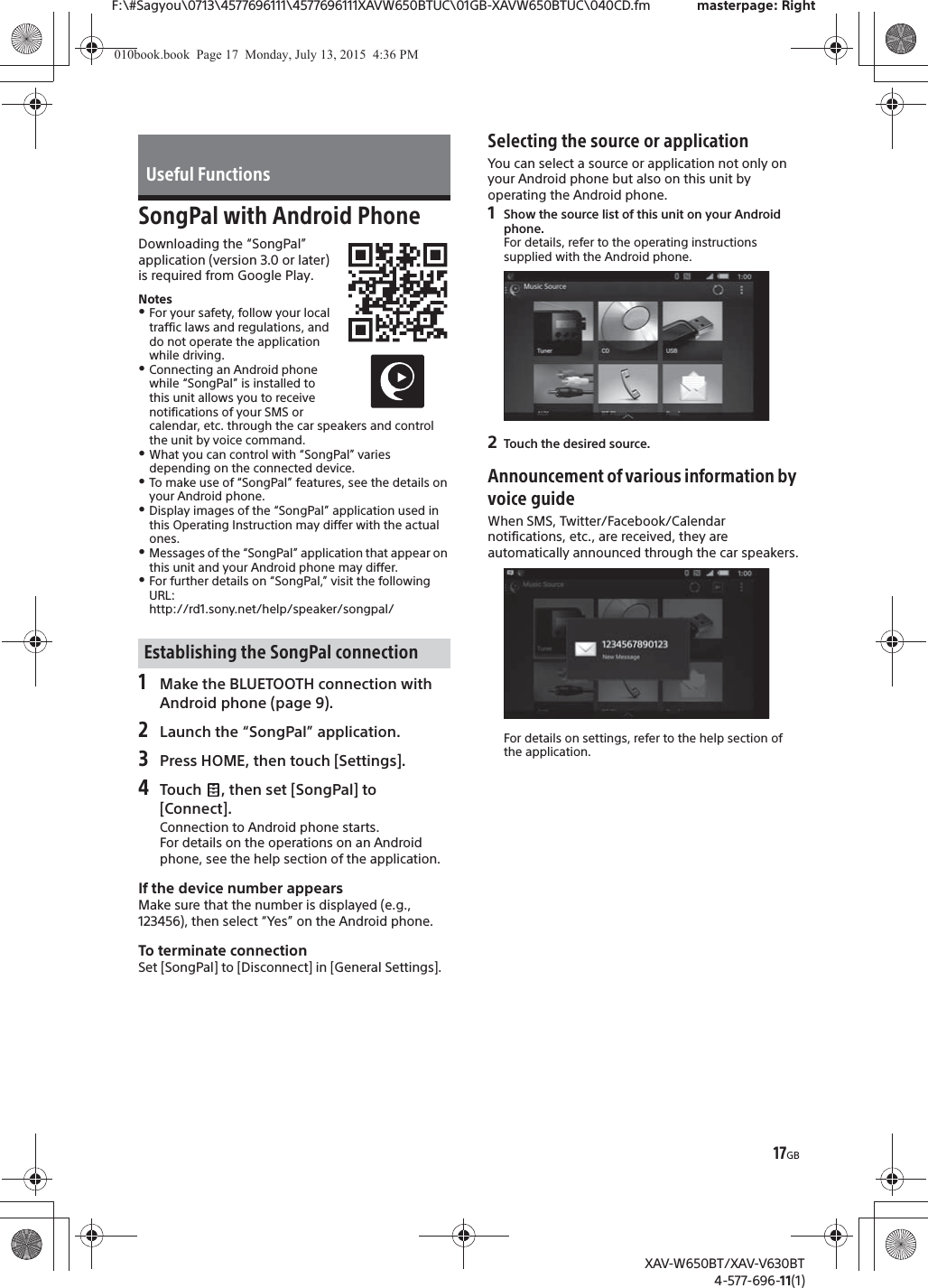 17GBF:\#Sagyou\0713\4577696111\4577696111XAVW650BTUC\01GB-XAVW650BTUC\040CD.fm masterpage: RightXAV-W650BT/XAV-V630BT4-577-696-11(1)SongPal with Android PhoneDownloading the &ldquo;SongPal&rdquo; application (version 3.0 or later) is required from Google Play.NotesˎFor your safety, follow your local traffic laws and regulations, and do not operate the application while driving.ˎConnecting an Android phone while &ldquo;SongPal&rdquo; is installed to this unit allows you to receive notifications of your SMS or calendar, etc. through the car speakers and control the unit by voice command.ˎWhat you can control with &ldquo;SongPal&rdquo; varies depending on the connected device.ˎTo make use of &ldquo;SongPal&rdquo; features, see the details on your Android phone.ˎDisplay images of the &ldquo;SongPal&rdquo; application used in this Operating Instruction may differ with the actual ones.ˎMessages of the &ldquo;SongPal&rdquo; application that appear on this unit and your Android phone may differ.ˎFor further details on &ldquo;SongPal,&rdquo; visit the following URL: http://rd1.sony.net/help/speaker/songpal/1Make the BLUETOOTH connection with Android phone (page 9).2Launch the &ldquo;SongPal&rdquo; application.3Press HOME, then touch [Settings].4Touch  , then set [SongPal] to [Connect].Connection to Android phone starts.For details on the operations on an Android phone, see the help section of the application.If the device number appearsMake sure that the number is displayed (e.g., 123456), then select &ldquo;Yes&rdquo; on the Android phone.To terminate connectionSet [SongPal] to [Disconnect] in [General Settings].Selecting the source or applicationYou can select a source or application not only on your Android phone but also on this unit by operating the Android phone.1Show the source list of this unit on your Android phone.For details, refer to the operating instructions supplied with the Android phone.2Touch the desired source.Announcement of various information by voice guideWhen SMS, Twitter/Facebook/Calendar notifications, etc., are received, they are automatically announced through the car speakers.For details on settings, refer to the help section of the application.Useful FunctionsEstablishing the SongPal connection010book.book  Page 17  Monday, July 13, 2015  4:36 PM