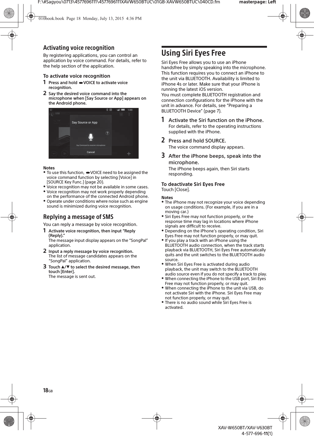 18GBF:\#Sagyou\0713\4577696111\4577696111XAVW650BTUC\01GB-XAVW650BTUC\040CD.fm masterpage: LeftXAV-W650BT/XAV-V630BT4-577-696-11(1)Activating voice recognitionBy registering applications, you can control an application by voice command. For details, refer to the help section of the application.To activate voice recognition1Press and hold  VOICE to activate voice recognition.2Say the desired voice command into the microphone when [Say Source or App] appears on the Android phone.NotesˎTo use this function,  VOICE need to be assigned the voice command function by selecting [Voice] in [SOURCE Key Func.] (page 20).ˎVoice recognition may not be available in some cases.ˎVoice recognition may not work properly depending on the performance of the connected Android phone.ˎOperate under conditions where noise such as engine sound is minimized during voice recognition.Replying a message of SMSYou can reply a message by voice recognition.1Activate voice recognition, then input &ldquo;Reply (Reply).&rdquo;The message input display appears on the &ldquo;SongPal&rdquo; application.2Input a reply message by voice recognition.The list of message candidates appears on the &ldquo;SongPal&rdquo; application.3Touch Ă/&egrave; to select the desired message, then touch [Enter].The message is sent out.Using Siri Eyes FreeSiri Eyes Free allows you to use an iPhone handsfree by simply speaking into the microphone. This function requires you to connect an iPhone to the unit via BLUETOOTH. Availability is limited to iPhone 4s or later. Make sure that your iPhone is running the latest iOS version.You must complete BLUETOOTH registration and connection configurations for the iPhone with the unit in advance. For details, see &ldquo;Preparing a BLUETOOTH Device&rdquo; (page 7).1Activate the Siri function on the iPhone.For details, refer to the operating instructions supplied with the iPhone.2Press and hold SOURCE.The voice command display appears.3After the iPhone beeps, speak into the microphone.The iPhone beeps again, then Siri starts responding.To deactivate Siri Eyes FreeTouch [Close].NotesˎThe iPhone may not recognize your voice depending on usage conditions. (For example, if you are in a moving car.)ˎSiri Eyes Free may not function properly, or the response time may lag in locations where iPhone signals are difficult to receive.ˎDepending on the iPhone&rsquo;s operating condition, Siri Eyes Free may not function properly, or may quit.ˎIf you play a track with an iPhone using the BLUETOOTH audio connection, when the track starts playback via BLUETOOTH, Siri Eyes Free automatically quits and the unit switches to the BLUETOOTH audio source.ˎWhen Siri Eyes Free is activated during audio playback, the unit may switch to the BLUETOOTH audio source even if you do not specify a track to play.ˎWhen connecting the iPhone to the USB port, Siri Eyes Free may not function properly, or may quit.ˎWhen connecting the iPhone to the unit via USB, do not activate Siri with the iPhone. Siri Eyes Free may not function properly, or may quit.ˎThere is no audio sound while Siri Eyes Free is activated.010book.book  Page 18  Monday, July 13, 2015  4:36 PM