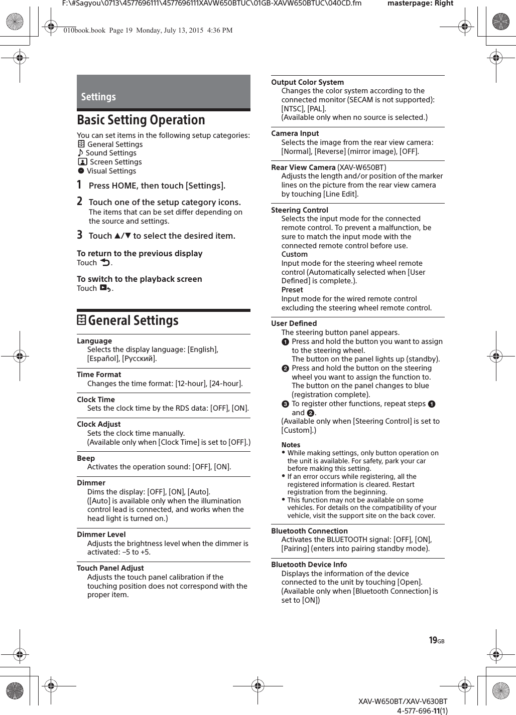 19GBF:\#Sagyou\0713\4577696111\4577696111XAVW650BTUC\01GB-XAVW650BTUC\040CD.fm masterpage: RightXAV-W650BT/XAV-V630BT4-577-696-11(1)Basic Setting OperationYou can set items in the following setup categories: General Settings Sound Settings Screen Settings Visual Settings1Press HOME, then touch [Settings].2Touch one of the setup category icons.The items that can be set differ depending on the source and settings.3Touch Ă/&egrave; to select the desired item.To return to the previous displayTouch .To switch to the playback screenTouch .General SettingsLanguageSelects the display language: [English], [Espa&ntilde;ol], [Русский].Time FormatChanges the time format: [12-hour], [24-hour].Clock TimeSets the clock time by the RDS data: [OFF], [ON].Clock AdjustSets the clock time manually.(Available only when [Clock Time] is set to [OFF].)BeepActivates the operation sound: [OFF], [ON].DimmerDims the display: [OFF], [ON], [Auto].([Auto] is available only when the illumination control lead is connected, and works when the head light is turned on.)Dimmer LevelAdjusts the brightness level when the dimmer is activated: &ndash;5 to +5.Touch Panel AdjustAdjusts the touch panel calibration if the touching position does not correspond with the proper item.Output Color SystemChanges the color system according to the connected monitor (SECAM is not supported): [NTSC], [PAL].(Available only when no source is selected.)Camera InputSelects the image from the rear view camera: [Normal], [Reverse] (mirror image), [OFF].Rear View Camera (XAV-W650BT)Adjusts the length and/or position of the marker lines on the picture from the rear view camera by touching [Line Edit].Steering ControlSelects the input mode for the connected remote control. To prevent a malfunction, be sure to match the input mode with the connected remote control before use.CustomInput mode for the steering wheel remote control (Automatically selected when [User Defined] is complete.).PresetInput mode for the wired remote control excluding the steering wheel remote control.User DefinedThe steering button panel appears.ɞPress and hold the button you want to assign to the steering wheel.The button on the panel lights up (standby).ɟPress and hold the button on the steering wheel you want to assign the function to.The button on the panel changes to blue (registration complete).ɠTo register other functions, repeat steps ɞ and ɟ.(Available only when [Steering Control] is set to [Custom].)NotesˎWhile making settings, only button operation on the unit is available. For safety, park your car before making this setting.ˎIf an error occurs while registering, all the registered information is cleared. Restart registration from the beginning.ˎThis function may not be available on some vehicles. For details on the compatibility of your vehicle, visit the support site on the back cover.Bluetooth ConnectionActivates the BLUETOOTH signal: [OFF], [ON], [Pairing] (enters into pairing standby mode).Bluetooth Device InfoDisplays the information of the device connected to the unit by touching [Open].(Available only when [Bluetooth Connection] is set to [ON])Settings010book.book  Page 19  Monday, July 13, 2015  4:36 PM