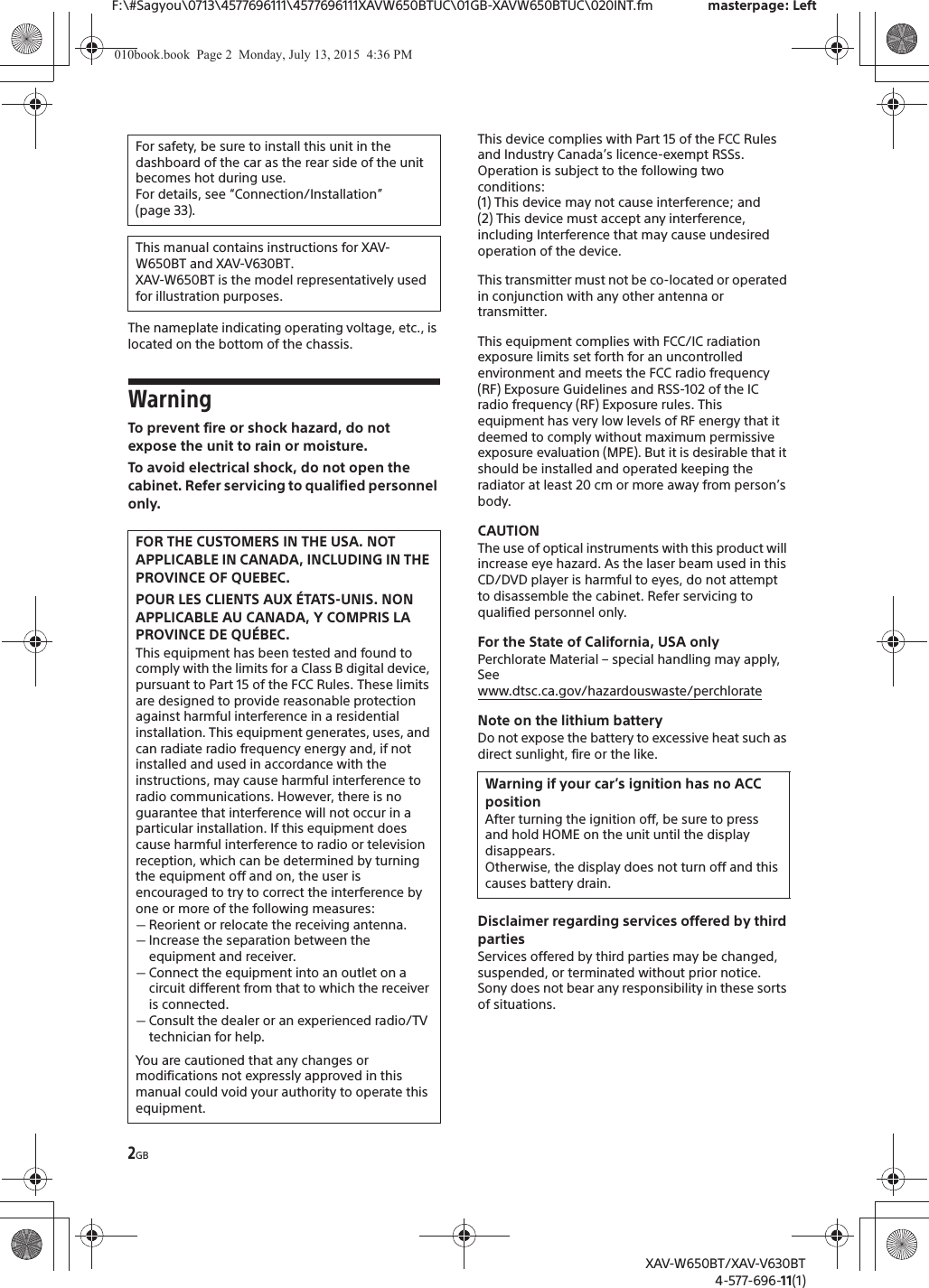 2GBF:\#Sagyou\0713\4577696111\4577696111XAVW650BTUC\01GB-XAVW650BTUC\020INT.fm masterpage: LeftXAV-W650BT/XAV-V630BT4-577-696-11(1)The nameplate indicating operating voltage, etc., is located on the bottom of the chassis.WarningTo prevent fire or shock hazard, do not expose the unit to rain or moisture.To avoid electrical shock, do not open the cabinet. Refer servicing to qualified personnel only.This device complies with Part 15 of the FCC Rules and Industry Canada&rsquo;s licence-exempt RSSs.Operation is subject to the following two conditions:(1) This device may not cause interference; and(2) This device must accept any interference, including Interference that may cause undesired operation of the device.This transmitter must not be co-located or operated in conjunction with any other antenna or transmitter.This equipment complies with FCC/IC radiation exposure limits set forth for an uncontrolled environment and meets the FCC radio frequency (RF) Exposure Guidelines and RSS-102 of the IC radio frequency (RF) Exposure rules. This equipment has very low levels of RF energy that it deemed to comply without maximum permissive exposure evaluation (MPE). But it is desirable that it should be installed and operated keeping the radiator at least 20 cm or more away from person&rsquo;s body.CAUTIONThe use of optical instruments with this product will increase eye hazard. As the laser beam used in this CD/DVD player is harmful to eyes, do not attempt to disassemble the cabinet. Refer servicing to qualified personnel only.For the State of California, USA onlyPerchlorate Material &ndash; special handling may apply, Seewww.dtsc.ca.gov/hazardouswaste/perchlorateNote on the lithium batteryDo not expose the battery to excessive heat such as direct sunlight, fire or the like.Disclaimer regarding services offered by third partiesServices offered by third parties may be changed, suspended, or terminated without prior notice. Sony does not bear any responsibility in these sorts of situations.For safety, be sure to install this unit in the dashboard of the car as the rear side of the unit becomes hot during use.For details, see &ldquo;Connection/Installation&rdquo; (page 33).This manual contains instructions for XAV-W650BT and XAV-V630BT.XAV-W650BT is the model representatively used for illustration purposes.FOR THE CUSTOMERS IN THE USA. NOT APPLICABLE IN CANADA, INCLUDING IN THE PROVINCE OF QUEBEC.POUR LES CLIENTS AUX &Eacute;TATS-UNIS. NON APPLICABLE AU CANADA, Y COMPRIS LA PROVINCE DE QU&Eacute;BEC.This equipment has been tested and found to comply with the limits for a Class B digital device, pursuant to Part 15 of the FCC Rules. These limits are designed to provide reasonable protection against harmful interference in a residential installation. This equipment generates, uses, and can radiate radio frequency energy and, if not installed and used in accordance with the instructions, may cause harmful interference to radio communications. However, there is no guarantee that interference will not occur in a particular installation. If this equipment does cause harmful interference to radio or television reception, which can be determined by turning the equipment off and on, the user is encouraged to try to correct the interference by one or more of the following measures:ˋReorient or relocate the receiving antenna.ˋIncrease the separation between the equipment and receiver.ˋConnect the equipment into an outlet on a circuit different from that to which the receiver is connected.ˋConsult the dealer or an experienced radio/TV technician for help.You are cautioned that any changes or modifications not expressly approved in this manual could void your authority to operate this equipment.Warning if your car&rsquo;s ignition has no ACC positionAfter turning the ignition off, be sure to press and hold HOME on the unit until the display disappears.Otherwise, the display does not turn off and this causes battery drain.010book.book  Page 2  Monday, July 13, 2015  4:36 PM