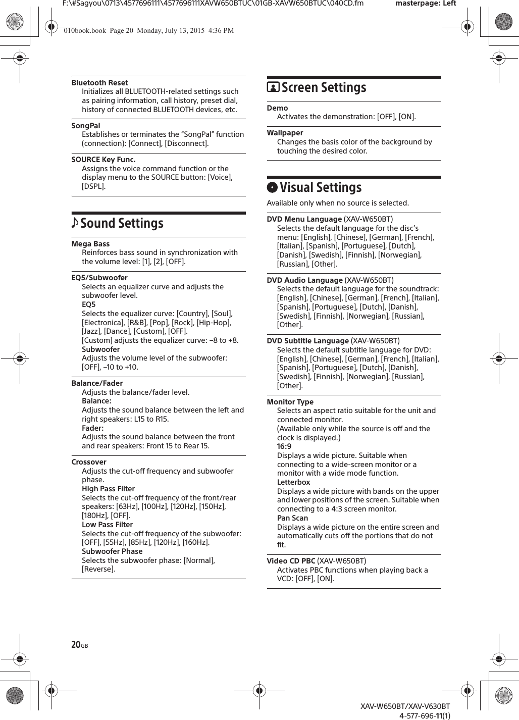 20GBF:\#Sagyou\0713\4577696111\4577696111XAVW650BTUC\01GB-XAVW650BTUC\040CD.fm masterpage: LeftXAV-W650BT/XAV-V630BT4-577-696-11(1)Bluetooth ResetInitializes all BLUETOOTH-related settings such as pairing information, call history, preset dial, history of connected BLUETOOTH devices, etc.SongPalEstablishes or terminates the &ldquo;SongPal&rdquo; function (connection): [Connect], [Disconnect].SOURCE Key Func.Assigns the voice command function or the display menu to the SOURCE button: [Voice], [DSPL].Sound SettingsMega BassReinforces bass sound in synchronization with the volume level: [1], [2], [OFF].EQ5/SubwooferSelects an equalizer curve and adjusts the subwoofer level.EQ5Selects the equalizer curve: [Country], [Soul], [Electronica], [R&amp;B], [Pop], [Rock], [Hip-Hop], [Jazz], [Dance], [Custom], [OFF].[Custom] adjusts the equalizer curve: &ndash;8 to +8.SubwooferAdjusts the volume level of the subwoofer: [OFF], &ndash;10 to +10.Balance/FaderAdjusts the balance/fader level.Balance:Adjusts the sound balance between the left and right speakers: L15 to R15.Fader:Adjusts the sound balance between the front and rear speakers: Front 15 to Rear 15.CrossoverAdjusts the cut-off frequency and subwoofer phase.High Pass FilterSelects the cut-off frequency of the front/rear speakers: [63Hz], [100Hz], [120Hz], [150Hz], [180Hz], [OFF].Low Pass FilterSelects the cut-off frequency of the subwoofer: [OFF], [55Hz], [85Hz], [120Hz], [160Hz].Subwoofer PhaseSelects the subwoofer phase: [Normal], [Reverse].Screen SettingsDemoActivates the demonstration: [OFF], [ON].WallpaperChanges the basis color of the background by touching the desired color.Visual SettingsAvailable only when no source is selected.DVD Menu Language (XAV-W650BT)Selects the default language for the disc&rsquo;s menu: [English], [Chinese], [German], [French], [Italian], [Spanish], [Portuguese], [Dutch], [Danish], [Swedish], [Finnish], [Norwegian], [Russian], [Other].DVD Audio Language (XAV-W650BT)Selects the default language for the soundtrack: [English], [Chinese], [German], [French], [Italian], [Spanish], [Portuguese], [Dutch], [Danish], [Swedish], [Finnish], [Norwegian], [Russian], [Other].DVD Subtitle Language (XAV-W650BT)Selects the default subtitle language for DVD: [English], [Chinese], [German], [French], [Italian], [Spanish], [Portuguese], [Dutch], [Danish], [Swedish], [Finnish], [Norwegian], [Russian], [Other].Monitor TypeSelects an aspect ratio suitable for the unit and connected monitor. (Available only while the source is off and the clock is displayed.)16:9Displays a wide picture. Suitable when connecting to a wide-screen monitor or a monitor with a wide mode function.LetterboxDisplays a wide picture with bands on the upper and lower positions of the screen. Suitable when connecting to a 4:3 screen monitor.Pan ScanDisplays a wide picture on the entire screen and automatically cuts off the portions that do not fit.Video CD PBC (XAV-W650BT)Activates PBC functions when playing back a VCD: [OFF], [ON].010book.book  Page 20  Monday, July 13, 2015  4:36 PM